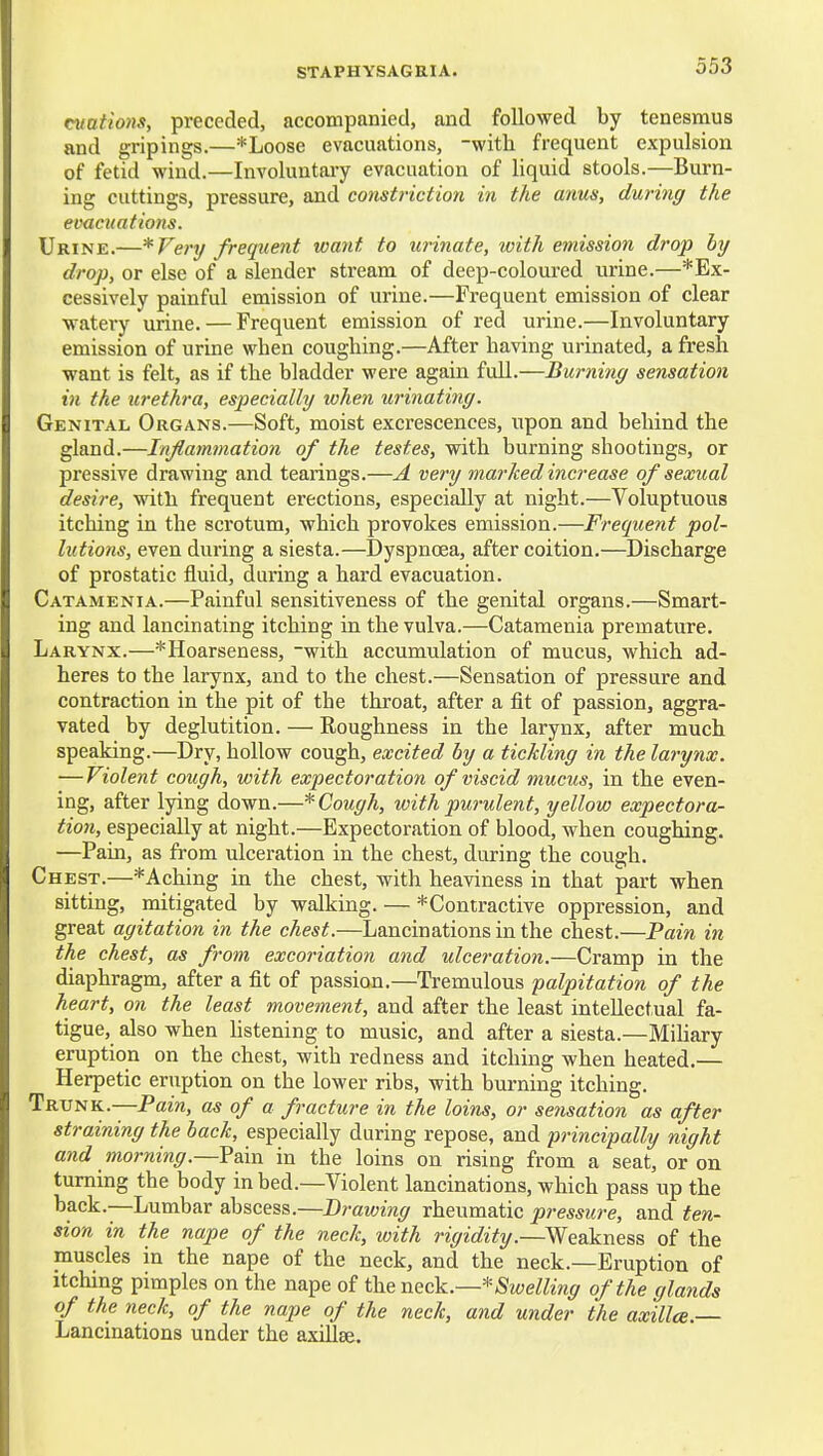 cvations, preceded, accompanied, and followed by tenesmus and gripings.—*Loose evacuations, -with frequent expulsion of fetid wind.—Involuntai-y evacuation of liquid stools.—Burn- ing cuttings, pressure, and constriction in the anus, during the eimcuations. Urine.—*Very frequent want to urinate, with emission drop by drop, or else of a slender stream of deep-coloured urine.—*Ex- cessively painful emission of urine.—Frequent emission of clear watery urine. — Frequent emission of red urine.—Involuntary emission of urine when coughing.—After having urinated, a fresh want is felt, as if the bladder were again full.—Burning sensation in the urethra, especially when urinati?ig. Genital Organs.—Soft, moist excrescences, upon and behind the gland.—Injlammation of the testes, with burning shootings, or pressive drawing and tearings.—A very marked increase of sexual desire, with frequent erections, especially at night.—Voluptuous itching in the scrotum, which provokes emission.—Frequent pol- lutions, even during a siesta.—Dyspnoea, after coition.—Discharge of prostatic fluid, during a hard evacuation. Catamenia.—Painful sensitiveness of the genital organs.—Smart- ing and lancinating itching in the vulva.—Catamenia premature. Larynx.—*Hoarseness, -with accumulation of mucus, which ad- heres to the larynx, and to the chest.—Sensation of pressure and contraction in the pit of the throat, after a fit of passion, aggra- vated by deglutition. — Roughness in the larynx, after much speaking.—Dry, hollow cough, excited by a tickling in the larynx. — Violent cough, with expectoration of viscid mucus, in the even- ing, after lying down.—* Cough, with purulent, yellow expectora- tion, especially at night.—Expectoration of blood, when coughing. —Pain, as from ulceration in the chest, during the cough. Chest.—*Aching in the chest, with heaviness in that part when sitting, mitigated by walking. — *Contractive oppression, and great agitation in the chest.—Lancinations in the chest.—Pain in the chest, as from excoriation and ulceration.—Cramp in the diaphragm, after a fit of passion.—Tremulous 'palpitation of the heart, on the least movement, and after the least intellectual fa- tigue, also when hstening to music, and after a siesta.—MiHary eruption on the chest, with redness and itching when heated.— Herpetic eruption on the lower ribs, with burning itching. Trunk.—Pam, as of a fracture in the loins, or setisation as after straining the back, especially during repose, and principally night and morning.—Pain in the loins on rising from a seat, or on turning the body in bed.—Violent lancinations, which pass up the back.—Lumbar abscess.—Drawing rheumatic pressure, and ten- sion in the nape of the neck, with rigidity.—Weakness of the muscles in the nape of the neck, and the neck.—Eruption of Itching pimples on the nape of the neck.—* Swelling of the glands of the neck, of the nape of the neck, and under the axilla. Lancinations under the axiJise.