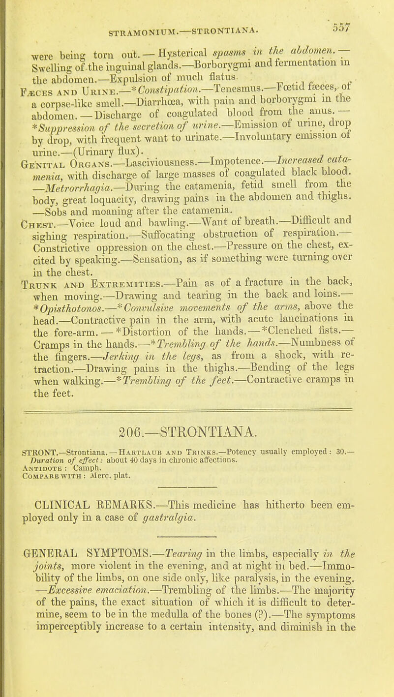STRAMONIUM.—STRONTIANA. were being torn out. — Hysterical spasms in the abdomen.— Swelling of the inguinal glands.—Borborygmi and fermentation in the abdomen.—Expulsion of much flatus. ^ . F«CES AND URTNE.—*Co««^^i^«^«ow.—Tenesmus.—Foetid faeces,.of 'a corpse-like smell.—Diarrhoea, with pain and borborygmi in the abdomen.—Discharge of coagulated blood from the anus.— ^Suppression of the secretion of urine.—Emission of urine, drop by drop, with frequent want to urinate.—Involuntary emission ot urine.—(Urinary flux). t j * Genital Organs.—Lasciviousness.—Impotence.—increasecfca^a- me7iia, with discharge of large masses of coagulated black blood. —Metrorrhaffia.—having the catamenia, fetid smeU from the body, great loquacity, drawing pains in the abdomen and thighs. —Sobs and moaning after the catamenia. Chest.—Voice loud and bawhng.—Want of breath.—Difficult and sighing respkation.—Suffocating obstruction of respiration.— Constrictive oppression on the chest.—Pressure on the chest, ex- cited by speaking.—Sensation, as if something were turning over in the chest. Trunk and Extremities.—Pain as of a fracture in the back, when moving.—Drawing and tearing in the back and loins.— * Opisthotonos.—* Convulsive movements of the anns, above the liead.—Contractive pain in the arm, with acute lancinations in the fore-arm. — -^Distortion of the hands. — ^Clenched fists.— Cramps in the hands.—^Trembling of the hands.—Numbness of the fingers.—Jerking in the legs, as from a shock, with re- traction.—Drawing pains in the thighs.—Bending of the legs when walking.—^Trembling of the feet.—Contractive cramps in the feet. 206.—STRONTIANA. STRONT.—Strontiana. — Hartlaub and Trinks.—Potency usually employed: 30.— Duration of effect: about 40 days in chronic affections. Antidote : Camph. Compare WITH: M ere. plat. CLINICAL REMARKS.—This medicine has hitherto been em- ployed only in a case of gastralgia. GENERAL SYMPTOMS.—re«nn(7 in the limbs, especially in the joints, more violent in the evening, and at night in bed.—Immo- bility of the limbs, on one side only, like paralysis, in the evening, —Excessive emaciation.—Trembling of the limbs.—The majority of the pains, the exact situation of which it is difficult to deter- mine, seem to be in the medulla of the bones (?).—The symptoms imperceptibly increase to a certain intensity, and diminish in the