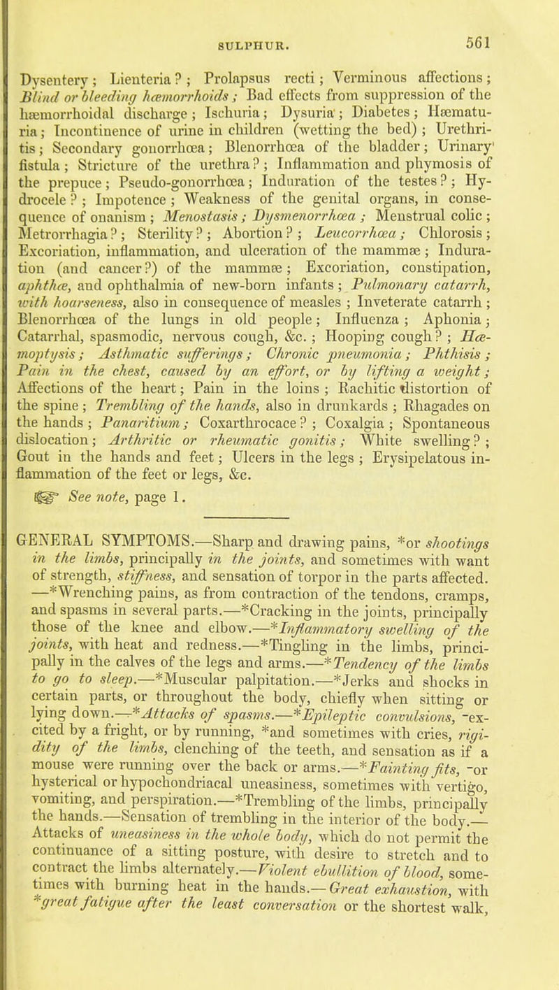 Dysentery ; Lienteria ? ; Prolapsus recti; Verminous affections ; Blind or bleeding hcemoirhoids ; Bad effects from suppression of the hsemorrhoidal discharge ; Ischuria ; Dysuria ; Diabetes ; Hjematu- ria; Incontinence of urine in children (wetting the bed) ; Urethri- tis; Secondary gonorrhoea; Blenorrhoea of the bladder; Urinary' fistula ; Stricture of the urethra ? ; Inflammation and phymosis of the prepuce; Pseudo-gonorrhoea; Induration of the testes ?; Hy- drocele '? ; Impotence ; Weakness of the genital organs, in conse- quence of onanism ; Menostasis ; Bysmenorrhoea ; Menstrual colic ; Metrorrhagia ?; Sterility ? ; Abortion ? ; Leucorrhoea; Chlorosis; Excoriation, inflammation, and ulceration of the mammae; Indura- tion (and cancer?) of the mammae; Excoriation, constipation, aphthce, and ophthalmia of new-born infants; Pulmonary catarrh, with hoarseness, also in consequence of measles ; Inveterate catarrh ; BlenoiThcea of the lungs in old people; Influenza ; Aphonia; Catarrhal, spasmodic, nervous cough, &c. ; Hooping cough ? ; Hcb- moptysis ; Asthmatic sufferings ; Chronic pneumonia ; Phthisis ; Pain in the chest, caused by an effort, or by lifting a weight; Affections of the heart; Pain in the loins ; Rachitic distortion of the spine ; Trembling of the hands, also in drunkards ; Rliagades on the hands ; Panaritium ; Coxarthrocace ? ; Coxalgia ; Spontaneous cUslocation; Arthritic or rheumatic gonitis; White swelling ? ; Gout in the hands and feet; Ulcers in the legs ; Erysipelatous in- flammation of the feet or legs, &c. See note, page 1. GENERAL SYMPTOMS.—Sharp and drawing pains, *or shootings in the limbs, principally in the joints, and sometimes with want of strength, stiffness, and sensation of torpor in the parts affected. —*Wrenching pains, as from contraction of the tendons, cramps, and spasms in several parts.—*Cracking in the joints, principally those of the knee and elbow.—'^Inflammatory swelling of the joints, with heat and redness.—*Tingling in the limbs, princi- pally in the calves of the legs and arms.—^Tendency of the limbs to go to sleep.—*Muscular palpitation.—* Jerks and shocks in certain parts, or throughout the body, chiefly when sitting or lying d own.—Attacks of spasms.—^Epileptic convulsions, ex- cited by a fright, or by running, *and sometimes with cries, rigi- dity of the limbs, clenching of the teeth, and sensation as if a mouse were running over the back or arms.—'''Fainting fits, -or hysterical or hypochondriacal uneasiness, sometimes with vertigo, vomiting, and perspiration.—^Trembling of the hmbs, principally the hands.—Sensation of trembhng in the interior of the body. Attacks of imeasiness in the whole body, which do not permit the continuance of a sitting posture, with desire to stretch and to contract the hmbs alternately.—Fio^ew^ ebullition of blood, some- times with burning heat in ih&h&wAs.—Great exhaiistion, Vith. * great fatigue after the least conversation or the shortest walk.