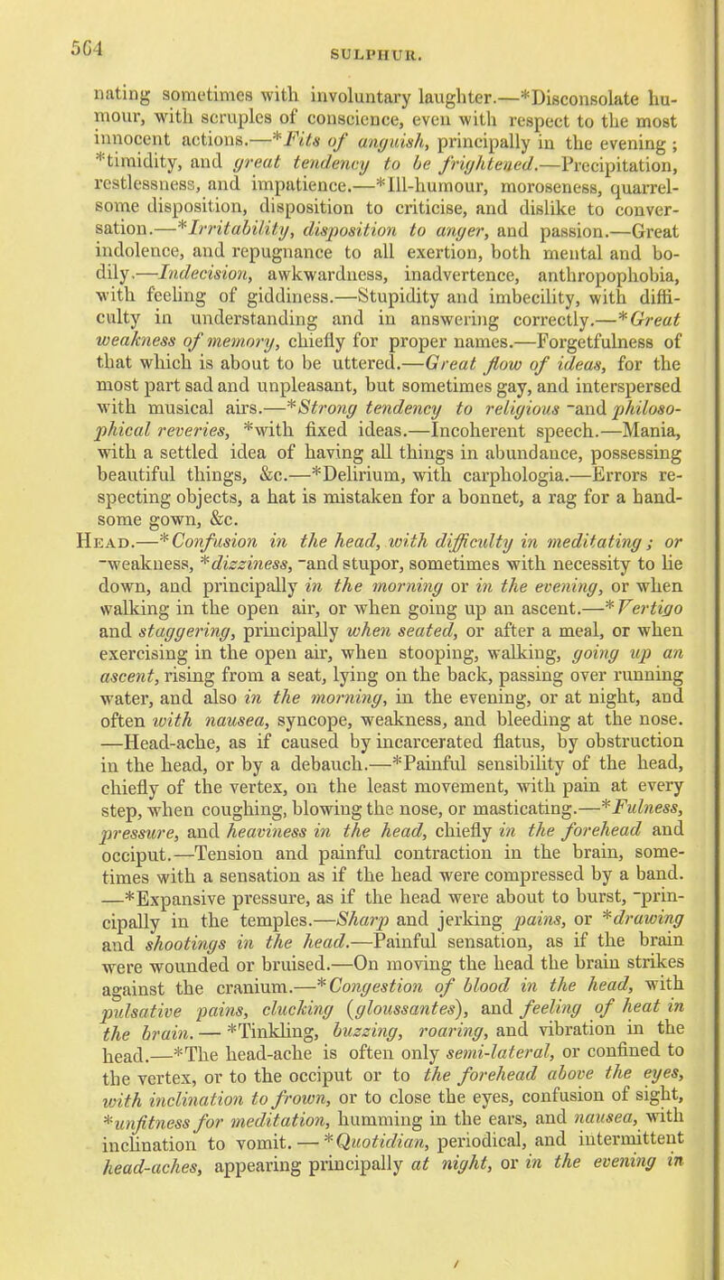 5G4 SULPHUR, nating sometimes with involuntary laughter.—*Disconsolate hu- mour, with scruples of conscience, even with respect to the most innocent actions.—*FUs of anguish, principally in the evening ; ^timidity, and great tendency to be friyhtened.—Precipitation, restlessness, and impatience.—*Ill-humour, moroseness, quarrel- some disposition, disposition to criticise, and dislike to conver- sation.—Irritability, disposition to anyer, and passion.—Great indolence, and repugnance to all exertion, both mental and bo- dily,—Indecision, awkwardness, inadvertence, anthropophobia, with feehng of giddiness.—Stupidity and imbecility, with diffi- culty in understanding and in answeriiig correctly.—* Great weakness of memory, chiefly for proper names.—Forgetfulness of that which is about to be uttered.—Great flow of ideas, for the most part sad and unpleasant, but sometimes gay, and interspersed with musical airs.—^Strony tendency to reiiyious and philoso- phical reveries, *with fixed ideas.—Incoherent speech.—Mania, with a settled idea of having aU things in abundance, possessing beautiful things, &c.—*Delirium, with carphologia.—Errors re- specting objects, a hat is mistaken for a bonnet, a rag for a band- some gown, &c. Head.—'^Confusion in the head, with difjicidty in meditating ; or -weakness, * dizziness, -and stupor, sometimes with necessity to he down, and principally in the morniny or in the evening, or when walking in the open air, or Avhen going up an ascent.—* Vertigo and stagyeriny, principally when seated, or after a meal, or when exercising in the open air, when stooping, walking, yoiny up an ascent, rising from a seat, lying on the back, passing over running water, and also in the morniny, in the evening, or at night, and often with nausea, syncope, weakness, and bleeding at the nose. —Head-ache, as if caused by incarcerated flatus, by obstruction in the head, or by a debauch.—* Painful sensibility of the head, chiefly of the vertex, on the least movement, with pain at every step, when coughing, blowing the nose, or masticating.—*Fidness, pressure, and heaviness in the head, chiefly in the forehead and occiput.—Tension and painful contraction in the brain, some- times with a sensation as if the head were compressed by a band. —* Expansive pressure, as if the head were about to burst, -prin- cipally in the temples.—Sharp and jerking pains, or *drawiny and shootinys in the head.—Painful sensation, as if the brain were wounded or bruised.—On moving the head the brain strikes against the cranium.—*Conyestion of blood in the head, with prdsative pains, cluekiny (yloiissantes), and feeliny of heat in the brain. — *Tinkhng, buzzing, roariny, and vibration in the liead.—*The head-ache is often only semi-lateral, or confined to the vertex, or to the occiput or to the forehead above the eyes, ivith inclination to frown, or to close the eyes, confusion of sight, *unjitness for meditation, humming in the ears, and nausea, viith. inchnation to vomit. — ^-Quotidian, periodical, and interniittent head-aches, appearing principally at night, or in the evening in