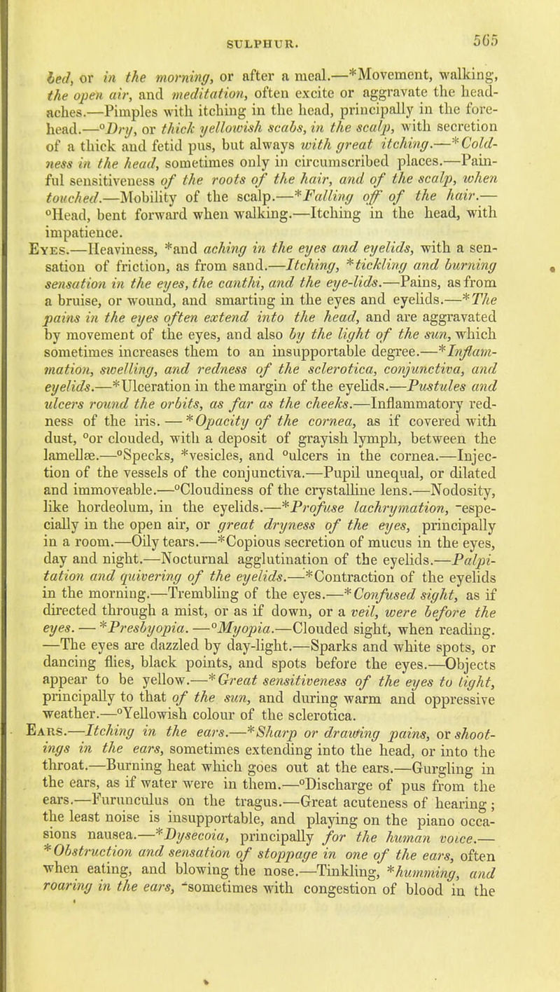 heel, or in the morning, or after a meal.—* Movement, walking, the open air, and meditation, often excite or aggravate the head- aches.—Pimples with itching in the head, principally in the fore- liead.—°Drij, or thick yelloivish scabs, in the scalp, with secretion of a thick and fetid pus, but always with great itching.—* Cold- ness in the head, sometimes only in circumscribed places.—Pain- ful sensitiveness of the roots of the hair, and of the scalp, when touched.—Mobihty of the scalp.—^Falling of of the hair.— Head, bent forward when walking.—Itching in the head, with impatience. Eyes.—Heaviness, *and aching in the eyes and eyelids, with a sen- sation of friction, as from sand.—Itching, ^tickling and burning sensation in the eyes, the canthi, and the eye-lids.—Pains, as from a bruise, or wound, and smarting in the eyes and eyelids.—*The pains in the eyes often extend into the head, and are aggravated by movement of the eyes, and also by the light of the sun, which sometimes increases them to an insupportable degree.—'^Inflam- mation, sioelling, and redness of the sclerotica, conjunctiva, and eyelids.—*Ulceration in the margin of the eyehds.—Pustules and idcers round the orbits, as far as the cheeks.—Inflammatory red- ness of the iris.—* Opacity of the cornea, as if covered with dust, °or clouded, with a deposit of grayish lymph, between the lameUse.—Specks, *vesicles, and ulcers in the cornea.—Injec- tion of the vessels of the conjunctiva.—Pupil unequal, or dilated and immoveable.—Cloudiness of the crystalline lens.—Nodosity, like hordeolum, in the eyelids.—^Profuse lachrymation, espe- cially in the open air, or great dryness of the eyes, principally in a room.—Oily tears.—*Copious secretion of mucus in the eyes, day and night.—Nocturnal agglutination of the eyelids.—Palpi- tation and quivering of the eyelids.—'Contraction of the eyelids in the morning.—Trembling of the eyes.—* Confused sight, as if directed through a mist, or as if down, or a veil, were before the eyes. — '^Presbyopia. —°Myopia.—Clouded sight, when reading. —The eyes are dazzled by day-light.—Sparks and white spots, or dancing flies, black points, and spots before the eyes.—Objects appear to be yellow.—Great sensitiveness of the eyes to light, principally to that of the sun, and during warm and oppressive weather.—Yellowish colour of the sclerotica. Ears.—Itching in the ears.—*Sharp or drawing pains, or shoot- ings in the ears, sometimes extending into the head, or into the throat.—Burning heat which goes out at the ears.—GurgUng in the ears, as if water were in them.—Discharge of pus from the ears.—Furunculus on the tragus.—Great acuteness of hearing ; the least noise is insupportable, and playing on the piano occa- sions nausea..—*Di/secoia, principally for the hitman voice.— * Obstruction and sensation of stoppage in one of the ears, often when eating, and blowing the nose.—Tinkling, *humming, and roaring in the ears, sometimes with congestion of blood in the