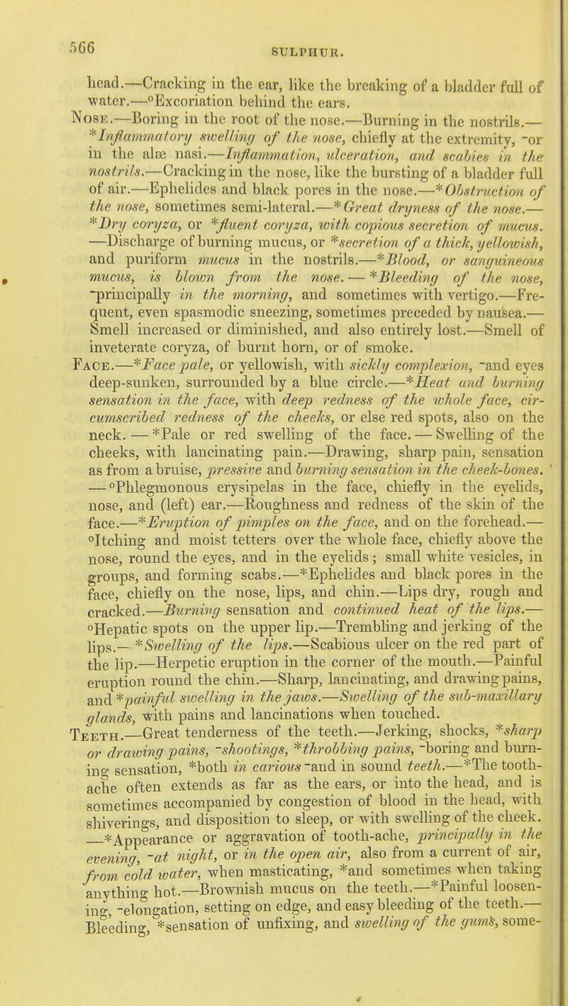 fiG6 SULPHUR. head.—Cracking in the ear, hke the breaking of a bladder full of water.—Excoriation behind the ears. Nose.—Boring in the root of the nose.—Burning in the nostrils.— *Ififlammntory sweUinfj of the nose, chiefly at the extremity, or in the alaj nasi.—Inflammation, ulceration, and scabies in the nostrils.—Cracking in the nose, like the bursting of a bladder full of air.—Ephelidcs and black pores in the nose.—* Obstruction of the nose, sometimes semi-lateral.—* Great dryness of the nose.— *Bry coryza, or *fluent coryza, with copious secretion of mucus. —Discharge of burning mucus, or *secretion of a thick, yellowish, and puriform mucus in the nostrils.—*Blood, or sanguineous mucu^, is blown from the nose. — * Bleeding of the nose, ■principally in the morning, and sometimes with vertigo.—Fre- quent, even spasmodic sneezing, sometimes preceded by naufeea.— Smell increased or diminished, and also entirely lost.—Smell of inveterate coryza, of burnt horn, or of smoke. Face.—* Face pale, or yellowish, with sickly complexion, and eyes deep-sunken, surrounded by a blue circle.—*IIeat and burning sensation in the face, with deep redness of the whole face, cir- cumscribed redness of the cheeks, or else red spots, also on the neck. — *Pale or red swelling of the face. — Swelling of the cheeks, with lancinating pain.—Drawing, sharp pain, sensation as from a bruise, pressive and burning sensation in the cheek-bones. ' — Phlegmonous erysipelas in the face, chiefly in the eyehds, nose, and (left) ear.—Roughness and redness of the skin of the face.—*E?'uptio7i of pimples on the face, and on the forehead.— Itching and moist tetters over the whole face, chiefly above the nose, round the eyes, and in the eyelids; small white vesicles, in groups, and forming scabs.—*Ephehdes and black pores in the face, chiefly on the nose, lips, and chin.—Lips dry, rough and cracked.—Buimivg sensation and continued heat of the lips.— Hepatic spots on the upper hp.—Trembling and jerking of the i;pg_—^Swelling of the lips.—Scabious ulcer on the red part of ^jjg ]ip.—Herpetic eruption in the corner of the mouth.—Painful eruption round the chin.—Sharp, lancinating, and drawing pains, diXidL* painful swelling in the jaws.—Sivelling of the sub-maxillary glands, with pains and lancinations when touched. Teeth.—Great tenderness of the teeth.—Jerking, shocks, *sharp or drawing pains, -shootings, throbbing pains, boring and burn- inf sensation, *both in carious and in sound teeth.—*The tooth- ache often extends as far as the ears, or into the head, and is sometimes accompanied by congestion of blood in the bead, with shiverings, and disposition to sleep, or with swelhng of the cheek. * Appearance or aggravation of tooth-ache, principally in the evening, -at night, or in the open air, also from a current of air, from cold ivater, when masticating, *and sometimes when taking anything hot.—Brownish mucus on the teeth.—*Painful loosen- ino- -elongation, setting on edge, and easy bleeding of the teeth.— Bleeding, ^sensation of unfixing, and swelling of the gum^, some-