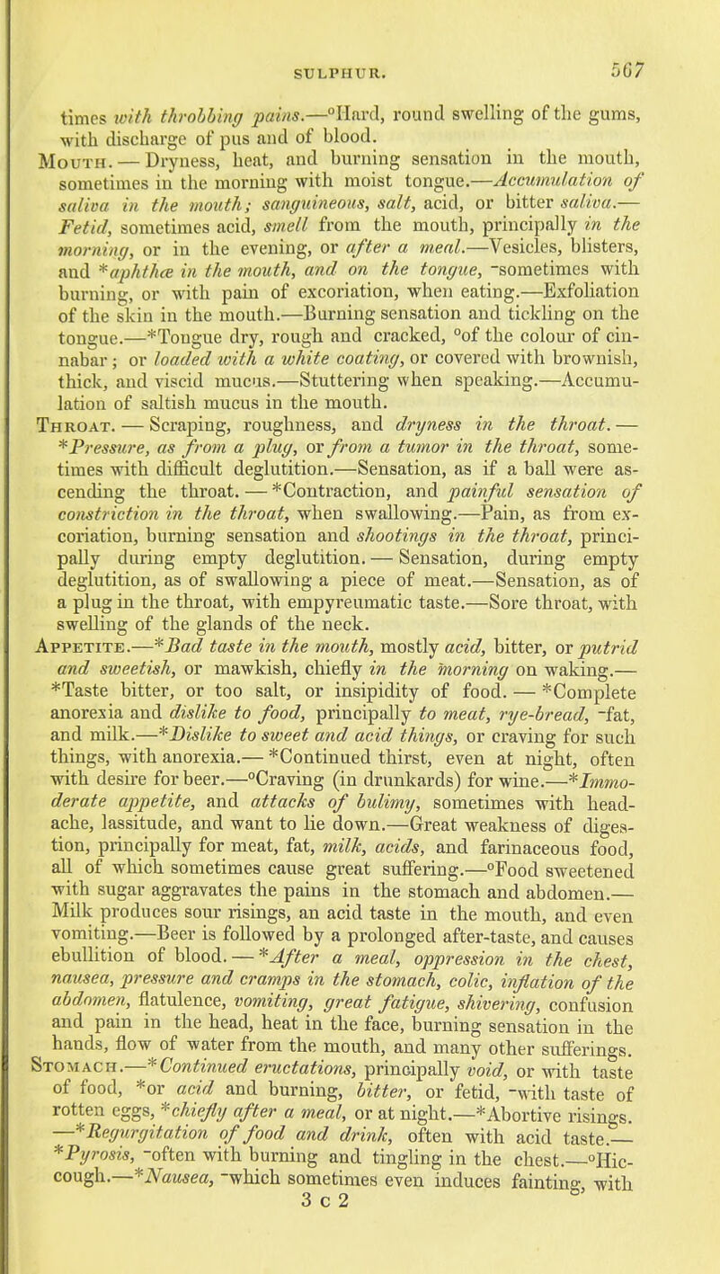 times with throbbing pains.—Hard, round swelling of the gums, with discharge of pus and of blood. Mouth. — Dryness, heat, and burning sensation in the mouth, sometimes in the morning with moist tongue.—Accumulation of saliva in the mouth; sauffuineoKS, salt, acid, or bitter saliva.— Fetid, sometimes acid, smell from the mouth, principally in the morning, or in the evening, or after a m.eal.—Vesicles, bhsters, and *aphthce in the mouth, and on the tongue, -sometimes with burning, or with pain of excoriation, when eating.—Exfoliation of the skin in the mouth.—Burning sensation and tickhng on the tongue.—*Tougue dry, rough and cracked, °of the colour of cin- nabar ; or loaded ivith a white coating, or covered with brownish, thick, and viscid mucus.—Stuttering when speaking.—Accumu- lation of saltish mucus in the mouth. Throat. — Scraping, roughness, and dryness in the throat. — * Pressure, as from a plug, or from a tumor in the throat, some- times with difficult deglutition.—Sensation, as if a ball were as- cending the throat. — ^'Contraction, and painful sensation of constriction in the throat, when swallowing.—Pain, as from ex- coriation, burning sensation and shootings in the throat, princi- pally during empty deglutition. — Sensation, during empty deglutition, as of swallowing a piece of meat.—Sensation, as of a plug in the throat, with empyreumatic taste.—Sore throat, with swelling of the glands of the neck. Appetite.—*JSad taste in the mouth, mostly acid, bitter, or putrid and sweetish, or mawkish, chiefly in the morning on waking.— *Taste bitter, or too salt, or insipidity of food. — ^Complete anorexia and dislike to food, principally to meat, rye-bread, -fat, and milk.—* Dislike to sweet and acid things, or craving for such things, with anorexia.— *Continued thirst, even at night, often with desire for beer.—Craving (in drunkards) for wine.—*Immo- derate appetite, and attacks of bulimy, sometimes with head- ache, lassitude, and want to lie down.—Great weakness of diges- tion, principally for meat, fat, milk, acids, and farinaceous food, all of which sometimes cause great suffering.—°Food sweetened with sugar aggravates the pains in the stomach and abdomen.— Milk produces sour risings, an acid taste in the mouth, and even vomiting.—Beer is followed by a prolonged after-taste, and causes ebullition of blood. — * After a meal, oppression in the chest, nausea, pressure and cramps in the stomach, colic, inflation of the abdomen, flatulence, vomiting, great fatigue, shivering, confusion and pain in the head, heat in the face, burning sensation in the hands, flow of water from the mouth, and many other sufferings. Stomach.—'^Continued eructations, prinoipally void, or with taste of food, *or add and burning, bitter, or fetid, -with taste of rotten eggs, ^chiefly after a meal, or at night.—* Abortive risings. —* Regurgitation of food and drink, often with acid taste. *Pyrosis, -often with burning and tingUng in the chest. Hic- cough.—*iVaM5ea, -which sometimes even induces fainting, with