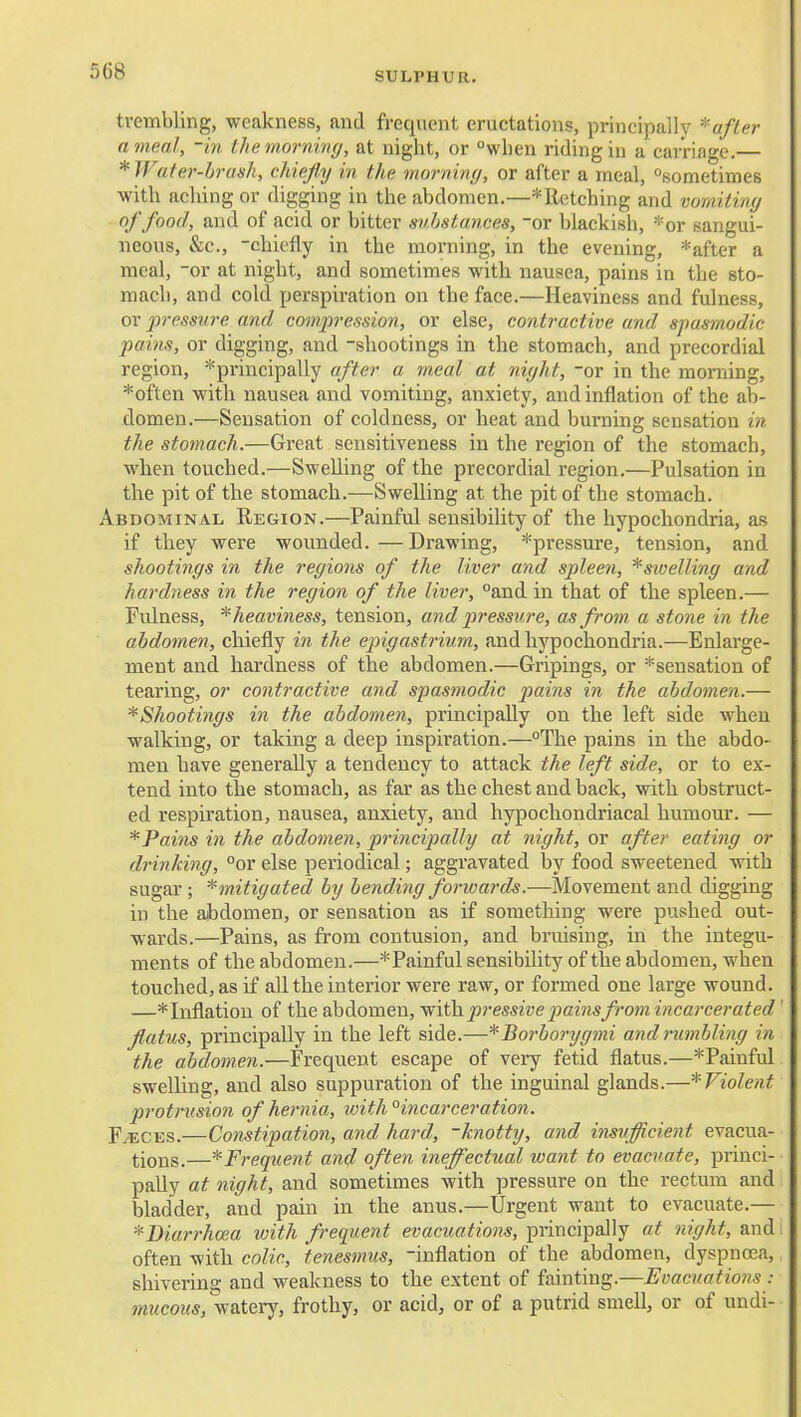 trembling, weakness, and frequent eructations, principally ^afler a meal, -in the morning, at night, or wlien riding in a carriage.— * Water-brash, chiefly in the morniny, or after a meal, sometimes with aching or digging in the abdomen.—*Retching and vomiting of food, and of acid or bitter substances, or blackish, *or sangui- neous, &c., -chiefly in the moi-ning, in the evening, *after a meal, -or at night, and sometimes with nausea, pains in the sto- mach, and cold perspiration on the face.—Heaviness and fulness, or pressure and compression, or else, contractive and spasmodic pains, or digging, and -shootings in the stomach, and precordial region, ^principally after a m.cal at night, or in the morning, *often with nausea and vomiting, anxiety, and inflation of the ab- domen.—Sensation of coldness, or heat and burning sensation in the stomach.—Great sensitiveness in the region of the stomach, when touched.—Swelling of the precordial region.—Pulsation in the pit of the stomach.—Swelling at the pit of the stomach. Abdominal Region.—Painful sensibility of the hypochondria, as if they were wounded. —Drawing, *pressure, tension, and shootings in the regions of the liver and spleen, ^swelling and hardness in the region of the liver, and in that of the spleen.— Fulness, ^heaviness, tension, and pressure, as from a stone in the abdomen, chiefly in the epigastrium, and hypochondria.—Enlarge- ment and hardness of the abdomen.—Gripings, or ^sensation of tearing, or contractive and spasmodic pains in the abdomen.— ^Shootings in the abdomen, principally on the left side when walking, or taking a deep inspiration.—The pains in the abdo- men have generally a tendency to attack the left side, or to ex- tend into the stomach, as far as the chest and back, with obstruct- ed respiration, nausea, anxiety, and hypochondriacal humour. — *Pains in the abdomen, principally at night, or after eating or drinking, °or else periodical; aggravated by food sweetened with sugar; ^mitigated by bending forwards.—Movement and digging in the abdomen, or sensation as if something were pushed out- wards.—Pains, as from contusion, and bruising, in the integu- ments of the abdomen.—* Painful sensibility of the abdomen, when touched, as if all the interior were raw, or formed one large wound. —*Inflation of the abdomen, with.pressive painsfrom incarcerated flatus, principally in the left side.—*Borborygmi and nimbling in the abdomen.—Frequent escape of very fetid flatus.—*Paiufid swelling, and also suppuration of the inguinal glands.—'^Violent protrusion of hernia, with°incarceration. F.'ECES.—Constipation, and hard, 'knotty, and insufficient evacua- tions.—Frequent and often ineffectual want to evacuate, princi- pally at night, and sometimes with pressure on the rectum and bladder, and pain in the anus.—Urgent want to evacuate.— ^Diarrhoea with frequent evacuations, principally at night, and often with colic, tenesmus, -inflation of the abdomen, dyspnoea, shivering and weakness to the extent of fainting.—Evacuations : mucous, wateiy, frothy, or acid, or of a putrid smell, or of undi-