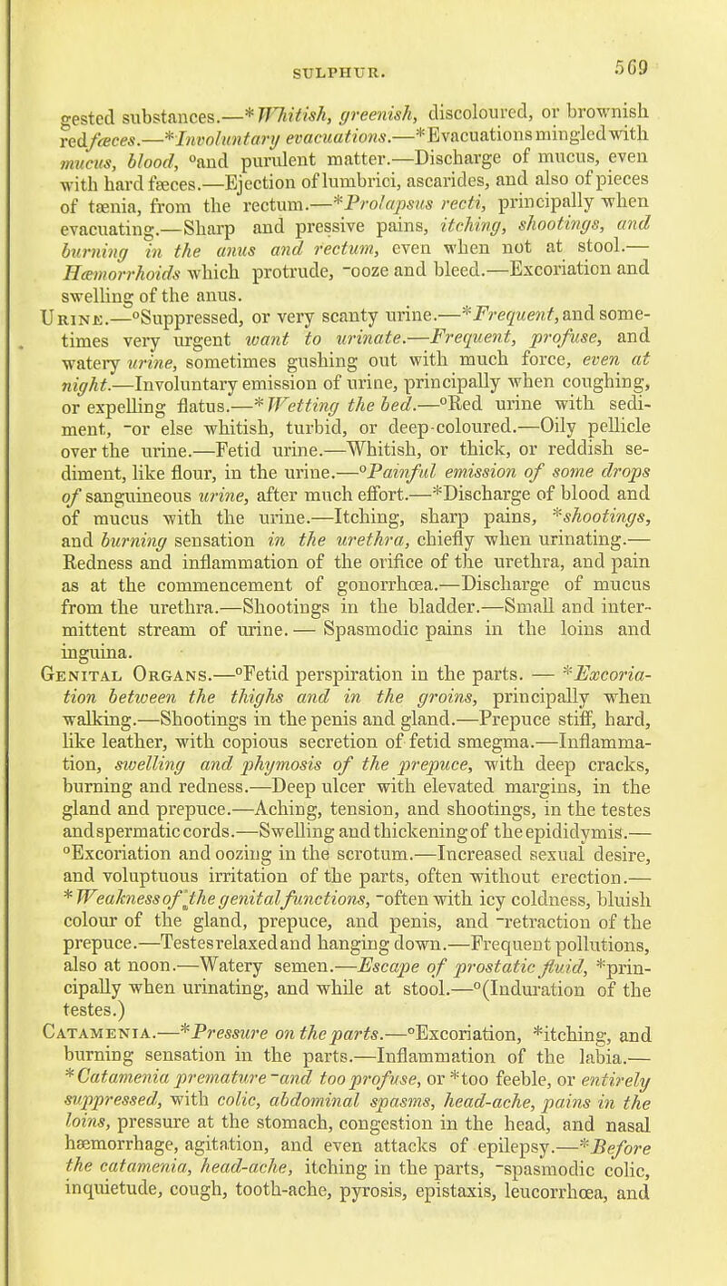 5C9 gestccl Bwhs^tmces.—* TFhitish, greenish, discoloured, or brownish reAfcEces.—^Invohntary evacuations.—* Evacuations mingled with immts, blood, and purulent matter.—Discharge of mucus, even with hard fgeces—Ejection of lumbrici, ascarides, and also of pieces of t£enia, from the vccium.—*Prolapsus recti, principally when evacuating.—Sharp and prcssive pains, itching, shootings, and burning in the anus and rectum, even when not at stool.— Hemorrhoids which protrude, ooze and bleed.—Excoriation and swelling of the anus. IJRiNJi.-Suppressed, or very scanty urine.—'^•Frequent,&nAs,orae- times veiy urgent want to urinate.—Frequent, profuse, and watery urine, sometimes gushing out with much force, even at night.—Involuntary emission of urine, principally when coughing, or expeUing flatus.—^TFetting the bed.—Red urine with sedi- ment, -or else whitish, turbid, or deep-coloured.—Oily pellicle over the urine.—Fetid urine.—Whitish, or thick, or reddish se- diment, like flour, in the urine.—°Painful emission of some drops of sanguineous urine, after much effort.—*Discharge of blood and of mucus with the urine.—Itching, sharp pains, ^shootings, and burning sensation in the urethra, chiefly when urinating.— Redness and inflammation of the orifice of the urethra, and pain as at the commencement of gonorrhoea.—Discharge of mucus from the urethra.—Shootings in the bladder.—Small and inter- mittent stream of mine. — Spasmodic pains in the loins and inguina. Genital Organs.—Fetid perspiration in the parts. — ^^Excoria- tion between the thighs and in the groins, principally when walking.—Shootings in the penis and gland.—Prepuce stifi^, hard, hke leather, with copious secretion of fetid smegma.—Inflamma- tion, swelling and phimosis of the prepuce, with deep cracks, burning and redness.—Deep ulcer with elevated margins, in the gland and prepuce.—Aching, tension, and shootings, in the testes and spermatic cords.—Swelling and thickening of the epididymis,— Excoriation and oozing in the scrotum.—Increased sexual desire, and voluptuous irritation of the parts, often without erection.— *Weaknessof'the genital functions, -often with icy coldness, bluish colour of the gland, prepuce, and penis, and -retraction of the prepuce.—Testesrelaxedand hanging down.—Frequent pollutions, also at noon.—Watery semen.—Escape of prostatic fluid, *prin- cipally when urinating, and while at stool.—(Induration of the testes.) CatajMenia.—^Pressure on the parts.—Excoriation, *itching, and burning sensation in the parts.—Inflammation of the labia.— * Catamenia premature-and too profuse, or *too feeble, or entirely suppressed, with colic, abdominal spasms, head-ache, pains in the loins, pressure at the stomach, congestion in the head, and nasal haemorrhage, agitation, and even attacks of epilepsy.—-''Before the catamenia, head-ache, itching in the parts, -spasmodic colic, inquietude, cough, tooth-ache, pyrosis, epistaxis, leucorrhcea, and