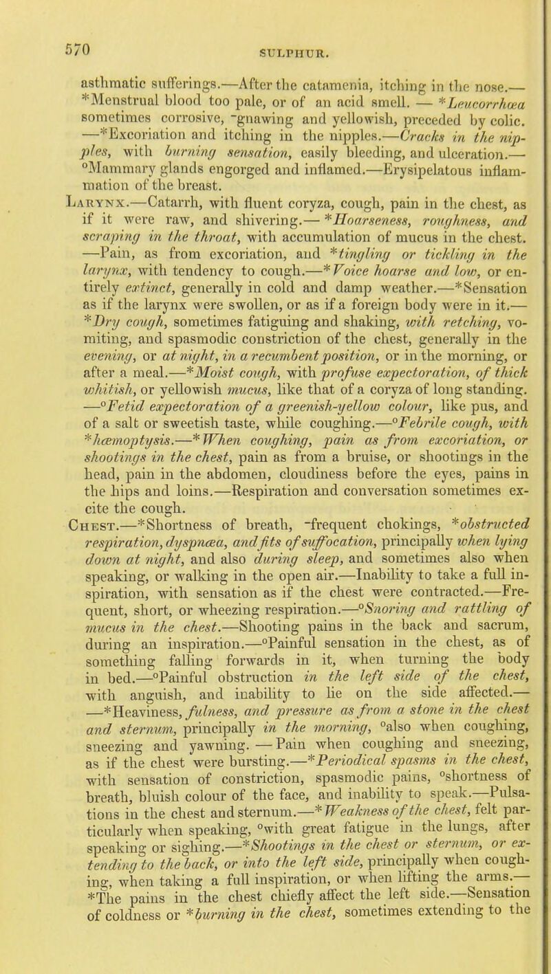 asthmatic sufferings.—After the catamenia, itching in the nose. ^Menstrual blood too pale, or of an acid smell. — *Lnucorrh(£a sometimes corrosive, -gnawing and yellowish, preceded by colic. —^Excoriation and itching in the nipples.—Cracks in the nip- ples, with hurmnxj sensation, easily bleeding, and ulceration.— Mammary glands engorged and inflamed.—Erysipelatous inflam- mation of the breast. Larynx.—Catarrh, with fluent coryza, cough, pain in the chest, as if it were raw, and shivering.— ^Hoarseness, roughness, and scraping in the throat, with accumulation of mucus in the chest. —Pain, as from excoriation, and * tingling or tickling in the larynx, with tendency to cough.—* Voice hoarse and low, or en- tirely extinct, generally in cold and damp weather.—* Sensation as if the larynx were swollen, or as if a foreign body were in it.— *I)ry cough, sometimes fatiguing and shaking, with retching, vo- miting, and spasmodic constriction of the chest, generally in the evening, or at night, in a recumbent position, or in the morning, or after a meal.—*Moist cough, with profuse expectoration, of thick vjhitish, or yellowish mucus, like that of a coryza of long standing. —°Fetid expectoration of a greenish-yellow colour, like pus, and of a salt or sweetish taste, while coughing.—Febrile cough, with ^hcemoptysis.—*TFhe7i coughing, pain as from excoriation, or shootings in the chest, pain as from a bruise, or shootings in the head, pain in the abdomen, cloudiness before the eyes, pains in the hips and loins.—Respiration and conversation sometimes ex- cite the cough. Chest.—*Shortness of breath, -frequent chokings, ^obstructed respiration, dyspneea, and fits of suffocation, principally when lying down at night, and also during deep, and sometimes also when speaking, or walking in the open air.—Inability to take a fuU in- spiration, with sensation as if the chest were contracted.—Fre- quent, short, or wheezing respiration.—°Snoring and rattling of mucus in the chest.—Shooting pains in the back and sacrum, during an inspiration.—Painful sensation in the chest, as of something falling forwards in it, when turning the body in bed.—Painful obstruction in the left side of the chest, with anguish, and inabihty to he on the side affected.— —* Heaviness,/li/wess, and pressure as from a stone in the chest and sternum, principally in the morning, also when coughing, sneezing and yawning. —Pain when coughing and sneezing, as if the chest were bursting.—^Periodical spasms in the chest, with sensation of constriction, spasmodic pains, shortness of breath, bluish colour of the face, and inabihty to speak.—Pulsa- tions in the chest and sternum.—* Weakness of the chest, felt par- ticularly when speaking, with great fatigue in the lungs, after speaking or sighing.—^Shootings in the chest or stermim, or ex- te?iding% the back, or into the left side, principally when cough- ing;, when taking a full inspiration, or when lifting the arms.— *The pains in the chest chiefly affect the left side.—Sensation of coldness or *■ burning in the chest, sometimes extending to the