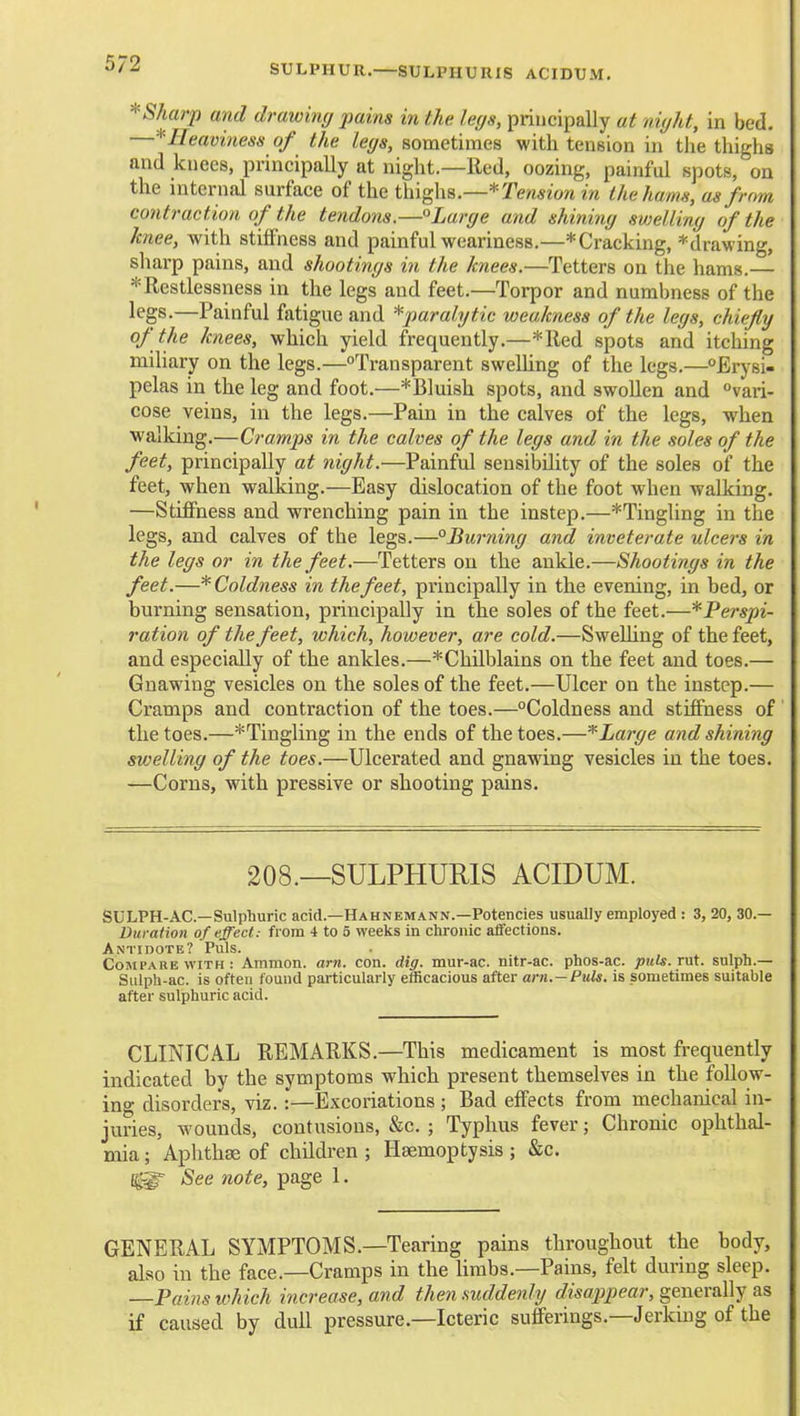 SULPHUR.—SULPHURIS ACIDUM. * Sharp and drawing pains in the legs, principally at night, in bed. ■^Heaviness of the legs, sometimes with tension in the thighs and knees, principally at night.—Red, oozing, painful spots, on the internal surface of the Tension in thehams, as frnm contraction of the tendons.—°Large and shining swelling of the knee, with stiffness and painful weariness,—*Cracking, *drawing, sharp pains, and shootings in the knees.—Tetters on the hams.— * Restlessness in the legs and feet.—Torpor and numbness of the legs.—Painful fatigue and ^paralytic weakness of the legs, chiefly of the knees, which yield frequently.—*Red spots and itching mihary on the legs.—Transparent swelhng of the legs.—Erysi- pelas in the leg and foot.—*Bluish spots, and swollen and vari- cose veins, in the legs.—Pain in the calves of the legs, when walking.—Cramps in the calves of the legs and in the soles of the feet, principally at night.—Painful sensibility of the soles of the feet, when walking.—Easy dislocation of the foot when walking. —Stiffness and wrenching pain in the instep.—^Tingling in the legs, and calves of the legs.—Burning and inveterate ulcers in the legs or in the feet.—Tetters on the ankle.—Shootings in the feet.—* Coldness in the feet, principally in the evening, in bed, or burning sensation, principally in the soles of the feet.—*Perspi- ration of the feet, which, however, are cold.—SweUing of the feet, and especially of the ankles.—*Chilblains on the feet and toes.— Gnawing vesicles on the soles of the feet.—Ulcer on the instep.— Cramps and contraction of the toes.—Coldness and stiffness of the toes.—^Tingling in the ends of the toes.—*Large and shining swelling of the toes.—Ulcerated and gnawing vesicles in the toes. —Corns, with pressive or shooting pains. 208.—SULPHURIS ACIDUM. SULPH-AC—Sulphuric acid.—Hahnemann.—Potencies usually employed : 3, 20, 30.— Duration of effect: from 4 to 5 weeks In chronic affections. Antidote? Puis. . Compare WITH: Ammon. am. con. dig. mur-ac. nitr-ac. phos-ac. puts. rut. sulph.— Siilph-ac. is often found particularly efficacious after ant.— Puis, is sometimes suitable after sulphuric acid. CLINICAL REMARKS.—This medicament is most frequently indicated by the symptoms which present themselves in the foUow- ino- disorders, viz.:—Excoriations ; Bad effects from mechanical in- juries, wounds, contusions, c&c. ; Typhus fever; Chronic ophthal- mia ; Aphthae of children ; Haemoptysis ; &c. See note, page 1. GENERAL SYMPTOMS.—Tearing pains throughout the body, also in the face.—Cramps in the Umbs.—Pains, felt during sleep. —Pains which increase, and then suddenly disappear, geuex&Wy if caused by dull pressure.—Icteric sufferings.—Jerking of the