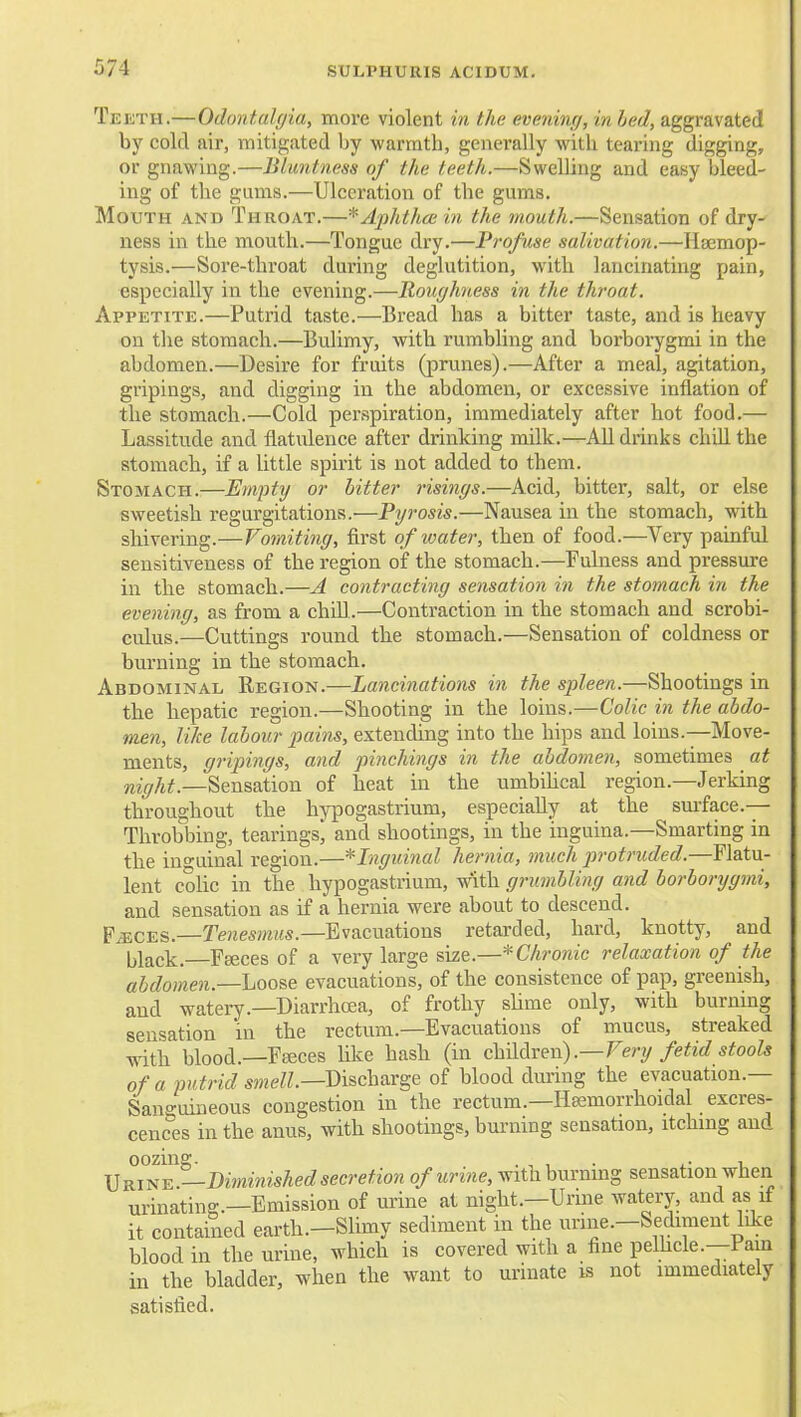 Teeth.—Odontulc/ia, more violent in the evening, in hed, aggravated by cold air, mitigated by warmth, generally with tearing digging, or gnavfing.—Blimtness of the teeth.—Swelling and easy bleed- ing of the gums.—Ulceration of the gums. Mouth and Throat.—* Aphtha; in the mouth.—Sensation of dry- ness in the mouth.—Tongue dry.—Profuse salivation.—Haemop- tysis.—Soi'e-throat during deglutition, with lancinating pain, especially in the evening.—Roughness in the throat. Appetite.—Putrid taste.—Bread has a bitter taste, and is heavy on the stomach.—Bulimy, witli rumbling and borborygmi in the abdomen.—Desire for fruits (prunes).—After a meal, agitation, gripings, and digging in the abdomen, or excessive inflation of the stomach.—Cold pei'spiration, immediately after hot food.— Lassitude and flatulence after drinking milk.—AU drinks chiU the stomach, if a little spirit is not added to them. Stomach.—Em]i)ty or bitter risings.—Acid, bitter, salt, or else sweetish regurgitations.—Pyrosis.—Nausea in the stomach, with shivering.—Vomiting, first of water, then of food.—^Very painful sensitiveness of the region of the stomach.—Fulness and pressure in tbe stomach.—A contracting sensation in the stomach in the evening, as from a chUl..—Contraction in the stomach and scrobi- culus.—Cuttings round the stomach.—Sensation of coldness or burning in the stomach. Abdominal Region.—Lancinations in the spleen.—Shootings in the hepatic region.—Shooting in the loins.—Colic in the abdo- men, like labour pains, extending into the hips and loins.—Move- ments, gripings, and pinchings in the abdomen, sometimes at —Sensation of heat in the umbihcal region.—Jerking throughout the hypogastrium, especially at the smface.— Throbbing, tearings* and shootings, in the iuguina.—Smarting in the iu-uinal region.—^Inguinal hernia, much protruded.—Flatu- lent c'olic in the hypogastrium, with grumbling and borborygmi, and sensation as if a hernia were about to descend. FiECES.—TejiesmMs.-Evacuations retarded, hard, knotty, and Ijlack. Faeces of a very large size.—* Chronic relaxation of the abdomen.—Loose evacuations, of the consistence of pap, greenish, and watery.—DiarrhcEa, of frothy shme only, with burning sensation in the rectum.—Evacuations of mucus, streaked with blood.—Fteces hke hash (in chMx^w) .—Very fetid stools of a putrid smell.—Discharge of blood during the evacuation.— Sano-uineous congestion in the rectum.—Hsemorrhoidal excres- cences in the anus, with shootings, burning sensation, itching and oozing. . , , . ^- 1 \]^j^^.—Di7ninishedsecretion of urine, with burning sensation when urinating.—Emission of urine at night.—Urine watery, and as if it contained earth.-Slimy sediment in the urine.-Sediment like blood in the urine, which is covered with a fine pelhcle.—Pain in the bladder, when the want to urinate is not immediately satisfied.