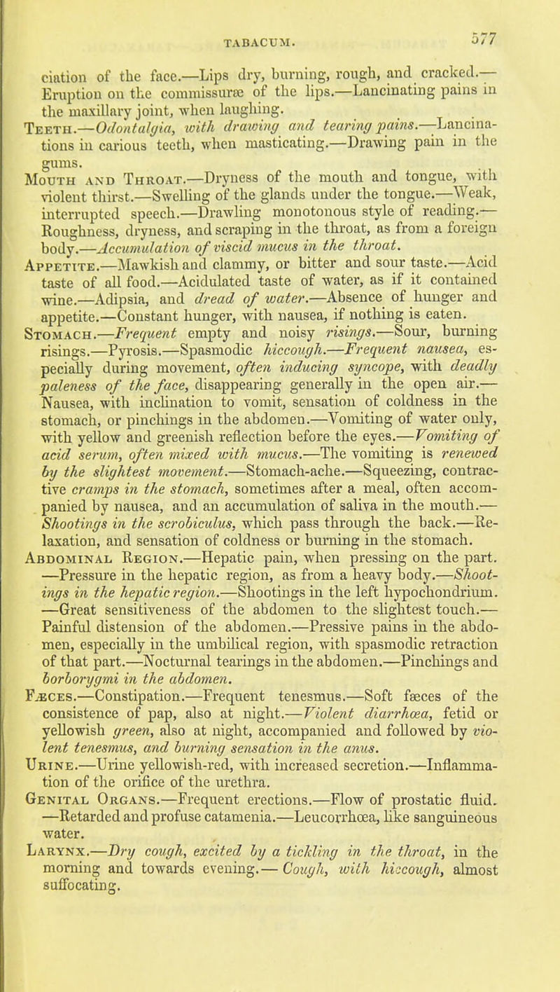 elation of the face—Lips dry, burning, rough, and cracked.— Eruption on the commissurse of the hps.—Lancinating pains in the maxillary joint, when laughing. Teeth.—Odontalyin, loith drawing and tearing pains.—Lancina- tions in carious teeth, when masticating.—Drawing pain in the gums. Mouth and Throat.—Dryness of the mouth and tongue, with violent thirst.—Swelling of the glands under the tongue.—Weak, interrupted speech.—Drawling monotonous style of reading.— Roughness, dryness, and scra,ping in the throat, as from a foreign body.—Accumulation of viscid mucus in the throat. Appetite.—Mawkish and clammy, or bitter and sour taste.—Acid taste of all food.—Acidulated taste of water, as if it contained ^ue.—Adipsia, and dread of water.—Absence of hunger and appetite.—Constant hunger, with nausea, if nothing is eaten. Stomach.—Frequent empty and noisy risings.—Soui', burning risings.—Pyrosis.—Spasmodic hiccough.—Frequent nausea, es- pecially during movement, ofte7i inducing syncope, with deadly paleness of the face, disappearing generally in the open air.— Nausea, with incUnation to vomit, sensation of coldness in the stomach, or pinchings in the abdomen.—Vomiting of water only, with yellow and greenish reflection before the eyes.—Vomiting of acid serum, often mixed with mucus.—The vomiting is renewed by the slightest movement.—Stomach-ache.—Squeezing, contrac- tive cramps in the stomach, sometimes after a meal, often accom- panied by nausea, and an accumulation of saliva in the mouth.— Shootings in the scrobiculus, which pass through the back.—Re- laxation, and sensation of coldness or burning in the stomach. Abdominal. Region.—Hepatic pain, when pressing on the part. —Pressure in the hepatic region, as from a heavy body.—Shoot- ings in the hepatic region.—Shootings in the left hypochondrium. —Great sensitiveness of the abdomen to the slightest touch.— Painful distension of the abdomen.—Pressive pains in the abdo- men, especially in the umbilical region, with spasmodic retraction of that part.—Nocturnal tearings in the abdomen.—Pinchings and borborygmi in the abdomen. F^CES.—Constipation.—Frequent tenesmus.—Soft faeces of the consistence of pap, also at night.—Violent diarrhoea, fetid or yellowish green, also at night, accompanied and followed by vio- lent tenesmus, and burning sensation in the anus. Urine.—Urine yellowish-red, with increased secretion.—Inflamma- tion of the orifice of the urethra. Genital Organs.—Frequent erections.—Flow of prostatic fluid, —Retarded and profuse catamenia.—Leucorrhoea, Uke sanguineous water. Larynx.—Dry cough, excited by a tickling in the throat, in the morning and towards evening.— Cough, with hiccough, almost suffocating.