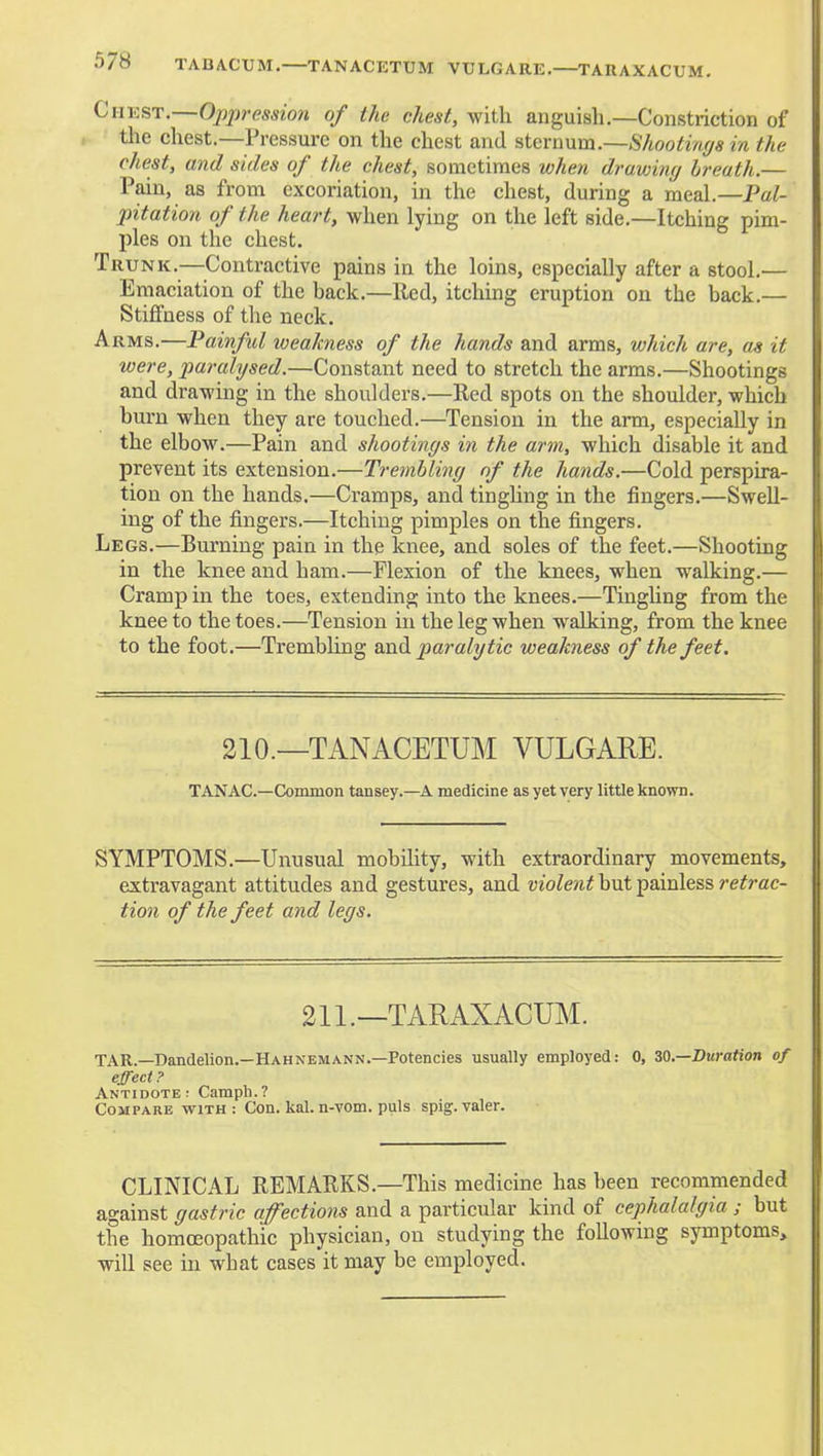 Chkst.—Ojjpression of the chest, with anguish.—Constriction of the chest.—Pressure on the chest and stcra\xm.—Shootin(/s in the chest, and sides of the chest, sometimes when drawing breath.— Pain, as from excoriation, in the chest, during a meal.—Pal- pitation of the heart, when lying on the left side.—Itching pim- ples on the chest. Trunk.—^^Contractive pains in the loins, especially after a stool.— Emaciation of the back.—Red, itching eruption on the back.— Stiffness of the neck. Arms.—Painful weakness of the hands and arms, which are, as it were, paralysed.—Constant need to stretch the arms.—Shootings and drawing in the shoulders.—Red spots on the shoulder, which burn when they are touched.—Tension in the arm, especially in the elbow.—Pain and shootings in the arm, which disable it and prevent its extension.—Trembling of the hands.—Cold perspira- tion on the hands.—Cramps, and tinghng in the fingers.—Swell- ing of the fingers.—Itching pimples on the fingers. Legs.—Burning pain in the knee, and soles of the feet.—Shooting in the knee and ham.—Flexion of the knees, when walking.— Cramp in the toes, extending into the knees.—Tinghng from the knee to the toes.—Tension in the leg when walking, from the knee to the foot.—Trembhng siadi pai-alytic weakness of the feet. 210.—TANACETUM VULGARE. TANAC—Cominon tansey.—A medicine as yet very little known. SYMPTOMS.—Unusual mobility, with extraordinary movements, extravagant attitudes and gestures, and violent but painless retrac- tion of the feet and legs. 211.—TARAXACUM. TAR.—Dandelion.—Hahnemann.—Potencies usually employed: 0, 30.—Duration of effect ? Antidote: Camph.? Compare with : Con. kal. n-vom. puis spig. valer. CLINICAL REMARKS.—This medicine has been recommended against gastric affections and a particular kind of cephalalgia ; but the homoeopathic physician, on studying the following symptoms, will see in what cases it may be employed.