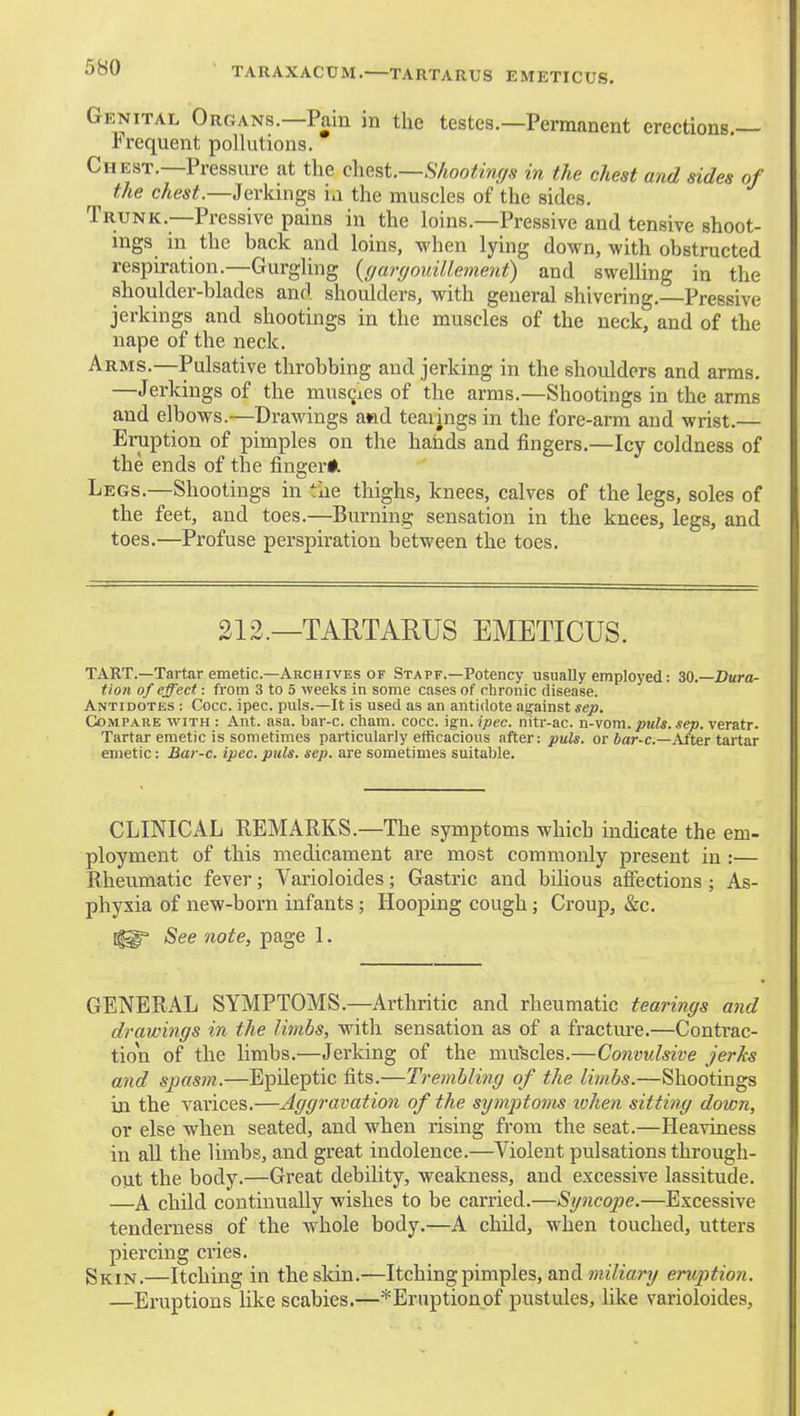 5H0 TARAXACUM. TARTARUS EMETICUS. Genital Organs.—Pain in the testes.—Permanent erections.- frequent pollutions. Chest.—Pressure at the chest.~S/iootin(/s in the chest and sides of the chest.—Jerkings in the muscles of the sides. Trunk.—Pressive pains in the loins.—Pressive and tensive shoot- ings in the back and loins, when lying down, with obstructed respiration.—Gurgling {(jargouillement) and swelling in the shoulder-blades and shoulders, with general shivering.—Pressive jerkings and shootings in the muscles of the neck, and of the nape of the neck. Arms.—Pulsative throbbing and jerking in the shoulders and arms. —Jerkings of the muscies of the arms.—Shootings in the arms and elbows.—Drawings a*id teaiings in the fore-arm and wrist.— Eruption of pimples on the hands and fingers.—Icy coldness of the ends of the fingerii Legs.—Shootings in the thighs, knees, calves of the legs, soles of the feet, and toes.—Burning sensation in the knees, legs, and toes.—Profuse perspiration between the toes. 212.—TARTARUS EMETICUS. tart.—Tartar emetic—Archives OF Staff.-Potency usually employed: ZQ.—Dura- tion of effect: from 3 to 5 weeks in some cases of chronic disease. Antidotes : Cocc. ipec. puis.—It is used as an antidote against sep. Compare with : Ant. asa. bai'-c. cham. cocc. ign. ipec. nitr-ac. n-vom. puis. sep. veratr. Tartar emetic is sometimes particularly efficacious after: puis, or 6ar-c.—After tartar emetic: Bar-c. ipec. puis. sep. are sometimes suitable. CLINICAL REMARKS.—The symptoms which indicate the em- ployment of this medicament are most commonly present in :— Rheumatic fever; Varioloides; Gastric and bilious affections ; As- phyxia of new-born infants; Hooping cough; Croup, &c. See note, page 1. GENERAL SYMPTOMS.—Arthritic and rheumatic tearings and drawings in the limbs, with sensation as of a fractm'e.—Contrac- tion of the limbs.—Jerking of the mufecles.—Convulsive jerks and spasm.—Epileptic fits.—Trembling of the limbs.—Shootings in the varices.—Aggravation of the symptoms when sitting down, or else when seated, and when rising from the seat.—Heaviness in aU the limbs, and great indolence.—Violent pulsations through- out the body.—Great debility, weakness, and excessive lassitude. —A child continually wishes to be carried.—Syncope.—Excessive tenderness of the whole body.—A child, when touched, utters piercing cries. Skijj.—Itching in the skin.—Itching pimples, and tniliary eruption. —Eruptions like scabies.—*Eraptionpf pustules, like varioloides.
