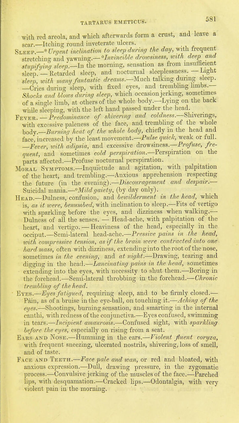 with red areola, and which afterwards form a crust, and leave a scar.—Itching round inveterate ulcers. Sleep.—-^t/rf/e/i^ inclination to sleep during the day, with frequent stretching and yawning.—°Iwi'J«ci'6/e droiosiness, with_ deep and stupityiny sleep.—In the morning, sensation as from msuthcient sleep.—Retarded sleep, and nocturnal sleeplessness.—Light sleep, with many fantastic dreams.—lixxch talking during sleep. —Cries during sleep, with fixed eyes, and trembling limbs.— Shocks and hloios during s/ee/^, which occasion jerking, sometimes of a single limb, at others of the whole body.—Lying on the back while sleeping, with the left hand passed under the head. Fever.—Fredomiiiance of shivering and coMwess.—Shivenngs, with excessive paleness of the face, and trembling of the whole \iodY.—Burning heat of the lohole body, chiefly in the head and face, increased by the least movement.—Pulse quick, weak or full. —Fever, ivith adipsia, and excessive drowsiness.—Pro/wse, fre- quent, and sometimes cold persjnration.—VersT^ivation on the parts affected.—Profuse nocturnal perspiration. Moral Symptoms.—Inquietude and agitation, with palpitation of the heart, and trembUng.—Anxious apprehension respecting the future (in the evening).—Discouragement and despair.— Suicidal mania.—Mildgaiety, (by day only). Head.—Dulness, confusion, and bewilderment in the head, which is, as if were, benumbed, with inclination to sleep.—Fits of vertigo with sparkling before the eyes, and dizziness when walking.— Dulness of all the senses. — Head-ache, with palpitation of the heart, and vertigo. — Heaviness of the head, especially in the occiput.—Semi-lateral head-ache.—Pressive pains in the head, with compressive tension, as if the brain loere contracted into one hard mass, often vdth dizziness, extending into the root of the nose, sometimes in the evening, and at night.—Drawing, tearing and digging in the head.—Lancinating pains in the head, sometimes extending into the eyes, with necessity to shut them.—Boring in the forehead.—Semi-lateral throbbing in the forehead.—Chronic trembling of the head. Eyes.—Eyes fatigued, requiring sleep, and to be firmly closed.— Pain, as of a bruise in the eye-ball, on touching it.—Aching of the eyes.—Shootings, burning sensation, and smarting in the internal canthi, with redness of the conjunctiva.—Eyes confused, swimming in tears.—Incipient amaurosis.—Confused sight, with sparkling before the eyes, especially on rising from a seat. Ears and Nose.—Humming in the ears.—Violent fluent coryza, with frequent sneezing, ulcerated nostrils, shivering, loss of smeU, and of taste. Face and Teeth.—Face pale and wan, or red and bloated, with anxious expression.—Dull, drawing pressure, in the zygomatic process.—Convulsive jerking of the muscles of the face.—Parched lips, with desquamation.—Cracked hps.—Odontalgia, with very violent pain in the morning.