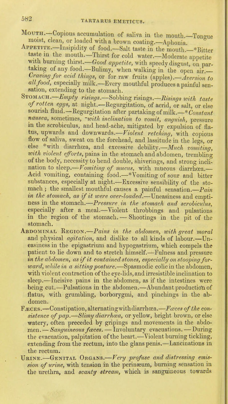 TARTARUS EMETICUS. Mouth.—Copious accumulation of saliva in the mouth.—Tongue moist, clean, or loaded with a brown coating.—Aphonia. Appetite.—Insipidity of food.—Salt taste in the mouth.—*Bitter taste m the mouth.—Thirst for cold water.—Moderate appetite with burning thirst.—Goo^^ appetite, with speedy disgust, on par- taking of any food.—Bulimy, when walking in the open air.— Cravinfffor acid things, or for raw fruits (apples) .-^werstow to all food, especially milk.—Every mouthful produces a painful sen- sation, extending to the stomach. Stomach.—^mp^y rw%5.—Sobbing ri^\ng%.—Risings with taste of rotten eggs, at night.—Regurgitation, of acrid, or salt, or else sourish fluid.—Regurgitation after partakingof milk.—*C'o?2«^awi nausea, sometimes, -with inclination to vomit, anguish, pressure in tlie scrobiculus, and head-ache, mitigated by expulsion of fla- tus, upwards and downwards.—Violent retching, with copious flow of saliva, sweat on the forehead, and lassitude in the legs, or else *with diarrhoea, and excessive debUity.—Much vomiting, with violent eforts, \)ams in the stomach and abdomen, trembling of the body, necessity to bend double, shiverings, and strong incli- nation to sleep.—Vomiting of mucus, with mucous diarrhoea.— Acid vomiting, containing food.—* Vomiting of sour and bitter substances, especially at night.—Excessive sensibihty of the sto- mach ; the smallest mouthful causes a painful sensation.—Pain in the stomach, as if it were over-loaded.—Uneasiness and empti- ness in the stomach.—Pressure in the stomach and scrobicxdus, especially after a meal.—Violent throbbings and pulsations in the region of the stomach. — Shootings in the pit of the stomach. Abdominal Region.—Pains in the abdomen, with great moral and physical agitation, and dislike to all kinds of labour.—Un- easiness in the epigastrium and hjrpogastrium, which compels the patient to lie down and to stretch himself.—Fulness and pressure in the abdomen, as if it contained stones, especially on stooping for- ward, while in a sitting posture.—Spasmodic colic in the abdomen, with violent contraction of the eye-hds, and irresistible inclination to sleep.—Incisive pains in the abdomen, as if the intestines were being cut.—Pulsations in the abdomen.—Abundant productioti of flatus, with grumbling, borborygmi, and pinchings in the ab- domen. FiECES.—Constipation, alternatingwithdiarrhcea.—Faces of the con- sistence of pap.—Slimy diarrhcea, or yellow, bright brown, or else watery, often preceded by gripings and movements in the abdo- men. — Sanguineous fences. — Involuntary evacuations. — During the evacuation, palpitation of the heart.—Violent burning tickling, extending from the rectum, into the glans penis.—Lancinations in the rectum. Urine.—Genital Organs.—Very profuse and distressing emis- sion of urine, with tension in the perinaeum, burning sensation in the urethra, and scanty stream, which is sanguineous towards