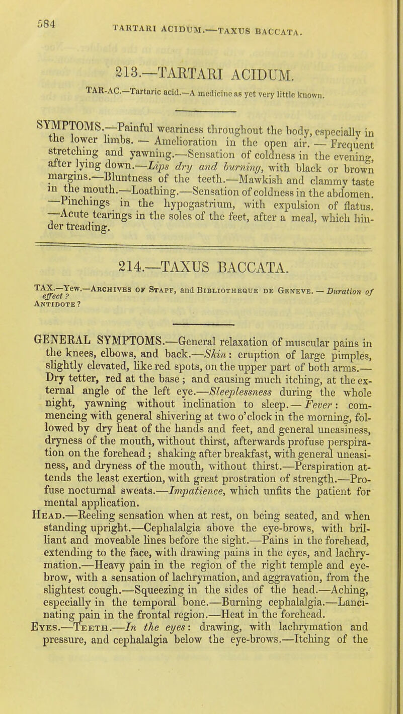 TARTARI ACIDUM.—TAXUS BACCATA. 213.—TARTARI ACIDUM. TAR-AC—Tartaric acid.—A medicine as yet very little known. SYMPTOMS.—Painful weariness throughout the hody, especially in the lower limbs. — AmeHoration in the open air. — Frequent stretching and yawning.—Sensation of coldness in the evening alter lying down.—izps dry mid hurninc/, v^iih. black or brown margins.—Bluntness of the teeth.—Mawkish and clammy taste in the mouth.—Loathing.—Sensation of coldness in the abdomen. —Pmchings in the hypogastrium, with expulsion of flatus. —Acute tearings in the soles of the feet, after a meal, which hin- der treading. 214.—TAXUS BACCATA. TAX.—Yew.—Archives of Stapf, and Bibliothesue de Geneve. — Duration of effect ? ■' Antidote ? GENEEAL SYMPTOMS.—General relaxation of muscular pains in the knees, elbows, and back.—Skin: eruption of large pimples, slightly elevated, like red spots, on the upper part of both arms.— Dry tetter, red at the base ; and causing much itching, at the ex- ternal angle of the left eye.—Sleeplessness during the whole night, yawning without inclination to sleep. — Fever: com- mencing with general shivering at two o'clock in the morning, fol- lowed by dry heat of the hands and feet, and general uneasiness, dryness of the mouth, without thirst, afterwards profuse perspira- tion on the forehead; shaking after breakfast, with genertd uneasi- ness, and dryness of the mouth, without thirst.—Perspiration at- tends the least exertion, with great prostration of strength.—Pro- fuse nocturnal sweats.—Impatience, which unfits the patient for mental application. Head.—Reeling sensation when at rest, on being seated, and when standing upright.—Cephalalgia above the eye-brows, with bril- liant and moveable lines before the sight.—Pains in the forehead, extending to the face, with drawing pains in the eyes, and lachry- mation.—Heavy pain in the region of the right temple and eye- brow, with a sensation of lachrymation, and aggravation, from the shghtest cough.—Squeezing in the sides of the head.—Aching, especially in the temporal bone.—Burning cephalalgia.—Lanci- nating pain in the frontal region.—Heat in the forehead. Eyes.—Teeth.—In the eyes: drawing, with lachrymation and pressure, and cephalalgia below the eye-brows.—Itching of the