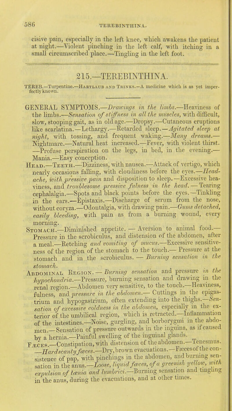 TEREBINTHINA. cisive pain, especially in the left knee, which awakens the patient at night.—Violent pinching in the left calf, with itching in a small circumscribed place.—Tingling in the left foot. 215.—TEREBINTHINA. TERES.—Turpentine.—Habtlaud and Thinks.—A medicine which is as yet imper- fectly known. GENERAL 8YM?T0M^.—Draivmgs in the Zmis.—Heaviness of the limbs.—Sensation of stiffness in all the muscles, with difficult, slow, stooping gait, as in old age.—Dropsy.—Cutaneous eruptions like scarlatina.—Lethargy.—Retarded slee^p.—Affitated sleep at night, with tossing, and frequent waking.—Many dreams.— Nightmare.—Natural heat increased.—Fever, with violent thirst. —Profuse perspiration on the legs, in bed, in the evening.— Mania.—Easy conception. Head.—Teeth.—Dizziness, with nausea.—Attack of vertigo, which nearly occasions faUing, with cloudiness before the eyes.—Head- ache, with pr'essive jyain and disposition to sleep. —Excessive hea- viness, and troublesome pressive fulness in the head. — Tearing cephalalgia.—Spots and black points before the eyes. —Tinkhng in the ears.—Epistaxis.—Discharge of serum from the nose, without coryza.—Odontalgia, with drawing pain.—Gvms detached, easily bleeding, with pain as from a burning wound, every morning. Stomach.—Diminished appetite. — Aversion to animal food.— Pressure in the scrobiculus, and distension of the abdomen, after a meal.—Retching and vomiting of mucus.—Excessive sensitive- ness of the region of the stomach to the touch.— Pressure at the stomach and in the scrobiculus. — Burning sensation in the stomach. Abdominal ^tm\o^. — Biirning sensation and pressure m. tfie hypochondria.—Vressme, burning sensation and drawing m the renal region.—Abdomen very sensitive, to the touch.—Heaviness, fulness, and pressure in the abdomen.— Cuttings in the epigas- trium and hypogastrium, often extending into the thighs.—.Sew- sation of excessive coldness in the abdomen, especially in the ex- terior of the umbilical region, which is retracted.—Inflammation of the intestines.—Noise, gurgling, and borborygmi in the abdo- men —Sensation of pressure outwards in the ingiuna, as if caused by a hernia.—Painful sweUing of the inguinal glands. F^CES.—Constipation, with distension of the abdomen.—Tenesmus. -.Hardscantyfceces.—Dry,hrown evacuations.-FEecesof the con- sistence of pap, with pinchings in the abdomen, and burning sen- sation intheanus.—ioose, licjuid fcBces, of a greenish yellow, ivith expulsion of tcenia and lumbrici.—Hxivmns sensation and tmghng in the anus, during the evacuations, and at other times.