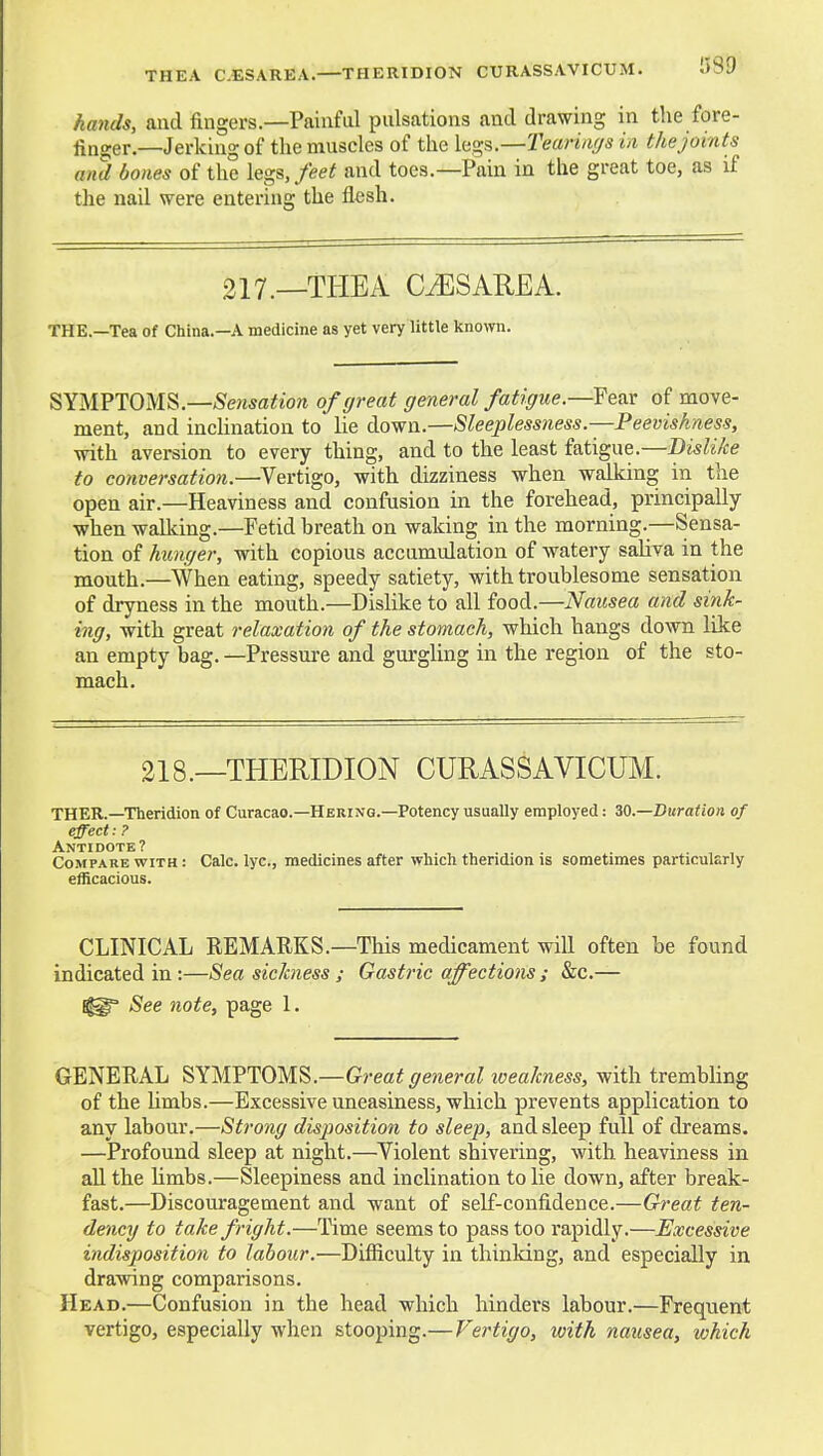 THEA C.ESAREA.—THERIDION CURASSAVICUM. 1589 hands, and fingers.—Painfd pulsations and drawing in the fore- finger.—Jerking of the muscles of the h<;s.—Tean/i(/s in the joints and bones of the legs,/eeif and toes.—Pain in the great toe, as if the nail were entering the flesh. 217.—THEA CiESAREA. THE.—Tea of China.—A medicine as yet very little kno>vn. SYMPTOMS.—^Sensflitio^t of great general fatigue.—Yq&x of move- ment, and inclination to lie down.—Sleeplessness.—Peevishness, with aversion to every thing, and to the least fatigue.—Dislike to conversation.—Vertigo, with dizziness when walking in the open air.—Heaviness and confusion in the forehead, principally when walking.—Fetid hreath on waking in the morning.—Sensa- tion of hunger, with copious accumulation of watery saliva in the mouth.—When eating, speedy satiety, with troublesome sensation of dryness in the mouth.—Dislike to all food.—Nausea and sink- ing, with great relaxation of the stomach, which hangs down like an empty bag. —Pressure and gurgling in the region of the sto- mach. 218.—THERIDION CURASSAVICUM. THER.—Theridion of Curacao.—Hering.—Potency usually employed: W.—Duration of effect: ? Antidote? Compare with : Calc. lye, medicines after which thendion is sometimes particularly efficacious. CLINICAL REMARKS.—This medicament will often be found indicated in:—Sea sickness ; Gastric affections ; &c.— See note, page 1. GENERAL SYMPTOMS.—G?-ea^ general iveakness, with trembling of the Umbs.—Excessive uneasiness, which prevents application to any labour.—Strong disposition to sleep, and sleep full of dreams. —Profound sleep at night.—Violent shivering, with heaviness in all the Umbs.—Sleepiness and inclination to lie down, after break- fast.—Discouragement and want of self-confidence.—Great ten- dency to take fright.—Time seems to pass too rapidly.—Excessive indisposition to labour.—Difficulty in thinldng, and especially in drawing comparisons. Head.—Confusion in the head which hinders labour.—Frequent vertigo, especially when stooping.— Vertigo, with naxisea, which
