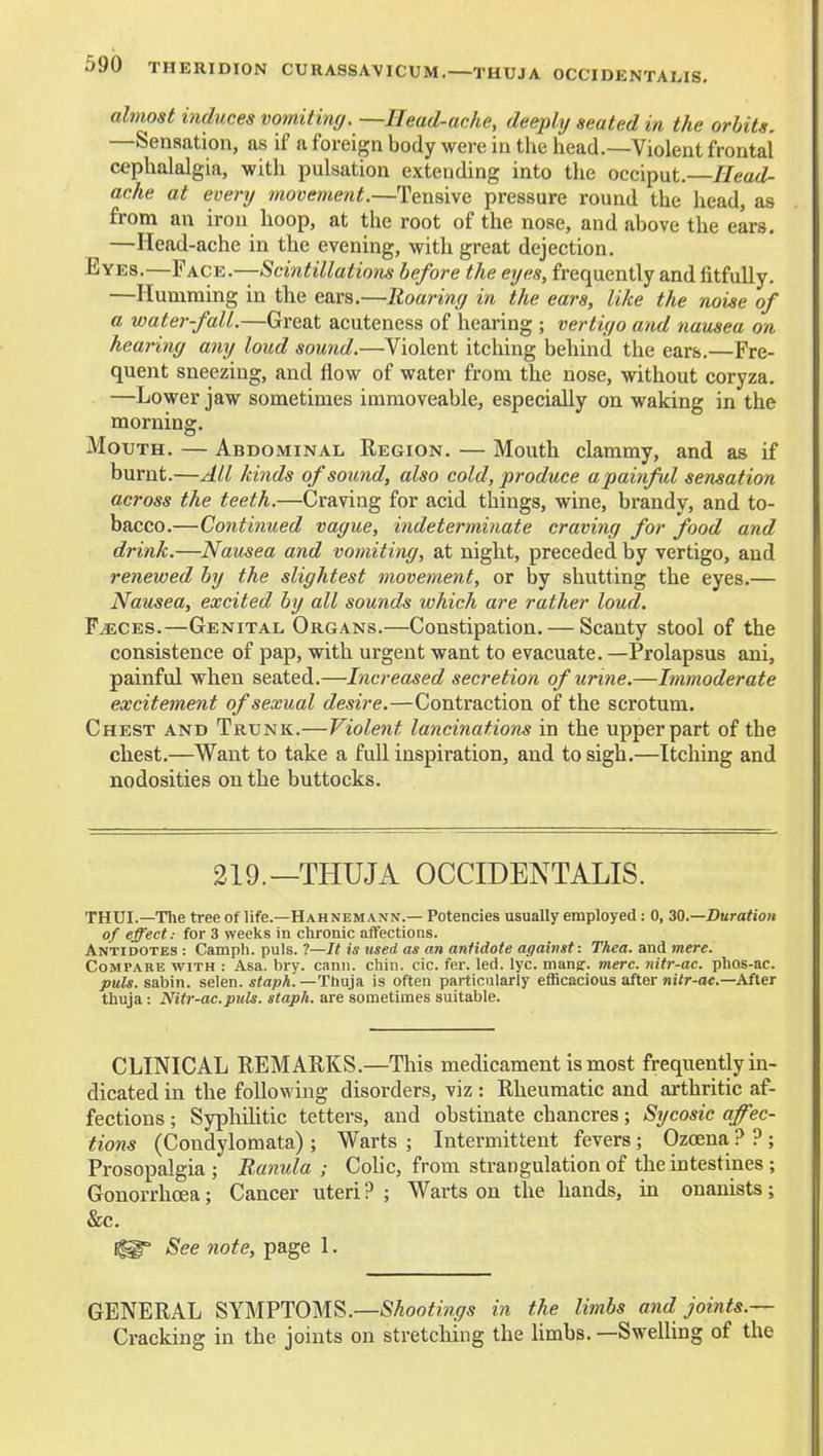 almost induces vomiting. —Head-ache, deeply seated in the orbits. —Sensation, as if a foreign body were in the head.—Violent frontal cephalalgia, with pulsation extending into the occiput.—//eac^- ache at every movement.—Tensive pressure round the head, as from an iron hoop, at the root of the nose, and above the ears. —Head-ache in the evening, with great dejection. Eyes.—Face.—Scintillations before the eyes, frequently and fitfully. —Humming in the ears.—Roaring in the ears, like the mise of a waterfall.—Great acuteness of hearing ; vertigo and nausea on hearing any loud sound.—Violent itching behind the ears.—Fre- quent sneezing, and flow of water from the nose, without coryza. —Lower jaw sometimes immoveable, especially on waking in the morning. MoTJTH. — Abdominal Region. — Mouth clammy, and as if burnt.—All kinds of sound, also cold, produce a painful sensation across the teeth.—Craving for acid things, wine, brandy, and to- bacco.—Continued vague, indeterminate craving for food and drink.—Nausea and vomiting, at night, preceded by vertigo, and renewed by the slightest movement, or by shutting the eyes.— Nausea, excited by all sounds which are rather loud. FiECES.—Genital Organs.—Constipation. — Scanty stool of the consistence of pap, with urgent want to evacuate. —Prolapsus ani, painful when seated.—Increased secretion of urine.—Immoderate excitement of sexual desire.—Contraction of the scrotum. Chest and Trunk.—Violent lancinations in the upper part of the chest.—Want to take a full inspiration, and to sigh.—Itcliing and nodosities on the buttocks. 219.—THUJA OCCIDENTALIS. THUI.—The tree of life.—Hahnemann.— Potencies usually employed: 0, ZQ.—Duration of effect: for 3 weeks in chronic affections. Antidotes : Camph. puis. ?—It is used as an antidote against: Thea. and mere. CoMrAiiE WITH : Asa. bry. cann. chin. cic. fer. led. lyc. mang-. mere, nitr-ac. plios-ac. puis, sabin. selen. staph. —Thuja is often particularly efficacious after niir-ac-After thuja: Nitr-ac.puis, staph, are sometimes suitable. CLINICAL REMARKS.—This medicament is most frequently in- dicated in the following disorders, viz: Rheumatic and arthritic af- fections ; SyphiUtic tetters, and obstinate chancres; Sycosic affec- tions (Condylomata); Warts ; Intermittent fevers ; Ozoena ? ? ; Prosopalgia ; Banula ; Cohc, from strangulation of the intestines ; Gonorrhoea; Cancer uteri ? ; Warts on the hands, in onanists; &c. See note, page 1. GENERAL SYMPTOMS.—SAoo^m*/* in the limbs and joints.— Cracking in the joints on stretching the Hmbs. —SweUing of the