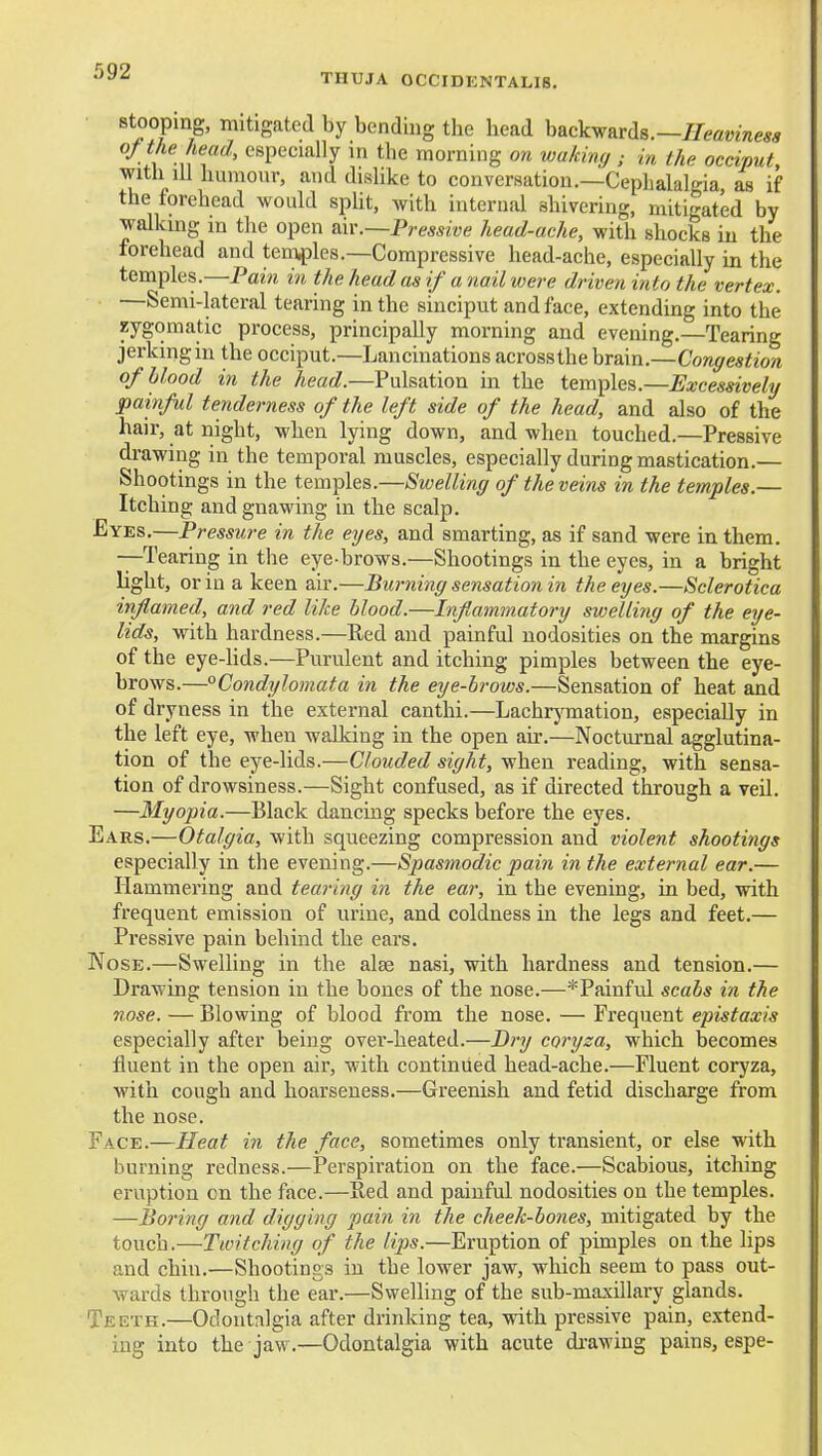 THUJA 0CCIDENTALI8. Stooping, mitigated by bending the head backwards.—//eflmnm oft/ie head^ especially in the morning on wakinfj ; in the occiput, with lU humour, and dislike to conversation.—Cephalalgia as if the forehead would spUt, with internal shivering, mitigated by walking in the open air.—Pressive head-ache, with shocks iu the forehead and tem^)les.—Compressive head-ache, especially in the temples.—Pain in the head as if a nail were driven into the vertex. —Semi-lateral tearing in the sinciput and face, extending into the zygomatic process, principally morning and evening.—Tearing jerking in the occiput.—Lancinations acrossthe brain.—Core^ea^iora of blood in the head.—Pulsation in the temples.—Excessively painful tenderness of the left side of the head, and also of the hair, at night, when lying down, and when touched.—Pressive drawing in the temporal muscles, especially during mastication.— Shootings in the temples.—Swelling of the veins in the temples.— Itching and gnawing in the scalp. Eyes.—Pressure in the eyes, and smarting, as if sand were in them. —Tearing in the eye-brows.—Shootings in the eyes, in a bright light, or in a keen air.—Burning sensation in the eyes.—Sclerotica inflamed, and red like blood.—Inflammatory swelling of the eye- lids, with hardness.—Red and painful nodosities on the margins of the eye-lids.—Purulent and itching pimples between the eye- brows.—Condylomata in the eye-brows.—Sensation of heat and of dryness in the external canthi.—Lachrymation, especially in the left eye, when walking in the open air.—Nocturnal agglutina- tion of the eye-lids.—Clouded sight, when reading, with sensa- tion of drowsiness.—Sight confused, as if directed through a veU. —Myopia.—Black dancing specks before the eyes. Ears.—Otalgia, with squeezing compression and violent shootings especially in the evening.—Spastnodic pain in the external ear.— Hammei'ing and tearing in the ear, in the evening, in bed, with frequent emission of urine, and coldness in the legs and feet.— Pressive pain behind the ears. Nose.—Swelling in the alse nasi, with hardness and tension.— Drawing tension in the bones of the nose.—*Painful scabs in the nose. — Blowing of blood from the nose. — Frequent epistaxis especially after being over-heated.—Dry coryza, which becomes fluent in the open air, with continued head-ache.—Fluent coryza, with cough and hoarseness.—Greenish and fetid discharge from the nose. Face.—Heat in the face, sometimes only transient, or else with burning redness.—Perspiration on the face.—Scabious, itching eruption on the face.—Red and painful nodosities on the temples. —Boring and digging pain in the cheek-bones, mitigated by the touch.—Twitching of the lips.—Eruption of pimples on the lips and chin.—Shootings iu the lower jaw, which seem to pass out- wards through the ear.—Swelling of the sub-maxillary glands. Teeth.—Odontalgia after drinking tea, with pressive pain, extend- ing into the jaw.—Odontalgia with acute di-awing pains, espe-