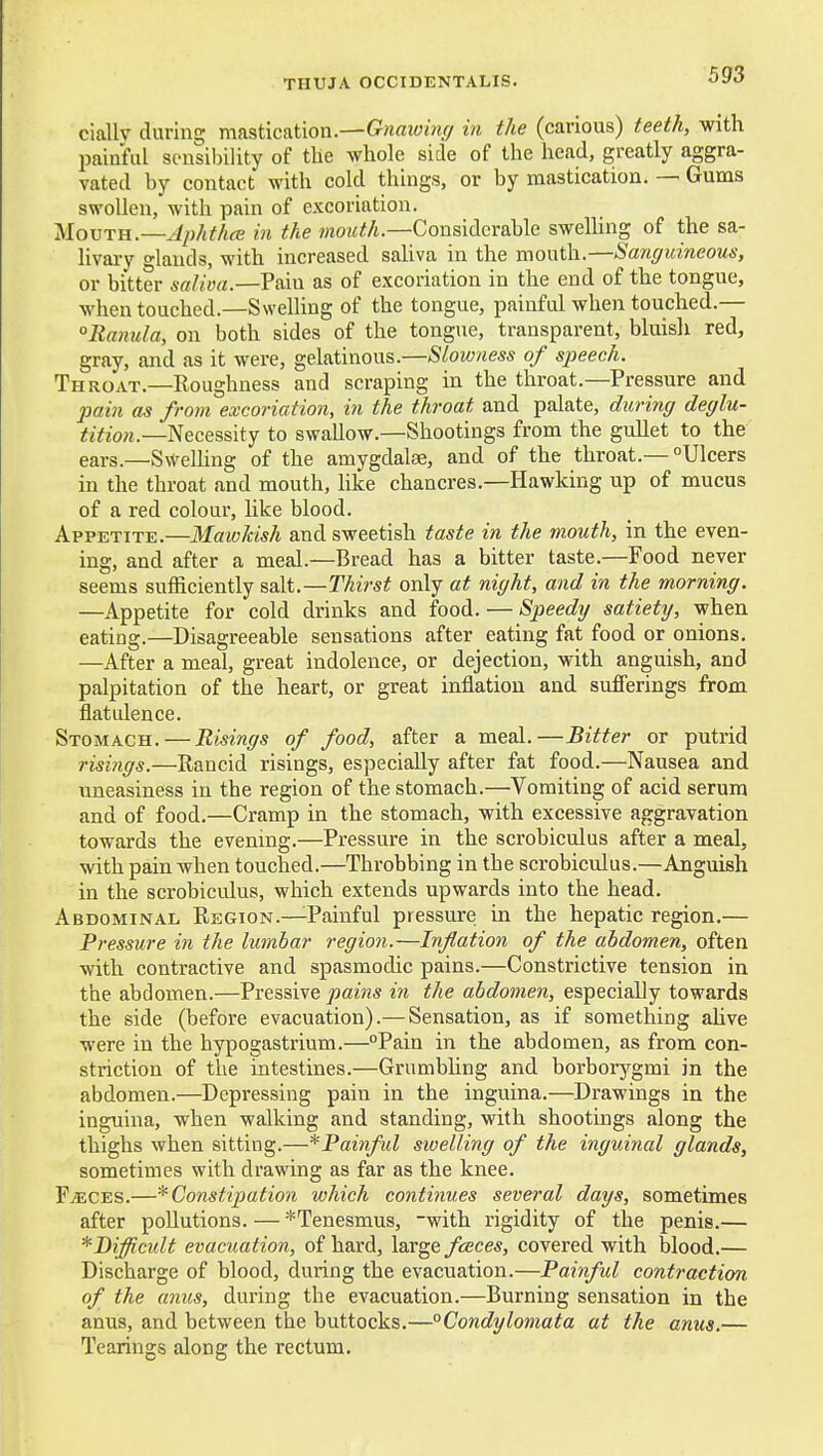 ciallv during mastication.—in the (carious) teeth, with painful sensibility of tlie whole side of the head, greatly aggra- vated by contact with cold things, or by mastication. — Gums swollen, with pain of excoriation. Slovrn.—Aphthce in the moziM.—Considerable sweUing of the sa- hvary o-lands, with increased saliva in the mouth.—Sanguineous, or bitter Pain as of excoriation in the end of the tongue, when touched.—Swelling of the tongue, painful when touched.— °lianula, on both sides of the tongue, transparent, bluish red, gray, and as it were, gelatinous.—Slowness of speech. Throat.—Roughness and scraping in the throat.—Pressure and pain as from excoriation, in the throat and palate, during deglu- tition.—Necessity to swallow.—Shootings from the gullet to the ears.—Swelling of the amygdalte, and of the throat.— Ulcers in the throat and mouth, like chancres.—Hawking up of mucus of a red colour, like blood. Appetite.—Mawkish and sweetish taste in the mouth, in the even- ing, and after a meal.—Bread has a bitter taste.—Food never seems sufficiently salt.—Thirst only at night, and in the morning. —Appetite for cold drinks and food. — Speedy satiety, when eating.—Disagreeable sensations after eating fat food or onions. —After a meal, great indolence, or dejection, with anguish, and palpitation of the heart, or great inflation and sufferings from flatidence. Stomach.—Risings of food, after a meal.—Bitter or putrid risings.—Rancid risings, especially after fat food.—Nausea and uneasiness in the region of the stomach.—Vomiting of acid serum and of food.—Cramp in the stomach, with excessive aggravation towards the evening.—Pressure in the scrobiculus after a meal, with pain when touched.—Throbbing in the scrobiculus.—Anguish in the scrobiculus, which extends upwards into the head. Abdominal Region.—^Painful pressure in the hepatic region.— Pressure in the lumbar region.—Inflation of the abdomen, often with contractive and spasmodic pains.—Constrictive tension in the abdomen.—Pressive pains in the abdomen, especially towards the side (before evacuation).— Sensation, as if something aUve were in the hypogastrium.—Pain in the abdomen, as from con- striction of the intestines.—Grumbhng and borboiygmi in the abdomen.—Depressing pain in the inguina.—Drawings in the inguina, when walking and standing, with shootings along the thighs when sitting.—^Painful swelling of the inguinal glands, sometimes with drawing as far as the knee. FiECES.—* Constipation which continues several days, sometimes after pollutions. — ^Tenesmus, -with rigidity of the penis.— *J)iffi,cult evacuation, of hard, large fceces, covered with blood.— Discharge of blood, during the evacuation.—Painful contraction of the anus, during the evacuation.—Burning sensation in the anus, and between the buttocks.—°Condylomata at the anus.— Tearings along the rectum.