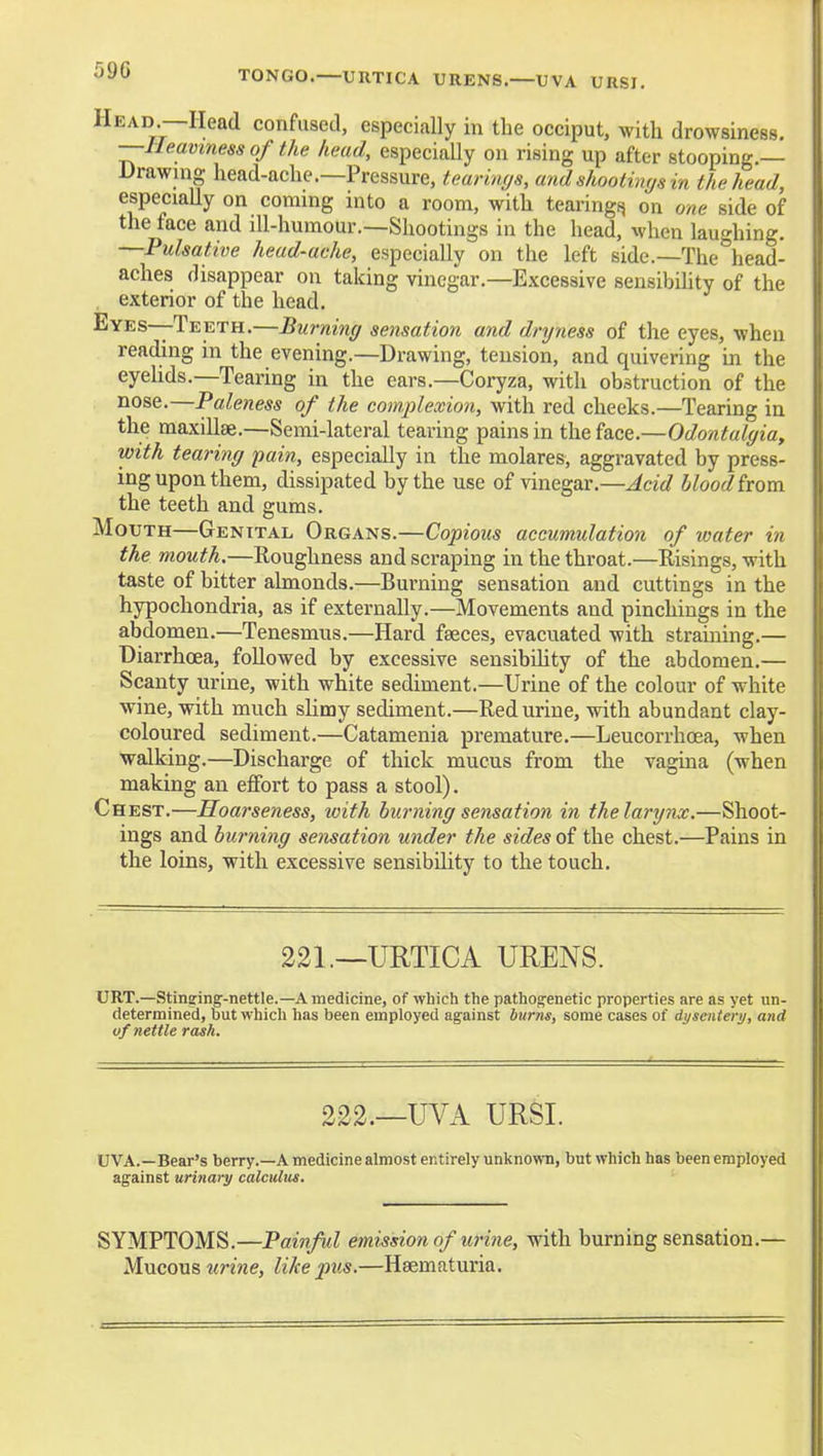 TONGO.—URTICA URENS.—UVA URSI. Head.—Head confused, especially in the occiput, with drowsiness. —■Heaviness of the head, especially on rising up after stooping.— Drawing head-ache.—Pressure, tearin(/s, and shootings in the head, especiaUy on coming into a room, with tearingt^ on one side of the face and ill-humour.—Shootings in the head, when lauo-hing. —Pulsative head-ache, especially on the left side.—The ^head- aches disappear on taking vinegar.—Excessive sensibihty of the exterior of the head. Eyes—Teeth.—Burning sensation and dryness of the eyes, when reading in the evening.—Drawing, tension, and quivering in the eyelids.—Tearing in the ears.—Coryza, with obstruction of the nose.—Paleness of the complexion, with red cheeks.—Tearing in the maxillse.—Semi-lateral tearing pains in the face.—Odontalgia, with tearing pain, especially in the molares, aggravated by press- ing upon them, dissipated by the use of vinegar.—Acid blood torn the teeth and gums. Mouth—Genital Organs.—Copious accumulation of water in the mouth,—Roughness and scraping in the throat.—Risings, with taste of bitter almonds.—Burning sensation and cuttings in the hypochondria, as if externally.—Movements and pinchings in the abdomen.—Tenesmus.—Hard faeces, evacuated with straining.— Diarrhoea, followed by excessive sensibility of the abdomen.— Scanty urine, with white sediment.—Urine of the colour of white wine, with much slimy sediment.—Red urine, with abundant clay- coloured sediment.—Catamenia premature.—Leucorrlioea, when walking.—Discharge of thick mucus from the vagina (when making an effort to pass a stool). Chest.—Hoarseness, with burning sensation in the larynx.—Shoot- ings and burning sensation under the sides of the chest.—Pains in the loins, with excessive sensibility to the touch. 221.—URTICA URENS. URT.—Stinffing-nettle.—A medicine, of which the pathog;enetic properties are as yet un- determined, but which has been employed against burns, some cases of dysentery, and of nettle rash. 222.—UVA URSI. UVA.—Bear's berry.—A medicine almost entirely unknown, but which has been employed against urinary calculus. SYMPTOMS.—Painful emission of uri^ie, with burning sensation.— Mucous urine, like pus.—Haematuria.