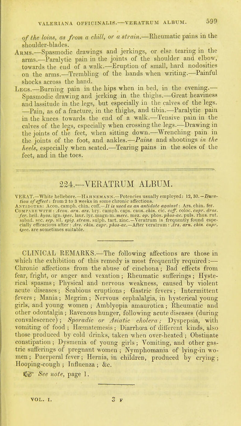 VALERIANA OFFICTNALIS. VERATRUM ALBUM. of the loins, as from a chill, or a strain.—Rheumatic pains in the shoulder-blades. Arms.—Spasmodic drawings and jerkings, or else tearing in the arms.—Paralytic pain in the joints of the shoulder and elbow, towards the end of a walk.—Eruption of small, hard nodosities on the arms.—TrerabHng of the hands when writing.—Painful shocks across the hand. Legs.—Burning pain in the hips when in bed, in the evening.— Spasmodic drawing and jerking in the thighs.—Great heaviness and lassitude in the legs, but especially in the calves of the legs. —Pain, as of a fracture, in the thighs, and tibia.—Paralytic pain in the knees towards the end of a walk.—Tensive pain in the calves of the legs, especially when crossing the legs.—Drawing in the joints of the feet, when sitting down.—Wrenching pain in the joints of the foot, and ankles.—Pains and shootings in the heels, especially when seated.—Tearing pains in the soles of the feet, and in the toes. 224.—VERATRUM ALBUM. VERAT.—White hellebore.—Hahnemann.—Potencies usually employed: 12, ZQ.—Dura- tion of effect: from 2 to 3 weeks in some chronic affections. Antidotes: Aeon, camph. chin, coif.—It is used as an antidote against: Ars. chin. fer. Compare with : Aeon. am. ars. bry. camph. caps. cans. chin. cic. coff. coloc. cupr. dros. fer. hell. hyos. ign. ipec. laur. lycmagn-m. mere. mez. op. Tp\ws.phos-ac. puis. rhus. rut. sabad. sec. sep. sil. spig. stram. sulph. tart, zinc—Veratrum is frequently found espe- cially efficacious after : Ars. chin. cupr. phos-ac.—After veratrum : Ars. am. chin. cupr. ipi:c. are sometimes suitable. CLINICAL REMARKS.—The following affections are those in which the exhibition of this remedy is most frequently required :— Chronic affections from the abuse of cinchona; Bad effects from fear, fright, or anger and vexation; Rheumatic sufferings; Hyste- rical spasms; Physical and nervous weakness, caused by violent acute diseases; Scabious eruptions; Gastric fevers; Intermittent fevers ; Mania; Megrim; Nervous cephalalgia, in hysterical young girls, and young women ; Amblyopia amaurotica; Rheumatic and other odontalgia; Ravenous hunger, following acute diseases (during convalescence) ; Sporadic or Jsiatic cholera; Dyspepsia, with vomiting of food ; Hsematemesis ; Diarrhoea of different kinds, also those produced by cold drinks, taken when over-heated; Obstinate constipation; Dysmenia of young girls; Vomiting, and other gas- tric sufferings of pregnant women ; Nymphomania of lying-in m'o- men ; Puerperal fever; Hernia, in children, produced by ciying ; Hooping-cough ; Influenza ; &c. See note, page 1. VOL. I.