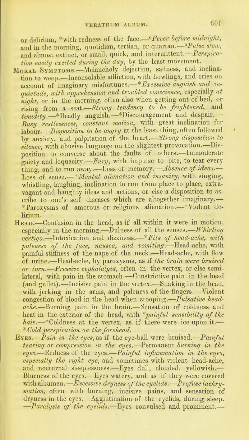 or delirium, *\vith redness of the face.—Fet'er hcfore midnit/hf, and in the morning, quotidian, tertian, or quartan.—Pulse slow, and almost extinct, or small, quick, and intermittent.—Perspira- tion easily excited during the day, by the least movement. Moral Symptoms.—Melancholy dejection, sadness, and inclina- tion to weep.—Inconsolable affliction, with bowlings, and cries on account of imaginary misfortunes.—^Excessive anguish and in- quietude, with apprehension and troubled conscience, especially at night, or in the morning, often also when getting out of bed, or rising from a seat.—Strong tendency to be frightened, and timidity.—*Deadly anguish.—*Discouragement and despair.— Busy restlessness, constant motion, with great inchnation for labour.—Disjiosition to be angry at the least thing, often followed by anxiety, and palpitation of the heart.—Strong disposition to silence, with abusive language on the slightest provocation.—Dis- position to converse about the faults of others.—Immoderate gaiety and loquacity.—Fury, with impulse to bite, to tear every thing, and to run away.—Loss of memory.—Absence of ideas.— Loss of sense.—^Mental alienation and insanity, with singing, whistling, laughing, inclination to run from place to place, extra- vagant and haughty ideas and actions, or else a disposition to as- cribe to one's self diseases which are altogether imaginary.— *Paroxysms of amorous or religious alienation.—^Violent de- lirium. Head.—Confusion in the head, as if all within it were in motion, especially in the morning.—Dulness of all the senses.—Whirling vertigo.—Intoxication and dizziness.—*Fits of head-ache, rvith paleness of the face, nausea, and vomiting.—Head-ache, with painful stiffness of the nape of the neck.—Head-ache, with flow of urine.—Head-ache, by paroxysms, as if the brain were bruised or torn.—Pressive cephalalgia, often in the vertex, or else semi- lateral, with pain in the stomach.—Constrictive pain in the head (and gullet).—Incisive pain in the vertex.—Shaking in the head, with jerking in the arms, and paleness of the fingers.—Violent congestion of blood in the head when stooping.—Pulsative head- ache.—Burning pain in the brain.—Sensation of coldness and heat in the exterior of the head, with *painful sensibility of the hair.—*Coldness at the vertex, as if there were ice upon it.— * Cold perspiration on the forehead. Eyes.—Pain in the eyes, as if the eye-ball were bruised.—Painful tearing or compression in the eyes.—Permanent bwning in the eyes.—Redness of the eyes.—Painful inflammation in the eyes, especially the right eye, and sometimes with violent head-ache, and nocturnal sleeplessness.—Eyes dull, clouded, yellowish.— Blueness of the eyes.—Eyes watery, and as if they were covered with albumen.—Excessive dryness of the eyelids.—Profuse lachry- mation, often with burning, incisive pains, and sensation of dryness in the eyes.—Agglutination of the eyelids, during sleep. —Paralysis of the eyelids.—Eyes convulsed and promiaeut.—