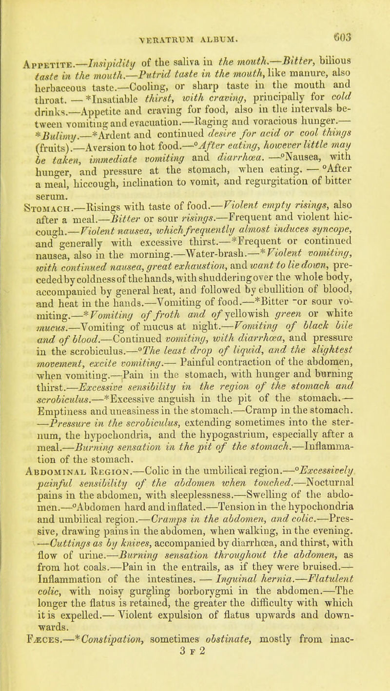(503 Appetite.—Insipidity of the saliva iu the mouth.—Bitter, bilious iaste in the mouth.—Putrid taste in the mouth, like manure, also herbaceous taste.—Cooling, or sharp taste in the mouth and throat.—* Insatiable thirst, with craving, principally for cold drinks.—Appetite and craving for food, also in the intervals be- tween vomiting and evacuation.—Raging and voracious hunger.— * Bulimy. * Ardent and continued desire for acid or cool things (fruits).—Aversion to hot food.—After eating, however little may be taken, immediate vomiting and diarrhoea. —Nausea, with hun-er, and pressure at the stomach, when eating. — After a meal, hiccough, inclination to vomit, and regurgitation of bitter serum. Stomach.—Risings with taste of food.—Violent empty risings, also after a meal.—Bitter or sour risings.—Frequent and violent hic- cough.—Violent nausea, wkichfrequently almost induces sijncope, and generally with excessive thirst.—^Frequent or continued nausea, also in the morning.—Water-brash.—'^-Violent vomiting, with continued nausea, great exhaustion, mxd, want to lie down, pre- cededbycoldnessof thehands,withshudderingover the whole body, accompanied by general heat, and followed by ebullition of blood, and heat in the bauds.—Vomiting of food.—*Bitter -or sour vo- miting.—'^Vomiting of froth and o/ yellowish green or white mucus.—Vomiting of mucus at night.—Vomiting of black bile and of blood.—Continued vomiting, with diarrhoea, and pressure in the scrobiculus.—°The least drop of liquid, and the slightest movement, excite vomiting.— Painful contraction of the abdomen, when vomiting.—^^Pain in the stomach, with hunger and burning thirst.—Excessive sensibility in the region of the stomach and scrobiculus.—*Excessive anguish in the pit of the stomach.— Emptiness and uneasiness in the stomach.—Cramp in the stomach. —Pressure in the scrobiculus, extending sometimes into the ster- num, the hypochondria, and the hypogastrium, especially after a meal.—Burning sensation in the pit of the stomach.—Inflamma- tion of the stomach. Abdominal Region.—Colic in the umbilical region.—Excessively painful sensibility of the abdomen when touched.—Nocturnal pains in the abdomen, with sleeplessness.—Swelling of the abdo- men.—Abdomen hard and inflated.—Tension in the hypochondria and umbilical region.—Cramps in the abdomen, and colic.—Pres- sive, drawing pains in the abdomen, when walking, in the evening. —Cuttings as by knives, accompanied by diarrhoea, and thirst, with flow of urine.—Burning sensation throughout the abdomen, as from hot coals.—Pain in the entrails, as if they were bruised.— Inflammation of the intestines. — Inguinal hernia.—Flatxdent colic, with noisy gurgling borborygmi in the abdomen.—The longer the flatus is retained, the greater the difficulty with which it is expelled.— Violent expulsion of flatus upwards and down- wards. FiECES.—* Constipation, sometimes obstinate, mostly from inac-
