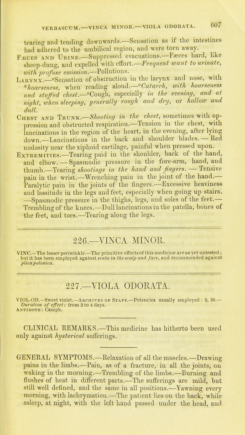 VERBASCUM. VINCA MINOR. VIOLA ODORATA. tearing and tending downwards.—Sensation as if the intestines had adhered to the urahihcal region, and were torn away. F.ECES AND Urine.—Suppressed evacuations,—Faeces hard, like sheep-dung, and expelled witli effort.—Frequent want to urinate, with profuse emission.—Pollutions. Larynx. ^Sensation of obstruction in the larynx and nose, with ^hoarseness, when reading aloud.—°Catarrh, with hoarseness and stuffed chest.—Cough, especially in the evening, and at night, ivken sleeping, generally rough and dry, or hollow and dull. Chest and Trunk.—Shooting in the chest, sometimes with op- pression and obstructed respiration.—Tension in the chest, with lancinations in the region of the heart, in the evening, after lying down.—Lancinations in the back and shoulder blades. — Red nodosity near the xiphoid cartilage, painful when pressed upon. Extremities.—Tearing paid in the shoulder, back of the hand, and elbow. — Spasmodic pressure in the fore-arm, hand, and thumb.—Tearing shootings in the hand and fingers. — Tensive pain in the wrist.—^Wrenching pain in the joint of the hand.— Paralytic pain in the joints of the fingers.—Excessive heaviness and lassitude in the legs and feet, especially when going up stairs. —Spasmodic pressure in the thighs, legs, and soles of the feet.— Trembling of the knees.—Dull lancinations in the pateUa, bones of the feet, and toes.—Tearing along the legs. 226.—VINCA MINOR. VINC—The lesser periwinkle.—The primitive effects of this medicine areas yet untested; but it lias been employed against scabs in the scalp and face, and recommended against plica polonica. 227.—VIOLA ODORATA. VIOL-OD.—Sweet violet.—Archives of Staff.—Potencies usually employed: 9,30.— Duration of effect: from 2 to 4 days. Antidote: Camph. CLINICAL REMARKS.—This medicine has hitherto been used only against hysterical sufferings. GENERAL SYMPTOMS.—Relaxation of all the muscles.—Drawing pains in the limbs.—Pain, as of a fracture, in all the joints, on waking in the morning.—Trembling of the limbs.—Burning and flushes of heat in different parts.—The sufferings are mdd, but still well defined, and the same in all positions.—Yawning every morning, with lachrymation.—The patient lies on the back, while asleep, at night, with the left hand passed under the head, and