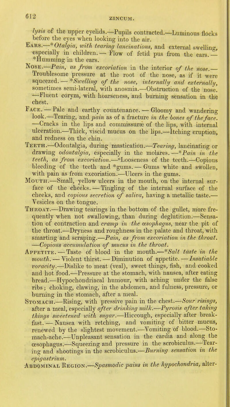 ZINCUM. li/sis of the upper eyelids.—Pupils contracted.—Luminous flocks before the eyes when looking into the air. Ears.—* Otalgia, with tearing lancinations, and external swelling, especially in children. — Flow of fetid pus from the ears. — *IIumming in the ears. Nose.—Pain, as from excoriation in the interior of the nose. Troublesome pressure at the root of the nose, as if it were squeezed. — ^Swelling of the nose, internally and externally, sometimes semi-lateral, with anosmia.—Obstruction of the nose. —Fluent coryza, with hoarseness, and burning sensation in the chest. Face. — Pale and earthy countenance. — Gloomy and wandering look.—Tearing, and^am as of a fracture in the bones of the face. —Cracks in the lips and commissurse of the lips, with internal ulceration.—Thick, viscid mucus on the hps.—Itching eruption, and redness on the chin. Teeth.—Odontalgia, during mastication.—Tearing, lancinating or drawing odontalgia, especially in the molares, —*Pain in the teeth, as from excoi'iation.—Looseness of the teeth.—Copious bleeding of the teeth and *gums. — Gums white and swollen, with pain as from excoriation.—Ulcers in the gums. Mouth.—Small, yellow ulcers in the mouth, on the internal sur- face of the cheeks. — Tingling of the internal surface of the cheeks, and copious secretion of saliva, having a metallic taste.— Vesicles on the tongue. Throat.—Drawing tearings in the bottom of the gullet, more fre- quently when not swallowing, than during deglutition.—Sensa- tion of contraction and cramp in the oesophagus, near the pit of the throat.—Dryness and roughness in the palate and throat, with smarting and scraping.—Pain, as from excoriation in the throat. —Copious accumulation of mucus in the throat. Appetite. — Taste of blood in the mouth.—*Salt taste in the mouth. — Violent thirst. — Diminution of appetite. — Insatiable voracity.—Dishke to meat (veal), sweet things, fish, and cooked and hot food.—Pressure at the stomach, with nausea, after eating bread.—Hypochondriacal humour, with aching under the false ribs ; choking, clawing, in the abdomen, and fulness, pressm-e, or burning in the stomach, after a meal. Stomach.—Rising, with pressive pain in the chest.—Sour risings, after a meal, especially after drinking milk.—Pyrosis after taking things sweetened with sugar.—Hiccough, especially after break- fast. — Nausea with retching, and vomiting of bitter mucus, renewed by the slightest movement.—Vomiting of blood.—Sto- mach-ache.—Unpleasant sensation in the cardia and along the oesophagus.—Squeezing and pressure in the scrobiculus.—Tear- ing and shootings in the scroljiculus.—Burning sensation in the epigastrium. ■Abdominal Region.—Spasmodic pains in the hypochondria, alter-