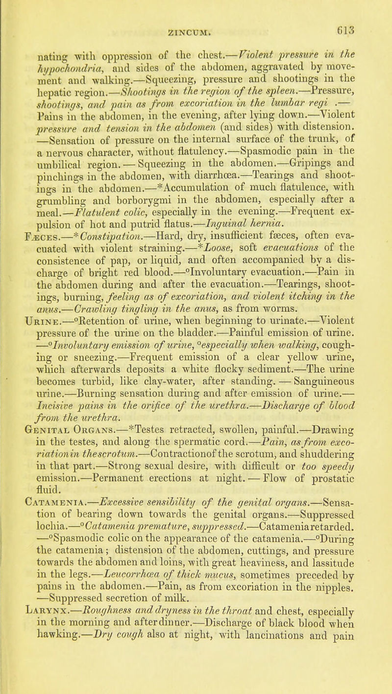 nating with oppression of the chest.—Violent pressure in the hypochondria, and sides of the abdomen, aggravated by iTiove- ment and walking.—Squeezing, pressure and shootings in the hepatic region.—Shootings in the region of the spleen.—Pressure, shootings, and pain as from excoriation in the lumbar regi .— Pains in the abdomen, in the evening, after lying down.—Violent pressure and tension in the abdomen (and sides) with distension. —Sensation of pressure on the internal surface of the trunk, of a nervous character, without flatulency.—Spasmodic pain in the umbilical region. — Squeezing in the abdomen.—Gripings and pinchings in the abdomen, with diarrhoea.—Tearings and shoot- ings in the abdomen.—* Accumulation of much flatulence, with grumbhng and borborygmi in the abdomen, especially after a meal.—Flatulent colic, especially in the evening.—Frequent ex- pulsion of hot and putrid flatus.—Inguinal hernia. F.«CES.—^Constipation.—Hard, dry, insufficient faeces, often eva- cuated with violent straining.—*Loose, soft evacuations of the consistence of pap, or Uqdd, and often accompanied by a dis- charge of bright red blood.—Involuntary evacuation.—Pain in the abdomen during and after the evacuation.—Tearings, shoot- ings, burning, feeling as of excoriation, and violent itching in the anus.—Crawling tingling in the anus, as from worms. Urine.—Retention of urine, when beginning to urinate.—^Violent pressure of the urine on the bladder.—Painful emission of urine. —°Involuntary emission of urine, °especially when walking, cough- ing or sneezing.—Frequent emission of a clear yellow urine, which afterwards deposits a white flocky sediment.—The urine becomes turbid, like clay-water, after standing. — Sanguineous urine.—Burning sensation during and after emission of urine.— Incisive 2Jains in the orifice of the urethra.—Discharge of blood from the urethra. Genital Organs.—*Testes retracted, swollen, painful.—Drawing in the testes, and along the spermatic cord.—Pain, as from exco- riationin thescrotum.—Contractionof the scrotum, and shuddering in that part.—Strong sexual desire, with difficult or too speedy emission.—Permanent erections at night. — Flow of prostatic fluid. Catamenia.—Excessive sensibility of the genital organs.—Sensa- tion of bearing down towards the genital organs.—Suppressed lochia.—° Catamenia premature, suppressed.—Catamenia retarded. •—Spasmodic colic on the appearance of the catamenia.—During the catamenia; distension of the abdomen, cuttings, and pressure towards the abdomen and loins, with great heaviness, and lassitude in the legs.—Leucorrhoea of thick mucus, sometimes preceded by pains in the abdomen.—Pain, as from excoriation in the nipples. —Suppressed secretion of milk. Larynx.—Roughness and dryness in the throat Kadi chest, especially in the morning and afterdinner.—Discharge of black blood when hawking.—cough also at night, with lanciuations and pain