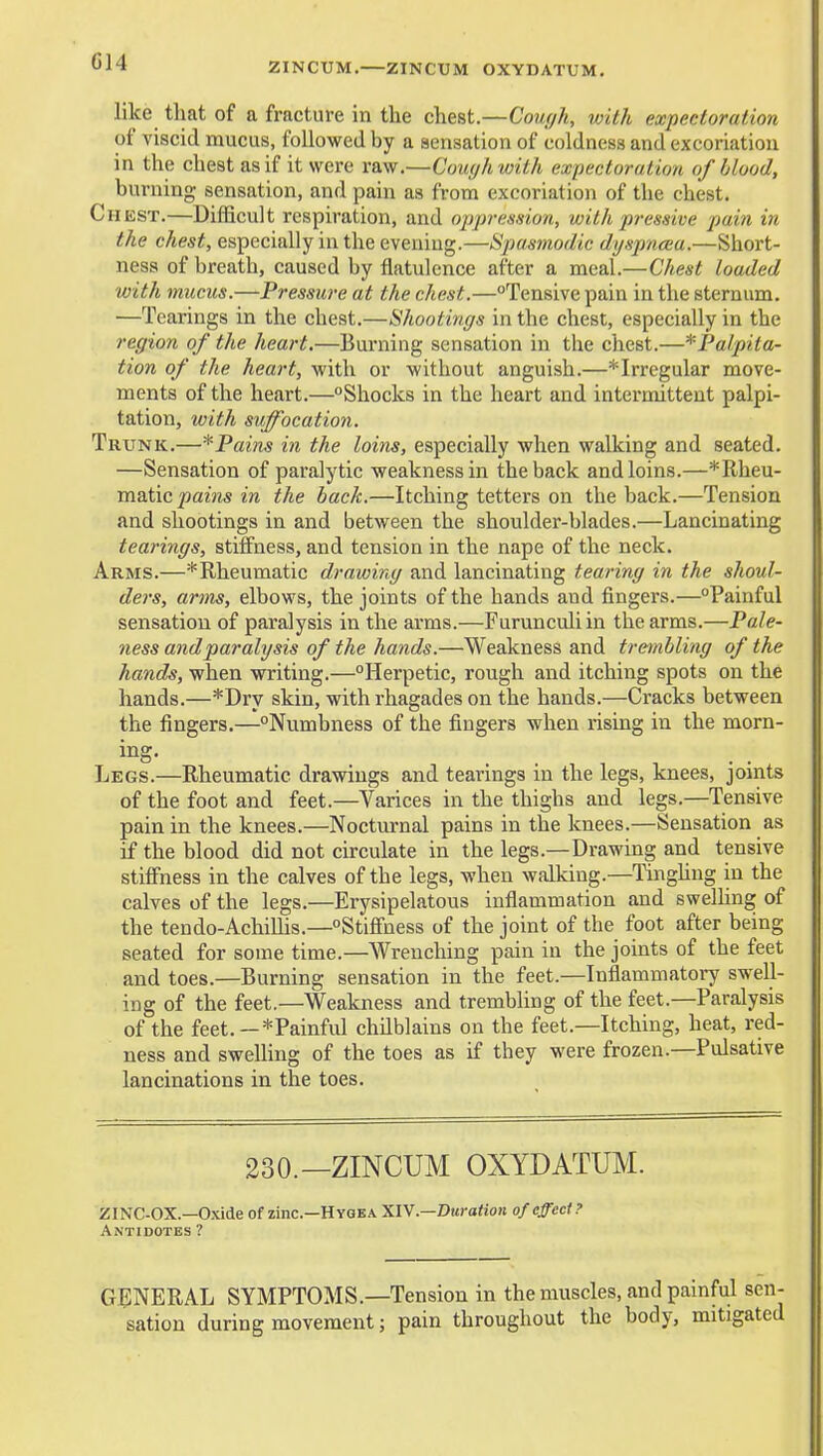 G14 ZINCUM.—ZINCUM OXYDATUM. like that of a fracture in the chest.—Coufjh, with expectoration of viscid mucus, followed by a sensation of coldness and excoriation in the chest as if it were raw.—Couyhwith expectoration of blood, burning sensation, and pain as from excoriation of the chest. Chest.—Difficult respiration, and oppression, with pressive pain in the chest, especially in the evening.—Spasmodic dyspncea.—Short- ness of breath, caused by flatulence after a meal.—Chest loaded with mucus.—Pressure at the chest.—Tensive pain in the sternum. —Tearings in the chest.—Shootings in the chest, especially in the region of the heart,—Burning sensation in the chest.—*Palpita- tion of the heart, with or without anguish.—*Irregular move- ments of the heart.—Shocks in the heart and intermittent palpi- tation, with suffocation. Trunk.—* Pains in the loins, especially when walking and seated. —Sensation of paralytic weakness in the back and loins.—*Rheu- matic pains in the back.—Itching tetters on the back.—Tension and shootings in and between the shoulder-blades.—Lancinating tearings, stiffness, and tension in the nape of the neck. Arms.—*Rheumatic drawing and lancinating tearing in the shoul- ders, arms, elbows, the joints of the hands and fingei's.—Painful sensation of paralysis in the arms.—Furunculiin the arms.—Pale- ness and paralysis of the hands.—Weakness and trembling of the hands, when writing.—Herpetic, rough and itching spots on the hands.—*Dry skin, withrhagades on the hands.—Cracks between the fingers.—Numbness of the fingers when rising in the morn- Legs.—Rheumatic drawings and tearings in the legs, knees, jomts of the foot and feet.—Varices in the thighs and legs.—Tensive pain in the knees.—Nocturnal pains in the knees.—Sensation as if the blood did not circulate in the legs.—Drawing and tensive stiffness in the calves of the legs, when walking.—Tinghng in the calves of the legs.—Erysipelatous inflammation and swelUng of the tendo-AchiUis.—Stiffness of the joint of the foot after being seated for some time.—Wrenching pain in the joints of the feet and toes.—Burning sensation in the feet.—Inflammatory swell- ing of the feet.—Weakness and trembling of the feet.—Paralysis of the feet.—*Painful chilblains on the feet.—Itching, heat, red- ness and swelling of the toes as if they were frozen.—Pulsative lancinations in the toes. 230.—ZINCUM OXYDATUM. ZINC-OX.—0.\ide of zinc—Hyqea .—Duration of effect? Antidotes ? GENERAL SYMPTOMS.—Tension in the muscles, and painful sen- sation during movement; pain throughout the body, mitigated