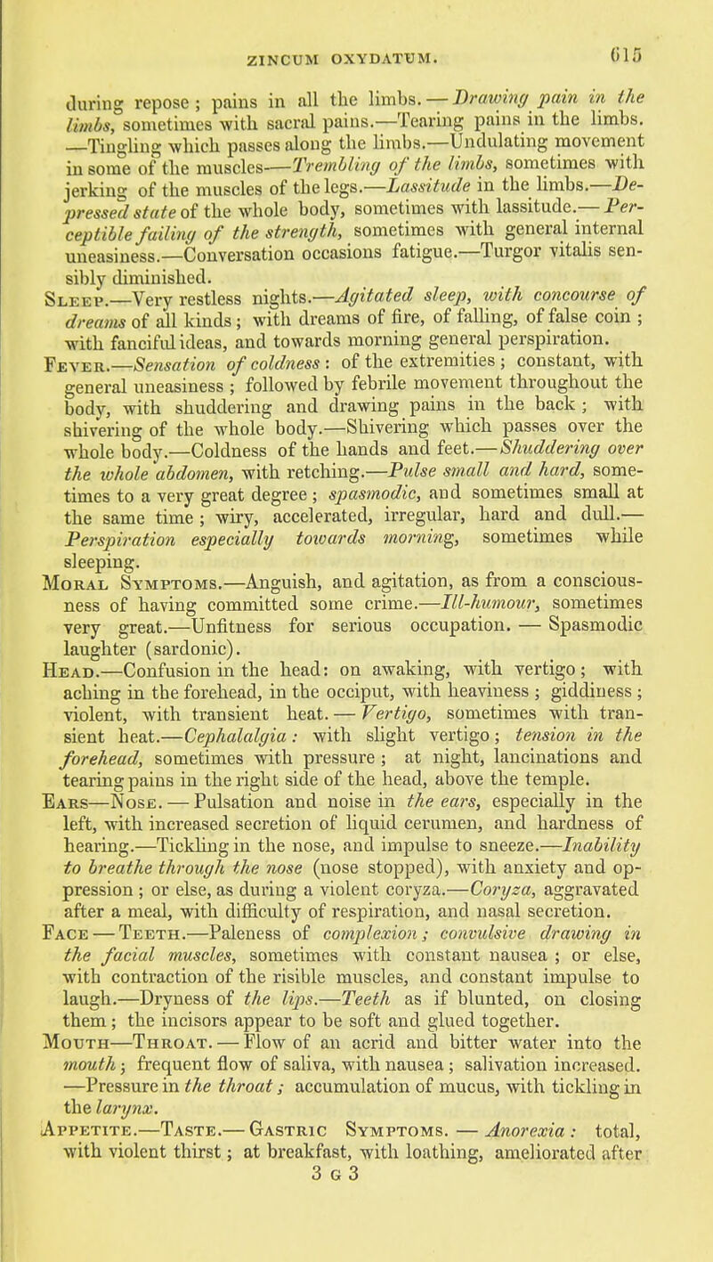 015 (luring repose; pains in all the limbs. — D)'awi7iff pain in the limbs, sometimes with sacnxl pains.—Tearing pains in the limbs. Tino-Ung which passes along the limbs.—Undulating movement in som°e of the muscles—TremhUng of the limhs, sometimes with jerking of the muscles of the legs.—Lassitude in the limbs,—De- pressed state oit\xQyfho\G body, sometimes with lassitude.—Per- ceptible failing of the strength, sometimes with genera,l internal uneasiness.—Conversation occasions fatigue.—Turgor vitalis sen- sibly diminished. Sleep.—Very restless nights.—Agitated sleep, with concourse of dreams of all kinds; with dreams of fire, of falhng, of false coin ; with fanciful ideas, and towards morning general perspiration. Ye\-e.k.—Sensation of coldness : of the extremities ; constant, with general uneasiness ; followed by febrile movement throughout the body, with shuddering and drawing pains in the back ; with shivering of the whole body.—Shivering which passes over the whole body.—Coldness of the hands and feet.—Shuddering over the tvkole abdomen, with retching.—Pidse small and hard, some- times to a very great degree ; spasmodic, and sometimes small at the same time ; wiry, accelerated, irregular, hard and dull.— Perspiration especially towards morning, sometimes while sleeping. Moral Symptoms.—Anguish, and agitation, as from a conscious- ness of having committed some crime.—Ill-humour, sometimes very great.—Unfitness for serious occupation. — Spasmodic laughter (sardonic). Head.—Confusion in the head: on awaking, with vertigo; with aching in the forehead, in the occiput, with heaviness ; giddiness ; violent, with transient heat. — Vertigo, sometimes with tran- sient heat.—Cephalalgia : with slight vertigo; tension in the forehead, sometimes with pressure ; at night, lancinations and tearing pains in the right side of the head, above the temple. Ears—Nose. — Pulsation and noise in the ears, especially in the left, with increased secretion of liquid cerumen, and hardness of hearing.—Tickling in the nose, and impulse to sneeze.—Inability to breathe through the nose (nose stopped), with anxiety and op- pression ; or else, as during a violent coryza.—Coryza, aggravated after a meal, with difficulty of respiration, and nasal secretion. Face — Teeth.—Paleness of complexion; convulsive drawing in the facial muscles, sometimes with constant nausea ; or else, with contraction of the risible muscles, and constant impulse to laugh.—Dryness of the lips.—Teeth as if blunted, on closing them; the incisors appear to be soft and glued together. Mouth—Throat. — Flow of an acrid and bitter water into the mouth; frequent flow of saliva, with nausea; salivation increased. —Pressure in the throat; accumulation of mucus, with tickling in the larynx. Appetite.—Taste.— Gastric Symptoms.—Anorexia: total, with violent thirst; at breakfast, with loathing, ameliorated after 3 G 3