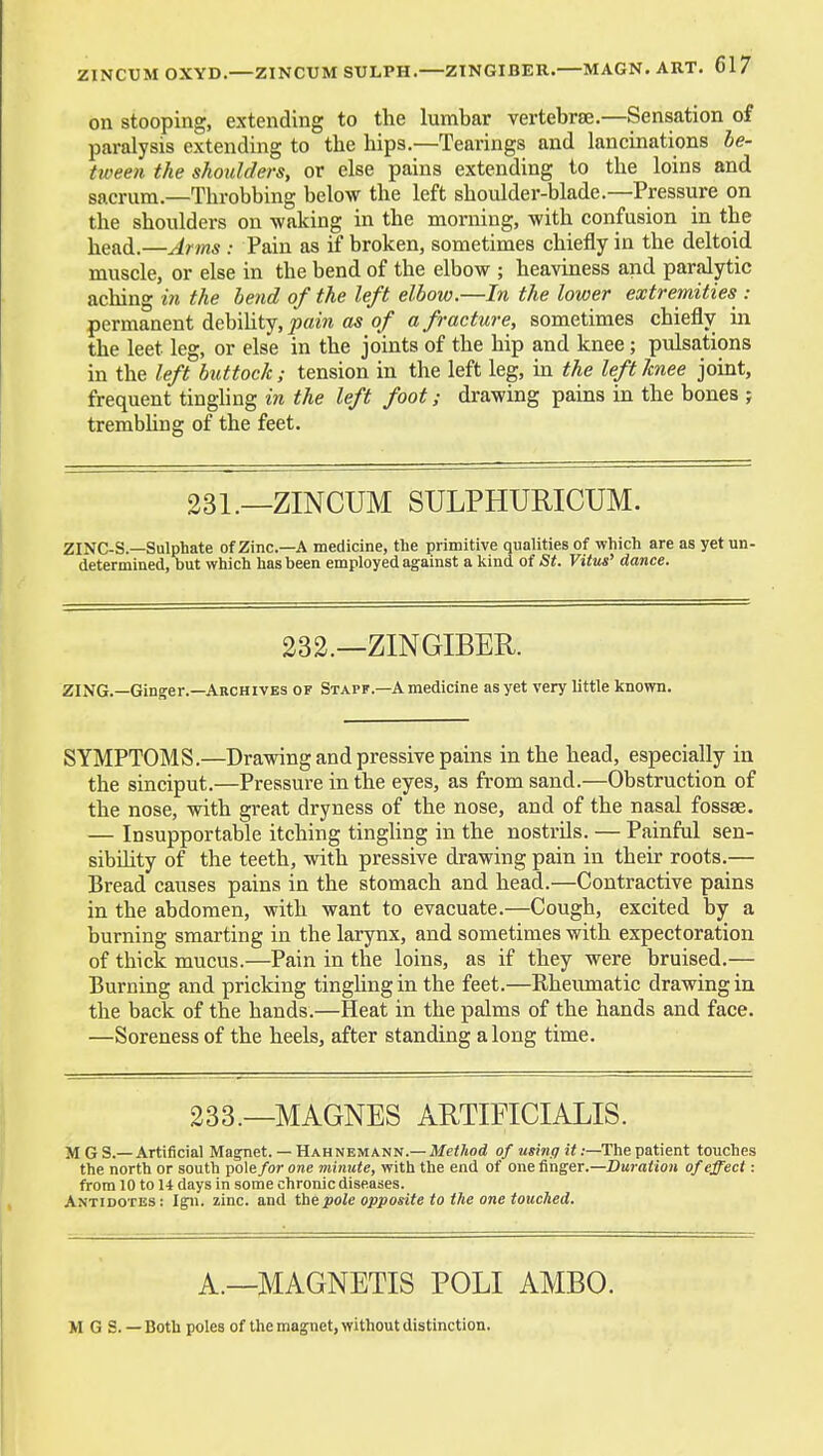 on stooping, extending to the lumbar vertebrae.—Sensation of paralysis extending to the hips.—Tearings and lancinations be- tween the shoulders, or else pains extending to the loins and sacrum.—Throbbing below the left shoulder-blade.—Pressure on the shoulders on waking in the morning, with confusion in the head.—Arms : Pain as if broken, sometimes chiefly in the deltoid muscle, or else in the bend of the elbow ; heaviness and paralytic aching we the bend of the left elbow.—In the lower extremities : permanent debihty, ^flm o/ a fracture, sometimes chiefly in the leet leg, or else in the joints of the hip and knee; pulsations in the left buttock; tension in the left leg, in the left Jcnee joint, frequent tingling in the left foot; drawing pains in the bones j trembhng of the feet. 231.—ZINCUM SULPHURICUM. ZINC-S.—Sulphate of Zinc—A medicine, the primitive qualities of which are as yet un determined, but which has been employed against a kind of St. Vitus' dance. 232.—ZINGIBER. ZING.—Ginger.—Archives of Stapf.—A medicine as yet very little known. SYMPTOMS.—Drawing and pressive pains in the head, especially in the sinciput.—Pressure in the eyes, as from sand.—Obstruction of the nose, with great dryness of the nose, and of the nasal fossae. — Insupportable itching tingling in the nostrils. — Painful sen- sibility of the teeth, with pressive drawing pain in their roots.— Bread causes pains in the stomach and head.—Contractive pains in the abdomen, with want to evacuate.—Cough, excited by a burning smarting in the larynx, and sometimes with expectoration of thick mucus.—Pain in the loins, as if they were bruised.— Burning and pricking tingUng in the feet.—Rheumatic drawing in the back of the hands.—Heat in the palms of the hands and face. —Soreness of the heels, after standing along time. 233.—MAGNES AUTIFICIALIS. M GS.—Artificial Magnet. — Hahnemann.—Af«<7iod o/a«?n.9 i<;—The patient touches the north or south pole for one minute, with the end of one finger.—Duration of effect: from 10 to U days in some chronic diseases. Antidotes ; Ign. zinc, and the pole opposite to the one touched. A.—MAGNETIS POLI AMBO. M G S. — Both poles of the magnet, without distinction.