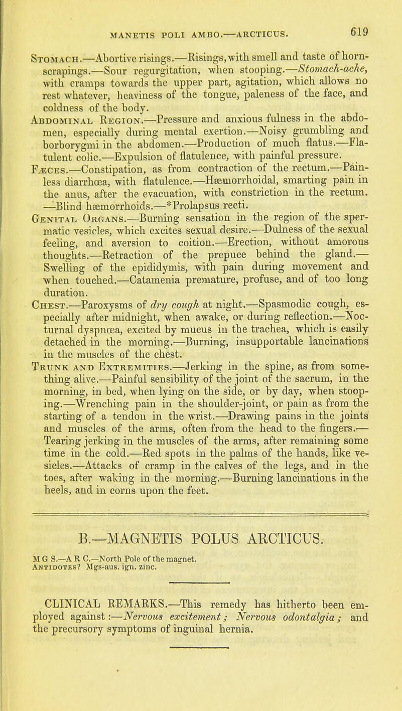 Stomach.—Abortive risings.—Eisings,with smell and taste of horn- scrapings.—Sour regurgitation, when stooping.—Stomach-ache, with cramps towards the upper part, agitation, which allows no rest whatever, heaviness of the tongue, paleness of the face, and coldness of the body. Abdominal Region.—Pressure and anxious fulness in the abdo- men, especially during mental exertion.—Noisy grumbling and borborygmi in the abdomen.—Production of much flatus.—Fla- tulent colic.—Expulsion of flatulence, with painful pressure. F^CES.—Constipation, as from contraction of the rectum.—Pain- less diarrhoea, with flatulence.—Hsemorrhoidal, smarting pain in the anus, after the evacuation, with constriction in the rectum. —Bhnd haemorrhoids.—*Prolapsus recti. Genital Organs.—Burning sensation in the region of the sper- matic vesicles, which excites sexual desire.—Dulness of the sexual feeling, and aversion to coition.—Erection, without amorous thoughts.—Retraction of the prepuce behind the gland.— Swelling of the epididymis, with pain during movement and when touched.—Catamenia premature, profuse, and of too long duration. Chest.—Paroxysms of dry cough at night.—Spasmodic cough, es- pecially after midnight, when awake, or during reflection.—Noc- turnal dyspnoea, excited by mucus in the trachea, which is easily detached in the morning.—Burning, insupportable lancinations in the muscles of the chest. Trunk and Extremities.—Jerking in the spine, as from some- thing alive.—Painful sensibUity of the joint of the sacrum, in the morning, in bed, when lying on the side, or by day, when stoop- ing.—Wrenching pain in the shoulder-joint, or pain as from the starting of a tendon in the wrist.—Drawing pains in the joints and muscles of the arms, often from the head to the fingers.— Tearing jerking in the muscles of the arms, after remaining some time in the cold.—Red spots in the palms of the hands, like ve- sicles.—Attacks of cramp in the calves of the legs, and in the toes, after waking in the morning.—Burning lancinations in the heels, and in corns upon the feet. B.—MAGNETIS POLUS AUCTICUS. M G S.—A R C—North Pole of the magnet. Antidotes? Mgs-aus. ign. zinc. CLINICAL REMARKS.—This remedy has hitherto been em- ployed against:—Nervous excitement; Nervous odontalgia ; and the precursory symptoms of inguinal hernia.