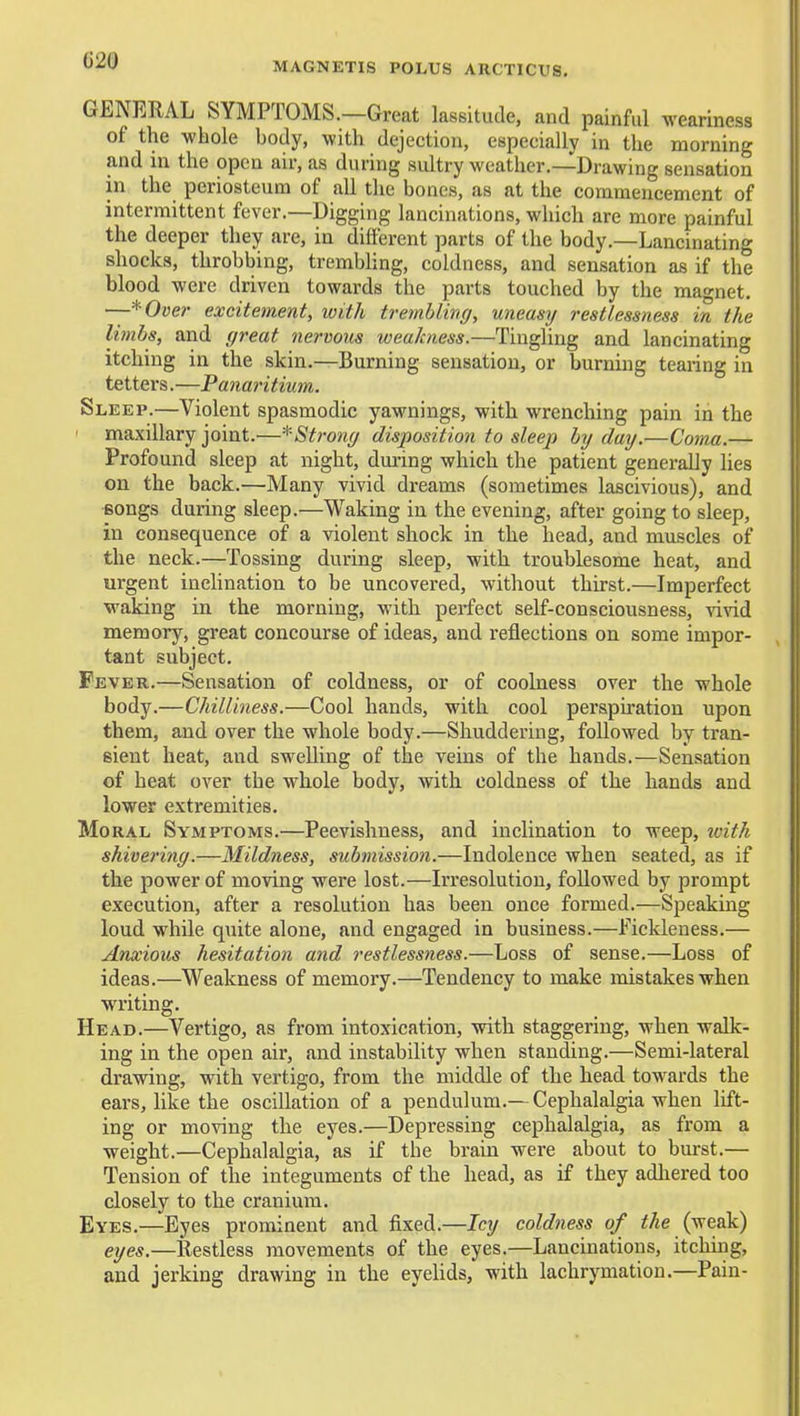 MAGNETIS POLUS ARCTICUS. GENERAL SYMPTOMS.—Great lassitude, and painful weariness of the -wLole body, with dejection, especially in the morning and in the open air, as during sultry weather.—Drawing sensation in the periosteum of all the bones, as at the commencement of intermittent fever.—Digging lancinations, which are more painful the deeper they are, in different parts of the body.—Lancinating shocks, throbbing, trembhng, coldness, and sensation as if the blood were driven towards the parts touched by the magnet. ~*Over excitement, with tremblincj, uneasy restlessness in the limbs, and great nervous weakness.—Tingling and lancinating itching in the skin.—Burning sensation, or burning tearing in tetters.—Panaritium. Sleep.—Violent spasmodic yawnings, with wrenching pain in the ' maxillary joint.^—■^■Strong disposition to sleep hy day.—Coma.— Profound sleep at night, during which the patient generally Hes on the back.—Many vivid dreams (sometimes lascivious), and Bongs during sleep.—Waking in the evening, after going to sleep, in consequence of a violent shock in the head, and muscles of the neck.—Tossing during sleep, with troublesome heat, and urgent inclination to be uncovered, without thirst.—Imperfect waking in the morning, with perfect self-consciousness, vivid memory, great concourse of ideas, and reflections on some impor- tant subject. Fever.—Sensation of coldness, or of coolness over the whole body.—Chilliness.—Cool hands, with cool perspiration upon them, and over the whole body.—Shuddering, followed by tran- sient heat, and swelling of the veins of the hands.—Sensation of heat over the whole body, with coldness of the hands and lower extremities. Moral Symptoms.—Peevishness, and inclination to weep, toith shivering.—Mildness, submission.—Indolence when seated, as if the power of moving were lost.—Irresolution, followed by prompt execution, after a resolution has been once formed.—Speaking loud while quite alone, and engaged in business.—Fickleness.— Anxious hesitation and restlessness.—Loss of sense.—Loss of ideas.—Weakness of memory.—Tendency to make mistakes when writing. Head.—Vertigo, as from intoxication, with staggering, when walk- ing in the open air, and instability when standing.—Semi-lateral drawing, with vertigo, from the middle of the head towards the ears, like the oscillation of a pendulum.—Cephalalgia when lift- ing or moving the eyes.—Depressing cephalalgia, as from a weight.—Cephalalgia, as if the brain were about to burst.— Tension of the integuments of the head, as if they adhered too closely to the cranium. Eyes.—Eyes prominent and fixed.—Icy coldness of <Ae (weak) eyes.—Restless movements of the eyes.—Lancinations, itching, and jerking drawing in the eyeUds, with lachrymation.—Pain-