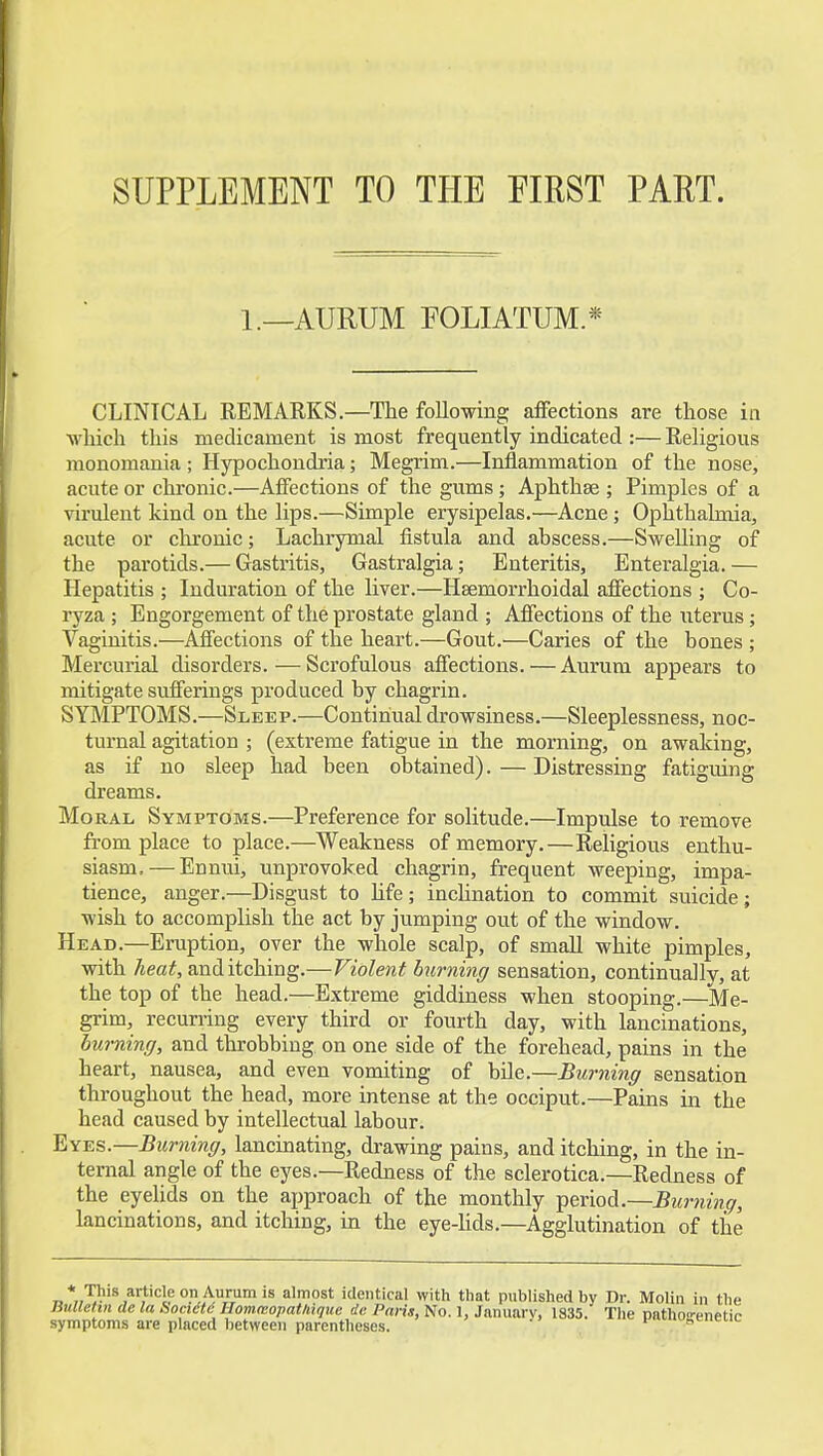 SUPPLEMENT TO THE FIRST PART. 1.—AURUM FOLIATUM.* CLINICAL REMARKS.—The foUowing aflfections are those in which this medicament is most frequently indicated :— Religious monomania ; Hypochondria; Megrim.—Inflammation of the nose, acute or chronic.—Affections of the gums; Aphthae ; Pimples of a virulent kind on the lips.—Simple erysipelas.—Acne; Ophthalmia, acute or chronic; Lachiymal fistula and abscess.—Swelling of the parotids.— Gastritis, Gastralgia; Enteritis, Enteralgia.— Hepatitis ; Induration of the liver.—Hsemorrhoidal afiections ; Co- ryza ; Engorgement of the prostate gland ; Affections of the uterus; Vaginitis.—Affections of the heart.—Gout.—Caries of the bones ; Mercuiial disorders.—Scrofulous affections. — Aurum appears to mitigate sufferings produced by chagrin. SYMPTOMS.—Sleep.—Continual drowsiness.—Sleeplessness, noc- turnal agitation ; (extreme fatigue in the morning, on awaking, as if no sleep had been obtained).—Distressing fatiguing dreams. Moral Symptoms.—Preference for solitude.—Impulse to remove from place to place.—Weakness of memory.—Religious enthu- siasm,— Ennui, unprovoked chagrin, frequent weeping, impa- tience, anger.—Disgust to Hfe; incHnation to commit suicide; wish to accomplish the act by jumping out of the window. Head.—Eruption, over the whole scalp, of small white pimples, with heat, and itching.—Violent burning sensation, continuaJlv, at the top of the head.—Extreme giddiness when stooping.—^Me- grim, recurring every third or fourth day, with lancinations, burning, and throbbing on one side of the forehead, pains in the heart, nausea, and even vomiting of bUe.—Burning sensation throughout the head, more intense at the occiput.—Pains in the head caused by intellectual labour. Eyes.—Burning, lancinating, drawing pains, and itching, in the in- ternal angle of the eyes.—Redness of the sclerotica.—Redness of the eyelids on the approach of the monthly period.—Burning, lancinations, and itching, in the eye-Uds.—Agglutination of the „*,™^ ^'^'cleop Aunimis almost identical with that published by Dr. Molin in the BitUehn de la fiocidtd Homtvopatiiique de Paris, No. 1, Jannarv, 1835. The pathosrenetic symptoms are placed between parentheses. ' ^