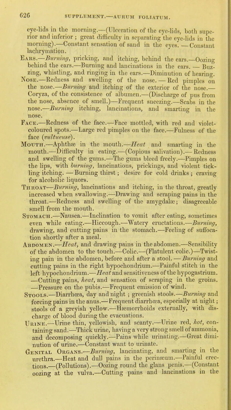 C26 SUPPLEMENT. AURUM FOLIATUM. eye-lids in the morning.—(Ulceration of the eye-lids, both supe- rior and inferior ; great difficulty in separating the eye-lids in the morning).—Constant sensation of sand in the eyes.—Constant lachrymation. Ears.—Burning, pricking, and itching, behind the ears.—Oozing behind the ears.—Burning and lanciuations in the ears. — Buz- zing, whistling, and ringing in the ears.—Diminution of hearing. Nose.—Redness and sweUing of the nose. — Red pimples on the nose.—Burning and itching of the exterior of the nose.— Coryza, of the consistence of albumen.—(Discharge of pus from the nose, absence of smell.)—Frequent sneezing.—Scabs in the nose.—Burning itching, lancinations, and smarting in the nose. Face.—Redness of the face.—Face mottled, with red and violet- coloured spots.—Large red pimples on the face,—Fulness of the face (vultueuse). Mouth.—Aphthse in the mouth.—Heat and smarting in the mouth.—Diificulty in eating.—(Copious salivation).— Redness and swelUng of the gums.—The gums bleed fi'eely.—Pimples on the lips, with burning, lancinations, prickings, and violent tick- ling itching. — Burning thirst; desire for cold drinks ; craving for alcoholic liquors. Throat—Burning, lancinations and itching, in the throat, greatly increased when swallowing.—Drawing and scraping pains in the throat.—Redness and swelling of the amygdalae; disagreeable smell from the mouth. Stomach.—Nausea.—Inclination to vomit after eating, sometimes even while eating.—Hiccough.—Watery eructations.—Burning, drawing, and cutting pains in the stomach.—Feeling of suffoca- tion shortly after a meal. Abdomen.—Heat, and drawing pains in the abdomen.—Sensibihty of the abdomen to the touch.—Cohc.—(Flatulent colic.)—Twist- ing pain in the abdomen, before and after a stool. — Burning and cutting pains in the right hypochondrium.—Painful stitch in the left hypochondrium.—Heat and sensitiveness of the hypogastrium. —Cutting pains, heat, and sensation of scraping in the groms. —Pressure on the pubis.—Frequent emission of wind. Stools.—Diarrhoea, day and night ; greenish stools.—Burning and forcing pains in the anus.— Frequent diarrhcea, especially at night; stools of a greyish yellow.—Haemorrhoids externally, with dis- charge of blood during the evacuations. Urine.—Urine thin, yellowish, and scanty.—Urine red, Jiot, con- taining sand.—Thick urine, having a very strong smeU of ammonia, and decomposing quickly.—Pains while urinating.—Great dimi- nution of urine.—Constant want to urinate. Genital Organs.—Burning, lancinating, and smarting in the urethra.—Heat and dull pains in the perinseum.—Painful erec- tions.—(Pollutions).—Oozing round the glans penis.—(Constant oozing at the vulva.—Cutting pains and lancinations in the