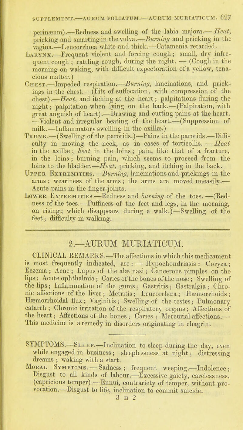 SUPPLEMENT.—AURUM FOLIATUM.—AURUM MURIATICUM. G27 periuffium).—Redness and swelling of the labia majora.— Heed, pricking and smarting in tlie vulva.—Burninff and pricking in the vagina.—Leucori'hoea white and thick.—Catameaia retarded. Larynx.—Frequent violent and forcing cough; small, dry infre- quent cough ; rattUng cough, during the night. — (Cough in the morning on waking, with difficult expectoration of a yellow, tena- cious matter.) Chest.—Impeded respiration.—Burning, lancinations, and prick- ings in the chest.—(Fits of suffocation, with compression of the chest).—Heat, and itching at the heart; palpitations during the night; palpitation when lying on the back.—(Palpitation, with great anguish of heart).—Drawing and cutting pains at the heart. —Violent and irregular beating of the heart.—(Suppression of mUk.—Inflammatory swelling in the axillae.) Trunk.—(Swelling of the parotids.)—Pains in the parotids.—Diffi- culty in moving the neck, as in cases of torticoUis. —Heat in the axillse; heat in the loins; pain, hke that of a fracture, in the loins ; burning pain, which seems to proceed from the loins to the bladder.—Heat, pricking, and itching in the back. Upper Extremities.—Burning, lancinations and prickings in the arms ; weariness of the arms; the arms are moved uneasily.— Acute pains in the finger-joints. Lower Extremities—Redness and burning of the toes. —(Red- ness of the toes.—Puffiness of the feet and legs, in the morning, on rising; which disappears during a walk.)—Swelling of the feet; difficulty in walking. 2.—AURUM MURIATICUM. CLINICAL REMARKS.—The affections in which this medicament is most frequently indicated, are : — Hypochondriasis : Coryza; Eczema ; Acne ; Lupus of the alse nasi; Cancerous pimples on the Hps; Acute ophthalmia; Caries of the bones of the nose; Swelling of the lips; Inflammation of the gums ; Gastritis ; Gastralgia; Chro- nic affections of the liver; Metritis; Leucorrhcea; Haemorrhoids; Hsemorrhoidal flux; Vaginitis ; Swelling of the testes; Pulmonaiy catarrh ; Chronic irritation of the respiratory organs ; Affections of the heart; Affections of the bones ; Canes ; Mercurial affections.— This medicine is a remedy in disorders originating in chagrin. SYMPTOMS.—Sleep.—Inclination to sleep during the day, even while engaged in business ; sleeplessness at night; distressing dreams ; waking with a start. Moral Symptoms. — Sadness ; frequent weeping.—Indolence ; Disgust to all kinds of labour.—Excessive gaiety, carelessness, (capricious temper).—Ennui, contrariety of temper, without pro- vocation.—Disgust to Ufe, inchnation to commit suicide. 3 H 2
