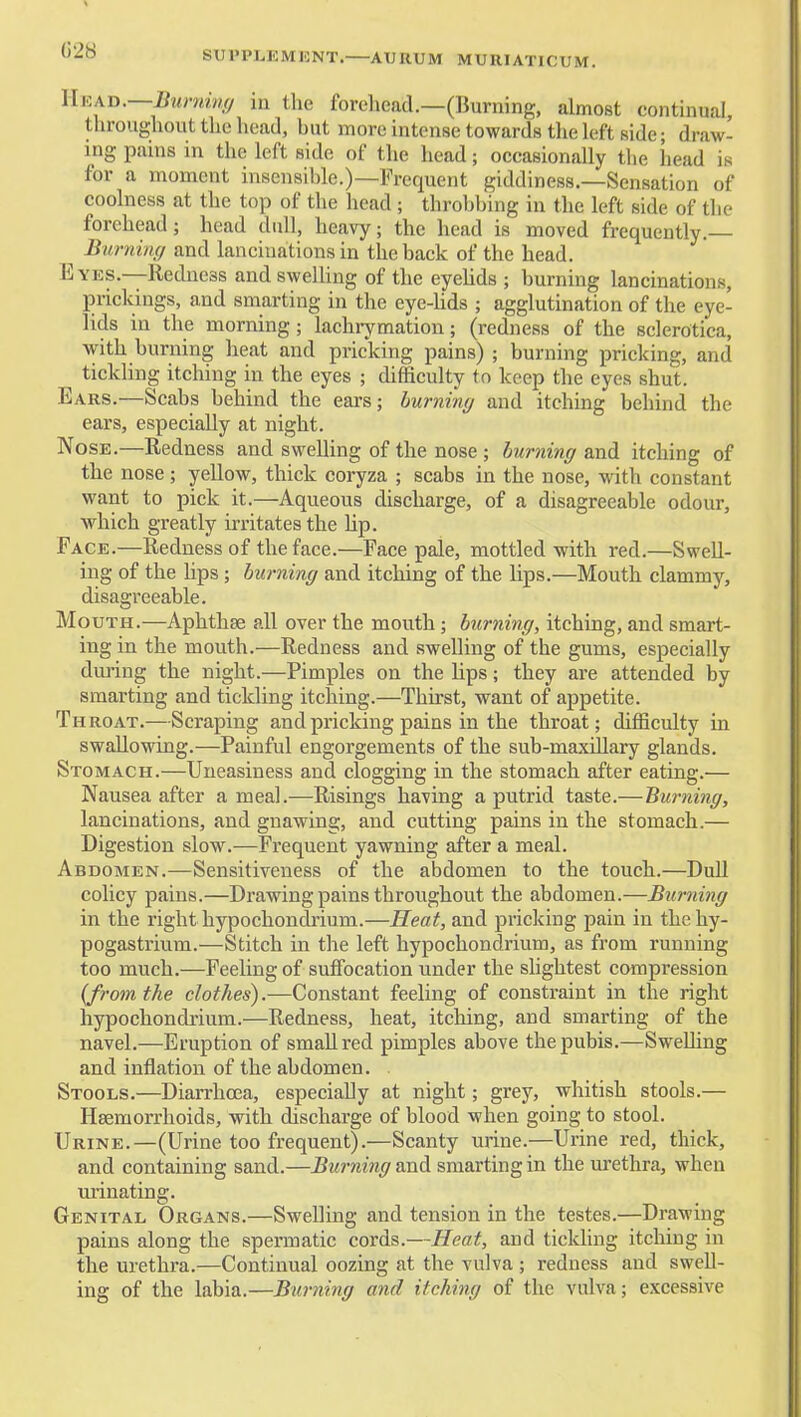 G28 SUl'PLKMKNT. ATJRUM MURIATICUM. nKXJi.—Burmnfj m the forehead.—(Burning, almost continual, throughout the head, hut more intense towards the left side; draw- ing pains in the left side of the head; occasionally tlie head is for a moment insensible.)—Frequent giddiness.—Sensation of coolness at the top of the head ; throhl)ing in the left side of the forehead; head dull, heavy; the head is moved frequently.— Bimiing and lanciuations in the back of the head. Eyes.—Redness and swelling of the eyelids ; burning lanciuations, prickings, and smarting in the eye-hds ; agglutination of the eye- lids in the morning; lachrymatiou; (redness of the sclerotica, with burning heat and pricking pains) ; burning pricking, and tickling itching in the eyes ; difficulty to keep the eyes shut. Ears.—Scabs behind the ears; hurnmy and itching behind the ears, especially at night. Nose.—Redness and swelling of the nose ; burning and itching of the nose; yellow, thick coryza ; scabs in the nose, with constant want to pick it.—Aqueous discharge, of a disagreeable odour, which greatly irritates the hp. Face.—Redness of the face.—Face pale, mottled with red.—Swell- ing of the lips; hurning and itching of the lips.—Mouth clammy, disagreeable. Mouth.—Aphthae all over the mouth; hurning, itching, and smart- ing in the mouth.—Redness and swelling of the gums, especially dui'ing the night.—Pimples on the lips; they are attended by smarting and tickling itching.—Thirst, want of appetite. Throat.—Scraping and pricking pains in the throat; difficulty in swallowing.—Painful engorgements of the sub-maxUlary glands. Stomach.—Uneasiness and clogging in the stomach after eating.— Nausea after a meal.—Risings having a putrid taste.—Hurning, lanciuations, and gnawing, and cutting pains in the stomach.— Digestion slow.—Frequent yawning after a meal. Abdomen.—Sensitiveness of the abdomen to the touch.—Dull colicy pains.—Drawing pains throughout the abdomen.—Burning in the right hypochondrium.—Heat, and pricking pain in thehy- pogastrium.—Stitch in the left hypochondrium, as from running too much.—Feeling of suffocation under the slightest compression {from the clothes).—Constant feeling of constraint in the right hypochondrium.—Redness, heat, itching, and smarting of the navel.—Eruption of small red pimples above the pubis.—SweUing and inflation of the abdomen. Stools.—Diarrhoea, especially at night; grey, whitish stools.— Haemorrhoids, with discharge of blood when going to stool. Urine.—(Urine too frequent).—Scanty urine.—Urine red, thick, and containing sand.—Burning and smarting in the urethra, when urinating. Genital Organs.—Swelling and tension in the testes.—Drawing pains along the spermatic cords.—Heat, and ticlding itching in the urethra.—Continual oozing at the vulva ; redness and swell- ing of the labia.—Burning and itching of the vulva; excessive