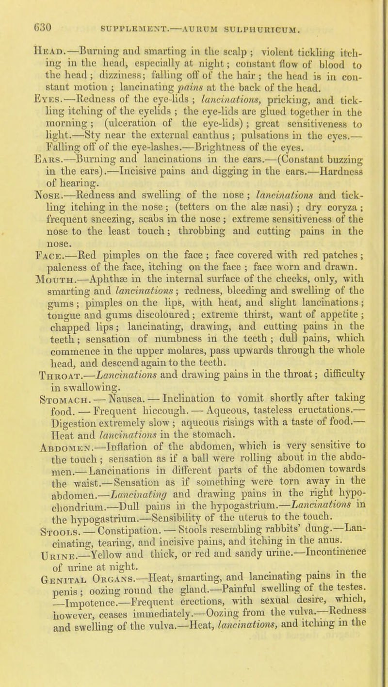 SUPPLEMENT. AURXIM SULPHURICUM. Head.—Burning and smarting in the scalp ; violent tickling itch- ing in the head, especially at night; constant flow of blood to the head ; dizziness; fallhig off of the hair ; the head is in con- stant motion ; lancinating ■pains at the back of the head. Eyes.—Redness of the eye-lids ; lancinations, pricking, and tick- ling itching of the eyelids ; the eye-lids are glued together in the morning ; (ulceration of the eye-hds) ; great sensitiveness to light.—Sty near the external canthus; pulsations in the eyes.— Falling off of the eye-lashes.—Brightness of the eyes. Ears.—Burning and lancinations in the ears.—(Constant buzzing in the ears).—Incisive pains and digging in the ears.—Hardness of hearing. Nose,—Redness and swelnng of the nose ; lancinations and tick- ling itching in the nose; (tetters on the alae nasi) ; dry coryza ; frequent sneezing, scabs in the nose ; extreme sensitiveness of the nose to the least touch; throbbing and cutting pains in the nose. Face.—Red pimples on the face; face covered with red patches; paleness of the face, itching on the face ; face worn and drawn. Mouth.—Aphthse in the internal surface of the cheeks, only, with smarting and lancinations; redness, bleeding and sweUing of the gums; pimples on the lips, with heat, and slight lancinations; tongue and gums discoloured; extreme thirst, want of appetite ; chapped lips; lancinating, drawing, and cutting pains in the teeth; sensation of numbness in the teeth ; dull pains, which commence in the upper molares, pass upwards through the whole head, and descend again to the teeth. Throat.—Lancinations and drawing pains in the throat; difficulty in swallowing. Stomach. — Nausea. — Inclination to vomit shortly after taking food. — Frequent hiccough. — Aqueous, tasteless eructations.— Digestion extremely slow ; aqueous risings with a taste of food.— Heat and lancinations in the stomach. Abdomen.—Inflation of the abdomen, which is very sensitive to the touch ; sensation as if a ball were rolling about in the abdo- j^T^en.—Lancinations in different parts of the abdomen towards the waist.—Sensation as if something were torn away in the abdomen.—Lancinating and drawing pains in the right hj-po- chondrium.—Dull pains in the hypogastrium.—Lancinations in the hypogastrium.—Sensibility of the uterus to the touch. Stools. — Constipation. — Stools resembling rabbits' dung.—Lan- cinating, tearing, and incisive pains, and itching in the anus. Urine.—Yellow and thick, or red and sandy urine.—Incontinence of urine at night. Genital Organs.—Heat, smarting, and lancmatmg pains m the penis ; oozing round the gland.—Painful swelhng of the testes. Impotence.—Frequent erections, with sexual desire, which, however, ceases immediately.—Oozing from the vulva.—Redness and swelling of the vulva.—Heat, lancinations, and itching in the