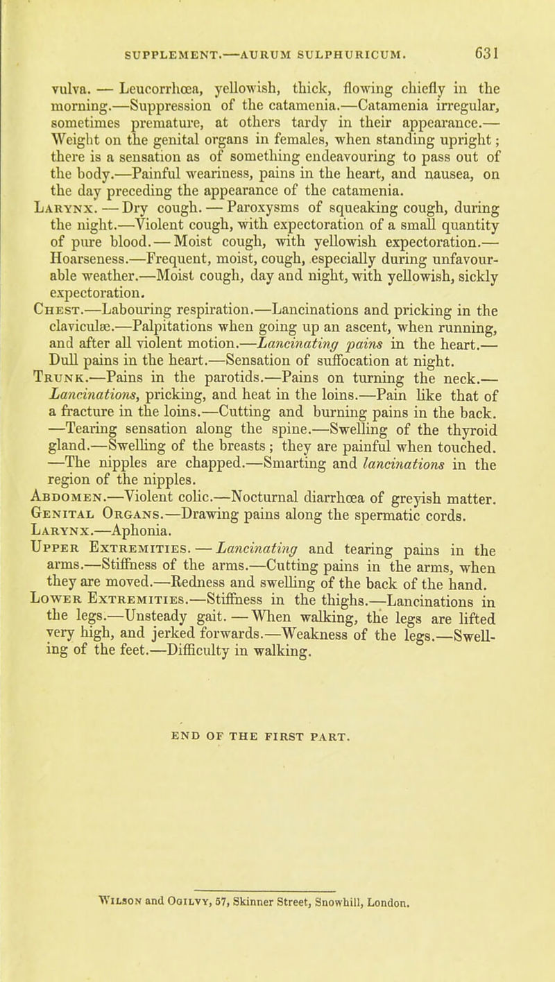vulva. — Leucorrhcea, yellowish, thick, flowing chiefly in the morning.—Suppression of the catamenia.—Catamenia irregular, sometimes premature, at others tardy in their appearance.— Weight on the genital organs in females, when standing upright; there is a sensation as of something endeavouring to pass out of the body.—Painful weariness, pains in the heart, and nausea, on the day preceding the appearance of the catamenia. Larynx.—Dry cough. — Paroxysms of squeaking cough, during the night.—Violent cough, with expectoration of a small quantity of pure blood. — Moist cough, with yellowish expectoration.— Hoarseness.—Frequent, moist, cough, especially during unfavour- able weather.—Moist cough, day and night, with yellowish, sickly expectoration. Chest.—Labouring respiration.—Lancinations and pricking in the claviculse.—Palpitations when going up an ascent, when running, and after all violent motion.—Lancinating pains in the heart.— Dull pains in the heart.—Sensation of suffocation at night. Trunk.—Pains in the parotids.—Pains on turning the neck.— Lancinatiom, pricking, and heat in the loins.—Pain like that of a fracture in the loins.—Cutting and burning pains in the back. —Tearing sensation along the spine.—Swelling of the thyroid gland.—Swelling of the breasts ; they are painful when touched. —The nipples are chapped.—Smarting and lancinations in the region of the nipples. Abdomen.—Violent coUc.—Nocturnal diarrhoea of greyish matter. Ge NiTAL Organs.—Drawing pains along the spermatic cords. Larynx.—Aphonia. Upper Extremities. — Lancinating and tearing pains in the arms.—Stifihess of the arms.—Cutting pains in the arms, when they are moved.—Redness and sweUing of the back of the hand, Lovi^ER Extremities.—Stiffness in the thighs.—Lancinations in the legs.—Unsteady gait.—When walking, the legs are lifted very high, and jerked forwards.—Weakness of the legs.—Swell- ing of the feet.—DiflBculty in walking. END OF THE FIRST PART. Wilson and Ooilvy, 57, Skinner Street, Snowhill, London,