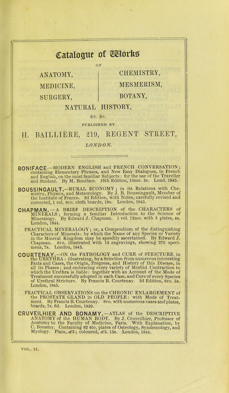 Catalogue of Works; ox ANATOMY, CHEMISTRY, MEDICINE, SURGERY, MESMERISM, BOTANY, NATURAL HISTORY, fyc. SfC. PUBLISHED BY H. BAILLIERE, 219, REGENT STREET, BONIFACE—MODERN ENGLISH and FRENCH CONVERSATION; containing Elementary Phrases, and New Easy Dialogues, in French and English, on the most familiar Subjects : for the use of the Traveller and Student. By M. Boniface. 16th Edition, 18mo. 3s. Lond. 1845. BOUSSINGAULT.—RURAL ECONOMY ; in its Relations with Che- mistry, Physics, and Meteorology. By J. B. Boussingault, Member of the Institute of France. 2d Edition, with Notes, carefully revised and corrected, 1 vol. 8vo. cloth boards, 18s. London, 1845. CHAPMAN. —A BRIEF DESCRIPTION of the CHARACTERS of MINERALS; forming a familiar Introduction to the Science of Mineralogy. By Edward J. Chapman. 1 vol. 12mo. with 3 plates, 4s. London, 1844. PRACTICAL MINERALOGY; or, a Compendium of the distinguishing Characters of Minerals: by which the Name of any Species or Variety in the Mineral Kingdom may be speedily ascertained. By Edward J. Chapman. 8vo. illustrated with 13 engravings, showing 270 speci- mens, 7s. London, 1843. COURTENAY.—ON the PATHOLOGY and CURE of STRICTURE in the URETHRA: illustrating, by a Selection from numerous interesting Facts and Cases, the Origin, Progress, and History of this Disease, in all its Phases; and embracing every variety of Morbid Contraction to which the Urethra is liable: together with an Account of the Mode of Treatment successfully adopted in each Case, and Cure of every Species of Urethral Stricture. By Francis B. Courtenay. 3d Edition, 8vo. 5s. London, 1845. PRACTICAL OBSERVATIONS on the CHRONIC ENLARGEMENT of the PROSTATE GLAND in OLD PEOPLE: with Mode of Treat- ment. By Francis B. Courtenay. 8vo. with numerous cases and plates, boards, 7s. 6d. London, 1839. CRUVEILHIER AND BON AMY.-ATLAS of the DESCRIPTIVE ANATOMY of the HUMAN BODY. By J. Cruveilhier, Professor of Anatomy to the Faculty of Medicine, Paris. With Explanation, by C. Bonamy. Containing 82 4to. plates of Osteology, Syndemology, and Myology. Plain, £3 ; coloured, £5. 15s. London, 1844. LONDON. vor,. n.