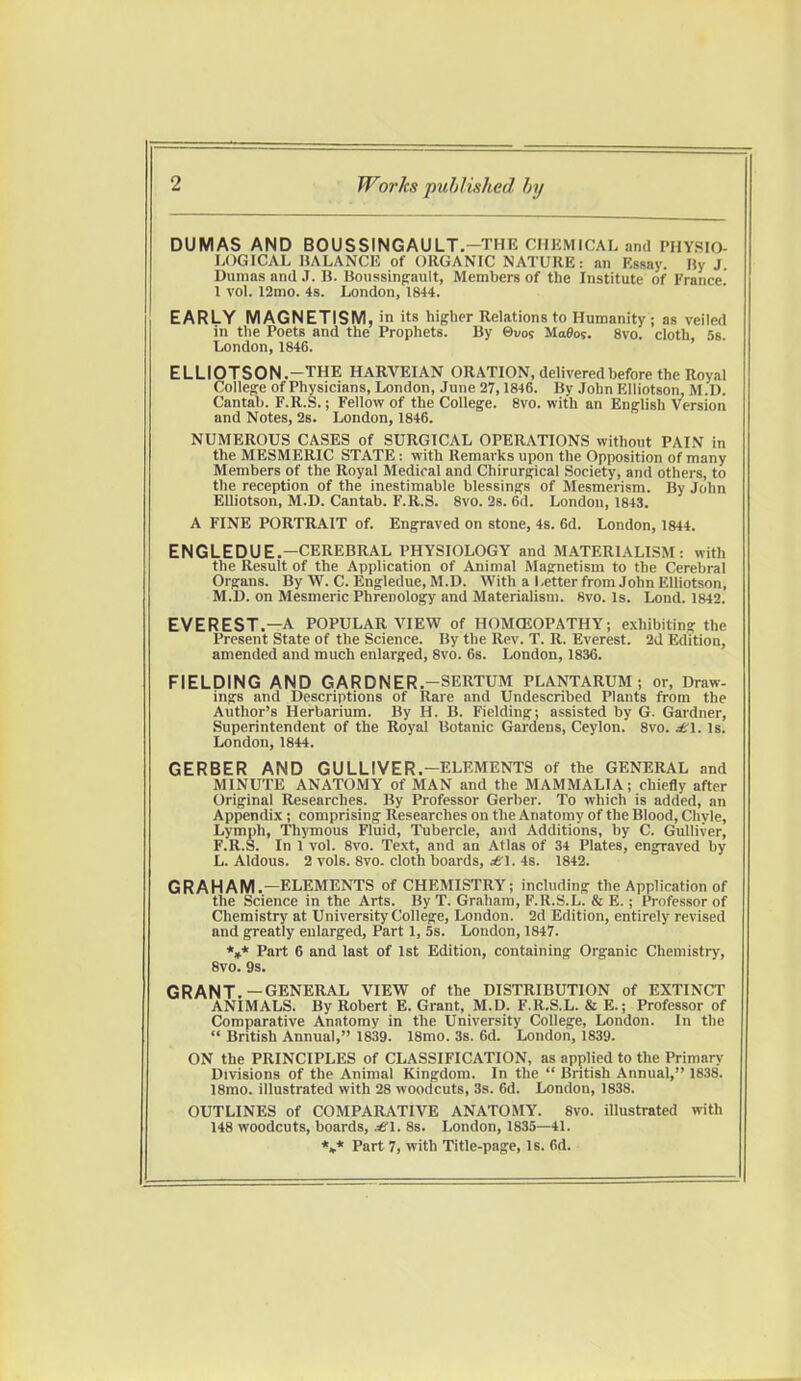 DUMAS AND BOUSSINGAULT.—THE CHEMICAL and PHYSIO- LOGICAL BALANCE of ORGANIC NATURE: an Essay. By J. Dumas and J. U. Boussingault, Members of the Institute of France 1 vol. 12mo. 4s. London, 1844. EARLY MAGNETISM, in its higher Relations to Humanity ; as veiled In the Poets and the Prophets. By ©uot Ma0os. 8vo. cloth 5s London, 1846. ELLIOTSON.—THE HARVEIAN ORATION, delivered before the Royal College of Physicians, London, June 27,1846. By John Elliotson, M.D. Cantab. F.R.S.; Fellow of the College. 8vo. with an English Version and Notes, 2s. London, 1846. NUMEROUS CASES of SURGICAL OPERATIONS without PAIN in the MESMERIC STATE: with Remarks upon the Opposition of many Members of the Royal Medical and Chirurgical Society, and others, to the reception of the inestimable blessings of Mesmerism. By John Elliotson, M.D. Cantab. F.R.S. 8vo. 2s. 6d. London, 1843. A FINE PORTRAIT of. Engraved on stone, 4s. 6d. London, 1844. ENGLEDUE.—CEREBRAL PHYSIOLOGY and MATERIALISM: with the Result of the Application of Animal Magnetism to the Cerebral Organs. By W. C. Engledue, M.D. With a Letter from John Elliotson, M.D. on Mesmeric Phrenology and Materialism. 8vo. Is. Lond. 1842. EVEREST.—A POPULAR VIEW of HOMOEOPATHY; exhibiting the Present State of the Science. By the Rev. T. R. Everest. 2d Edition, amended and much enlarged, 8vo. 6s. London, 1836. FIELDING AND GARDNER.—SERTUM PLANTARUM ; or, Draw, ings and Descriptions of Rare and Undescribed Plants from the Author's Herbarium. By H. B. Fielding; assisted by G. Gardner, Superintendent of the Royal Botanic Gardens, Ceylon. 8vo. jf 1. Is. London, 1844. GERBER AND GULLIVER.-ELEMENTS of the GENERAL and MINUTE ANATOMY of MAN and the MAMMALIA; chiefly after Original Researches. By Professor Gerber. To which is added, an Appendix ; comprising Researches on the Anatomy of the Blood, Chyle, Lymph, Thymous Fluid, Tubercle, and Additions, by C. Gulliver, F.R.S. In 1 vol. 8vo. Text, and an Atlas of 34 Plates, engraved by L. Aldous. 2 vols. 8vo. cloth boards, £\. 4s. 1842. GRAHAM.—ELEMENTS of CHEMISTRY; including the Application of the Science in the Arts. By T. Graham, F.R.S.L. & E.; Professor of Chemistry at University College, London. 2d Edition, entirely revised and greatly enlarged, Part 1, 5s. London, 1847. *** Part 6 and last of 1st Edition, containing Organic Chemistry, 8vo. 9s. GRANT.—GENERAL VIEW of the DISTRIBUTION of EXTINCT ANIMALS. By Robert E. Grant, M.D. F.R.S.L. & E.; Professor of Comparative Anatomy in the University College, London. In the  British Annual, 1839. 18mo. 3s. 6d. London, 1839. ON the PRINCIPLES of CLASSIFICATION, as applied to the Primary Divisions of the Animal Kingdom. In the  British Annual, 1838. 18mo. illustrated with 28 woodcuts, 3s. 6d. London, 1838. OUTLINES of COMPARATIVE ANATOMY. 8vo. illustrated with 148 woodcuts, boards, 8s. London, 1835—41.