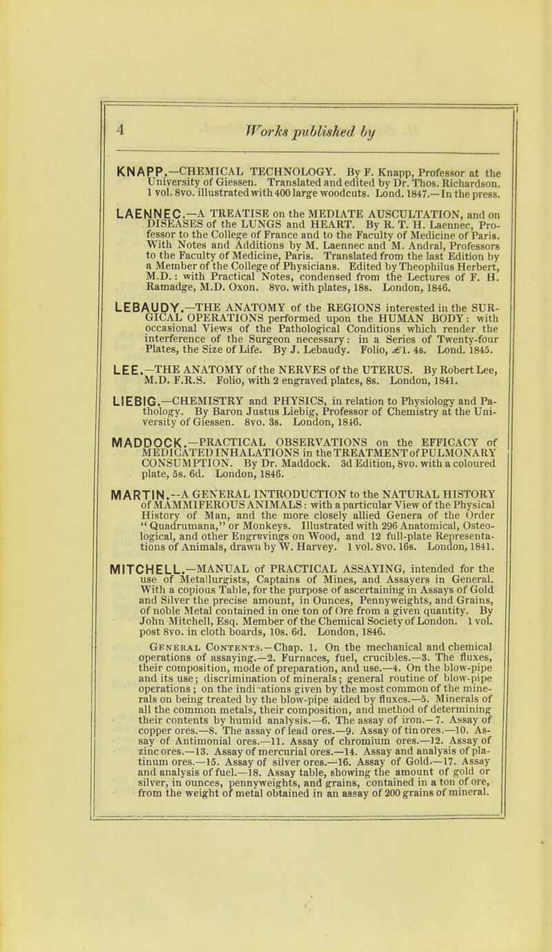 KNAPP.—CHEMICAL TECHNOLOGY. By F. Knapp, Professor at the University of Giessen. Translated and edited by Dr. Thos. Richardson. 1 vol. 8vo. illustrated with 400 large woodcuts. Lond. 1847.—In the press. LAENNEC.—A TREATISE on the MEDIATE AUSCULTATION, and on DISEASES of the LUNGS and HEART. By R. T. H. Laennec, Pro- fessor to the College of France and to the Faculty of Medicine of Paris. With Notes and Additions by M. Laennec and M. Andral, Professors to the Faculty of Medicine, Paris. Translated from the last Edition by a Member of the College of Physicians. Edited by Theophilus Herbert, M.D.: with Practical Notes, condensed from the Lectures of F. H. Ramadge, M.D. Oxon. 8vo. with plates, 18s. London, 1846. LEBAUDY.—THE ANATOMY of the REGIONS interested in the SUR- GICAL OPERATIONS performed upon the HUMAN BODY: with occasional Views of the Pathological Conditions which render the interference of the Surgeon necessary: in a Series of Twenty-four Plates, the Size of Life. By J. Lebaudy. Folio, £1. 4s. Lond. 1845. L E E .-THE ANATOMY of the NERVES of the UTERUS. By Robert Lee, M.D. F.R.S. Folio, with 2 engraved plates, 8s. London, 1841. LIEBIG.—CHEMISTRY and PHYSICS, in relation to Physiology and Pa- thology. By Baron Justus Liebig, Professor of Chemistry at the Uni- versity of Giessen. 8vo. 3s. London, 1846. M A D D OC K.—PRACTICAL OBSERVATIONS on the EFFICACY of MEDICATED INHALATIONS in the TREATMENT of PULMONARY CONSUMPTION. By Dr. Maddock. 3d Edition, 8vo. with a coloured plate, 5s. 6d. London, 1846. MARTIN.-A GENERAL INTRODUCTION to the NATURAL HISTORY of M AMMIFEROUS ANIMALS: with a particular View of the Physical History of Man, and the more closely allied Genera of the Order  Quadrumana, or Monkeys. Illustrated with 296 Anatomical, Osteo- logical, and other Engravings on Wood, and 12 full-plate Representa- tions of Animals, drawn by W. Harvey. 1 vol. 8vo. 16s. Loudon, 1841. MITCHELL.—MANUAL of PRACTICAL ASSAYING, intended for the use of Metallurgists, Captains of Mines, and Assayers in General. With a copious Table, for the purpose of ascertaining in Assays of Gold and Silver the precise amount, in Ounces, Pennyweights, and Grains, of noble Metal contained in one ton of Ore from a given quantity. By John Mitchell, Esq. Member of the Chemical Society of London. 1 vol. post 8vo. in cloth boards, 10s. 6d. London, 1846. General Contents.-Chap. 1. On the mechanical and chemical operations of assaying.—2. Furnaces, fuel, crucibles.—3. The fluxes, their composition, mode of preparation, and use.—4. On the blow-pipe and its use; discrimination of minerals; general routine of blow-pipe operations; on the indications given by the most common of the mine- rals on being treated by the blow-pipe aided by fluxes.—5. Minerals of all the common metals, their composition, and method of determining their contents by humid analysis.—6. The assay of iron.— 7. Assay of copper ores.—8. The assay of lead ores.—9. Assay of tin ores.—10. As- say of Antimonial ores.—11. Assay of chromium ores.—)2. Assay of zincores.—13. Assay of mercurial ores.—14. Assay and analysis of pla- tinum ores.—15. Assay of silver ores.—16. Assay of Gold.—17. Assay and analysis of fuel.—18. Assay table, showing the amount of gold or silver, in ounces, pennyweights, and grains, contained in a ton of ore, from the weight of metal obtained in an assay of 200 grains of mineral.