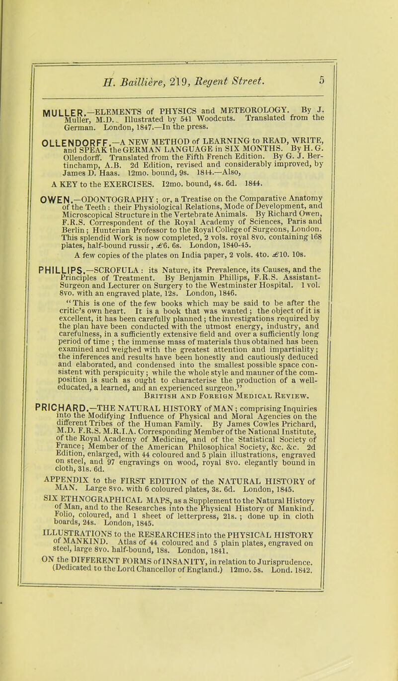 MULLER —ELEMENTS of PHYSICS and METEOROLOGY. By J. Muller, M.D.. Illustrated by 541 Woodcuts. Translated from the German. London, 1847.—In the press. OLLENDORFF —A NEW METHOD of LEARNING to READ, WRITE, and SPEAK the GERMAN LANGUAGE in SIX MONTHS. By H. G. Ollendorff. Translated from the Fifth French Edition. By G. J. Ber- tinchamp, A.B. 2d Edition, revised and considerably improved, by James D. Haas. l2mo. bound, 9s. 1844.—Also, A KEY to the EXERCISES. I2mo. bound, 4s. 6d. 1844. OWEN.—ODONTOGRAPHY ; or, a Treatise on the Comparative Anatomy of the Teeth: their Physiological Relations, Mode of Development, and Microscopical Structure in the Vertebrate Animals. By Richard Owen, F.R.S. Correspondent of the Royal Academy of Sciences, Paris and Berlin; Hunterian Professor to the Royal College of Surgeons, London. This splendid Work is now completed, 2 vols, royal 8vo. containing 168 plates, half-bound russir, 6s. London, 1840-45. A few copies of the plates on India paper, 2 vols. 4to. ^10. 10s. PHILLIPS.—SCROFULA : its Nature, its Prevalence, its Causes, and the Principles of Treatment. By Benjamin Phillips, F.R.S. Assistant- Surgeon and Lecturer on Surgery to the Westminster Hospital. 1 vol. 8vo. with an engraved plate, 12s. London, 1846.  This is one of the few books which may be said to be after the critic's own heart. It is a book that was wanted ; the object of it is excellent, it has been carefully planned; the investigations required by the plan have been conducted with the utmost energy, industry, and carefulness, in a sufficiently extensive field and over a sufficiently long period of time ; the immense mass of materials thus obtained has been examined and weighed with the greatest attention and impartiality; the inferences and results have been honestly and cautiously deduced and elaborated, and condensed into the smallest possible space con- sistent with perspicuity; while the whole style and manner of the com- position is such as ought to characterise the production of a well- educated, a learned, and an experienced surgeon. British and Foreign Medical Review. PRICHARD.—THE NATURAL HISTORY of MAN; comprising Inquiries into the Modifying Influence of Physical and Moral Agencies on the different Tribes of the Human Family. By James Cowles Prichard, M.D. F.R.S. M.R.I.A. Corresponding Member of the National Institute, of the Royal Academy of Medicine, and of the Statistical Society of France; Member of the American Philosophical Society, &c. &c. 2d Edition, enlarged, with 44 coloured and 5 plain illustrations, engraved on steel, and 97 engravings on wood, royal 8vo. elegantly bound in cloth, 31s. 6d. APPENDIX to the FIRST EDITION of the NATURAL HISTORY of MAN. Large 8vo. with 6 coloured plates, 3s. 6d. London, 1845. SIX ETHNOGRAPHICAL MAPS, as a Supplement to the Natural History of Man, and to the Researches into the Physical History of Mankind, rouo, coloured, and 1 sheet of letterpress, 21s. ; done up in cloth boards, 24s. London, 1845. ILLUSTRATIONS to the RESEARCHES into the PHYSICAL HISTORY of MANKIND. Atlas of 44 coloured and 5 plain plates, engraved on steel, large 8vo. half-bound, 18s. London, 1841. ON the DIFFERENT FORMS of INSANITY, in relation to Jurisprudence. (Dedicated to the Lord Chancellor of England.) 12mo. 5s. Lond. 1842.