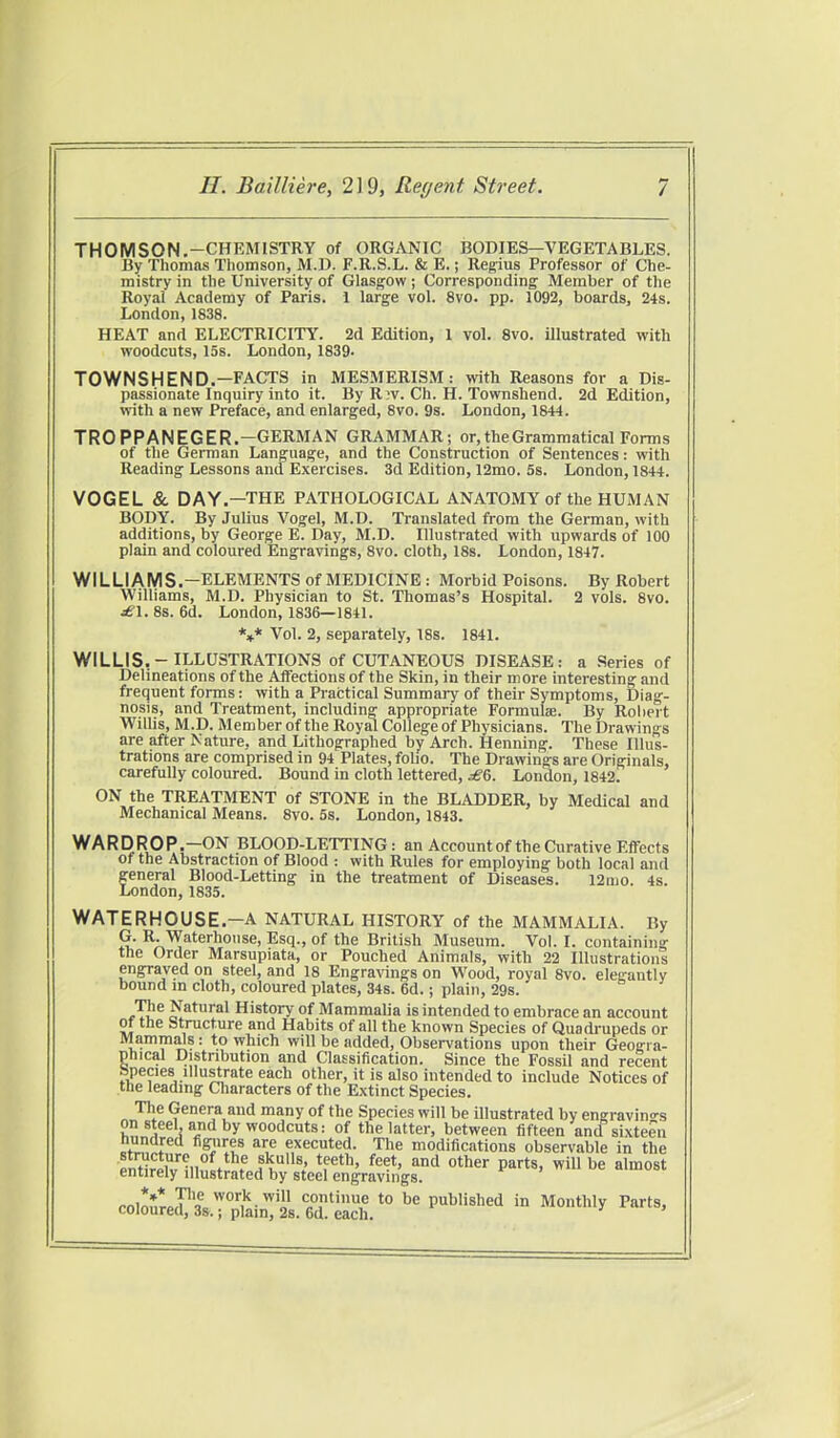 THOMSON.-CHEMISTRY of ORGANIC BODIES—VEGETABLES. By Thomas Thomson, M.D. F.R.S.L. & E.; Regius Professor of Che- mistry in the University of Glasgow ; Corresponding Member of the Royal Academy of Paris. 1 large vol. 8vo. pp. 1092, boards, 24s. London, 1838. HEAT and ELECTRICITY. 2d Edition, 1 vol. 8vo. illustrated with woodcuts, 15s. London, 1839. TOWNSHEND.—FACTS in MESMERISM: with Reasons for a Dis- passionate Inquiry into it. By Riv. Ch. H. Townshend. 2d Edition, with a new Preface, and enlarged, 8vo. 9s. London, 1844. TRO PPANEGER.—GERMAN GRAMMAR; or, the Grammatical Forms of the German Language, and the Construction of Sentences: with Reading Lessons and Exercises. 3d Edition, 12mo. 5s. London, 1844. VOGEL & DAY.—THE PATHOLOGICAL ANATOMY of the HUMAN BODY. By Julius Vogel, M.D. Translated from the German, with additions, by George E. Day, M.D. Illustrated with upwards of 100 plain and coloured Engravings, 8vo. cloth, 18s. London, 1847. WILLIAMS.-ELEMENTS of MEDICINE: Morbid Poisons. By Robert Williams, M.D. Physician to St. Thomas's Hospital. 2 vols. 8vo. jffl. 8s. 6d. London, 1836—1841. V Vol. 2, separately, 18s. 1841. WILLIS,-ILLUSTRATIONS of CUTANEOUS DISEASE: a Series of Delineations of the Affections of the Skin, in their more interesting and frequent forms: with a Practical Summary of their Symptoms, Diag- nosis, and Treatment, including appropriate Formula?. By Robert Willis, M.D. Member of the Royal College of Physicians. The Drawings are after Nature, and Lithographed by Arch. Henning. These Illus- trations are comprised in 94 Plates, folio. The Drawings are Originals, carefully coloured. Bound in cloth lettered, £G, London, 1842. ON the TREATMENT of STONE in the BLADDER, by Medical and Mechanical Means. 8vo. 5s. London, 1843. WARDROP.-ON BLOOD-LETTING: an Accountof the Curative Effects of the Abstraction of Blood : with Rules for employing both local and general Blood-Letting in the treatment of Diseases. l2nio. 4s. London, 1835. WATER HOUSE.—A NATURAL HISTORY of the MAMMALIA. By G. R. Waterhouse, Esq., of the British Museum. Vol. I. containing the Order Marsupiata, or Pouched Animals, with 22 Illustrations engraved on steel, and 18 Engravings on Wood, royal 8vo. elegantly bound in cloth, coloured plates, 34s. 6d.; plain, 29s. The Natural History of Mammalia is intended to embrace an account of the Structure and Habits of all the known Species of Quadrupeds or Mammals : to which will be added, Observations upon their Geogra- phical Distribution and Classification. Since the Fossil and recent hpeaes illustrate each other, it is also intended to include Notices of the leading Characters of the Extinct Species. The Genera and many of the Species will be illustrated by engravings on steel and by woodcuts: of the latter, between fifteen and sixteen figJ^ts ai;e e,xecuted. The modifications observable in the ■SffiilVV11.6 „S^Ulls' tS?eth> feet' and other Parts. will be almost entirely illustrated by steel engravings. minSLPl wor,k.wi» continue to be published in Monthly Parts, coloured, 3s.; plain, 2s. 6d. each.