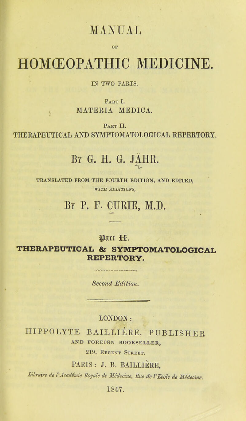 MANUAL OF HOMCEOPATHIC MEDICINE. IN TWO PARTS. Part I. MATERIA MEDICA. Part II. THERAPEUTICAL AND SYMPTOMATOLOGICAL REPERTORY. By G. H. G. JAHR. TRANSLATED FROM THE FOURTH EDITION, AND EDITED, WITH ADDITIONS, By P. F. CURIE, M.D. THERAPEUTICAL & SYMPTOMATOLOGICAL REPERTORY. Second Edition. LONDON: HIPPOLYTE BAILLIERE, PUBLISHER AND FOREIGN BOOKSELLER, 219, Regent Street. PARIS : J. B. BAILLIERE, Libraire de VAcadtmie Royale de Medecine, Rue de VBcole de Medecine. 1847.