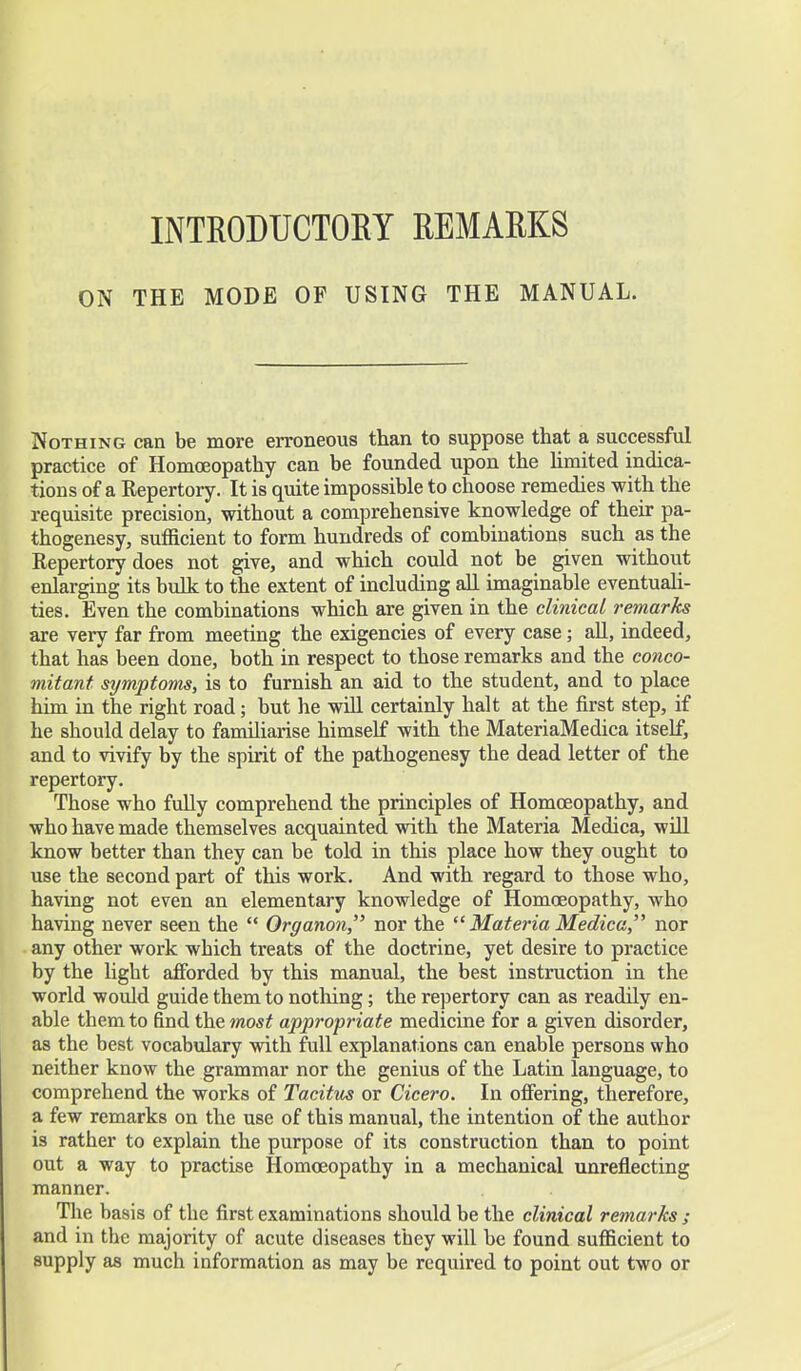 INTRODUCTORY REMARKS ON THE MODE OF USING THE MANUAL. Nothing can be more erroneous than to suppose that a successful practice of Homoeopathy can be founded upon the limited indica- tions of a Eepertory. It is quite impossible to choose remedies with the requisite precision, without a comprehensive knowledge of their pa- thogenesy, sufficient to form hundreds of combinations such as the Repertory does not give, and which could not be given without enlarging its bulk to the extent of including all imaginable eventuali- ties. Even the combinations which are given in the clinical remarks are very far from meeting the exigencies of every case; all, indeed, that has been done, both in respect to those remarks and the conco- mitant symptoms, is to furnish an aid to the student, and to place him in the right road; but he will certainly halt at the first step, if he should delay to familiarise himself with the MateriaMedica itself, and to vivify by the spirit of the pathogenesy the dead letter of the repertory. Those who fully comprehend the principles of Homoeopathy, and who have made themselves acquainted with the Materia Medica, will know better than they can be told in this place how they ought to use the second part of this work. And with regard to those who, having not even an elementary knowledge of Homoeopathy, who having never seen the  Organon, nor the  Materia Medica, nor any other work which treats of the doctrine, yet desire to practice by the light afforded by this manual, the best instruction in the world would guide them to nothing; the repertory can as readily en- able them to find the most appropriate medicine for a given disorder, as the best vocabulary with full explanations can enable persons who neither know the grammar nor the genius of the Latin language, to comprehend the works of Tacitus or Cicero. In offering, therefore, a few remarks on the use of this manual, the intention of the author is rather to explain the purpose of its construction than to point out a way to practise Homoeopathy in a mechanical unreflecting manner. The basis of the first examinations should be the clinical remarks ; and in the majority of acute diseases they will be found sufficient to supply as much information as may be required to point out two or