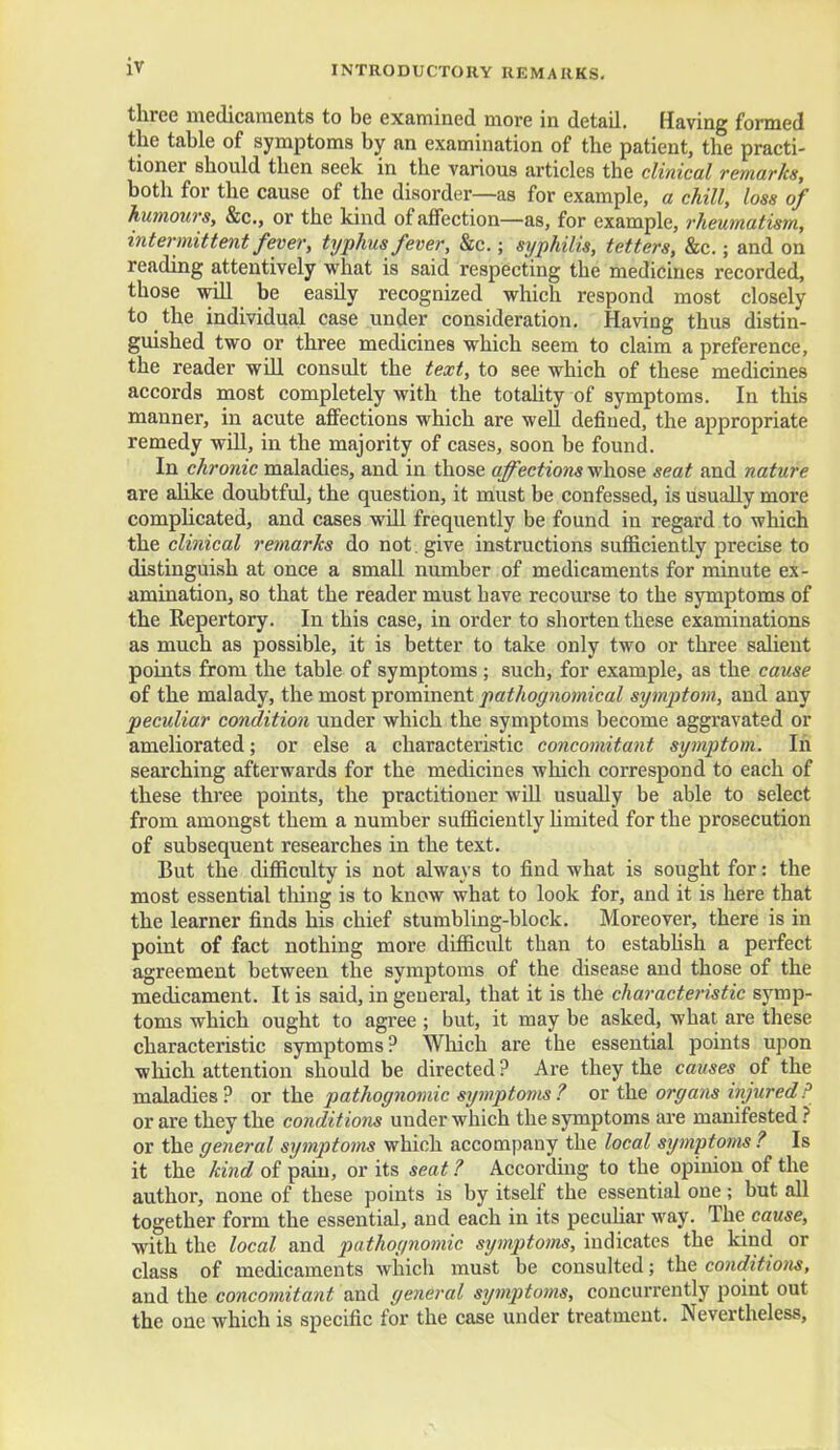three medicaments to be examined more in detad. Having formed the table of symptoms by an examination of the patient, the practi- tioner should then seek in the various articles the clinical remarks, both for the cause of the disorder—as for example, a chill, loss of humours, &c, or the kind of affection—as, for example, rheumatism, intermittent fever, typhus fever, &c. • syphilis, tetters, &c.; and on reading attentively what is said respecting the medicines recorded, those will be easdy recognized which respond most closely to the individual case under consideration. Having thus distin- guished two or three medicines which seem to claim a preference, the reader will consult the text, to see which of these medicines accords most completely with the totality of symptoms. In this manner, in acute affections which are well defined, the appropriate remedy will, in the majority of cases, soon be found. In chronic maladies, and in those affections whose seat and nature are alike doubtful, the question, it must be confessed, is usually more complicated, and cases wdl frequently be found in regard to which the clinical remarks do not. give instructions sufficiently precise to distinguish at once a small number of medicaments for minute ex- amination, so that the reader must bave recourse to the symptoms of the Repertory. In this case, in order to shorten these examinations as much as possible, it is better to take only two or three salient points from the table of symptoms ; such, for example, as the cause of the malady, the most prominent pathognomical symptom, and any peculiar condition under which the symptoms become aggravated or ameliorated; or else a characteristic concomitant symptom. In searching afterwards for the medicines which correspond to each of these three points, the practitioner will usually be able to select from amongst them a number sufficiently limited for the prosecution of subsequent researches in the text. But the difficulty is not always to find what is sought for: the most essential thing is to know what to look for, and it is here that the learner finds his chief stumbling-block. Moreover, there is in point of fact nothing more difficult than to establish a perfect agreement between the symptoms of the disease and those of the medicament. It is said, in general, that it is the characteristic symp- toms which ought to agree ; but, it may be asked, what are these characteristic symptoms? Which are the essential points upon which attention should be directed ? Are they the causes of the maladies? or the pathognomic symptoms ? or the organs injured ? or are they the conditions under which the symptoms are manifested? or the general symptoms which accompany the local symptoms ? Is it the kind of pain, or its seat ? According to the opinion of the author, none of these points is by itself the essential one; but all together form the essential, and each in its peculiar way. The cause, with the local and pathognomic symptoms, indicates the kind or class of medicaments which must be consulted; the conditions, and the concomitant and general symptoms, concurrently point out the one which is specific for the case under treatment. Nevertheless,
