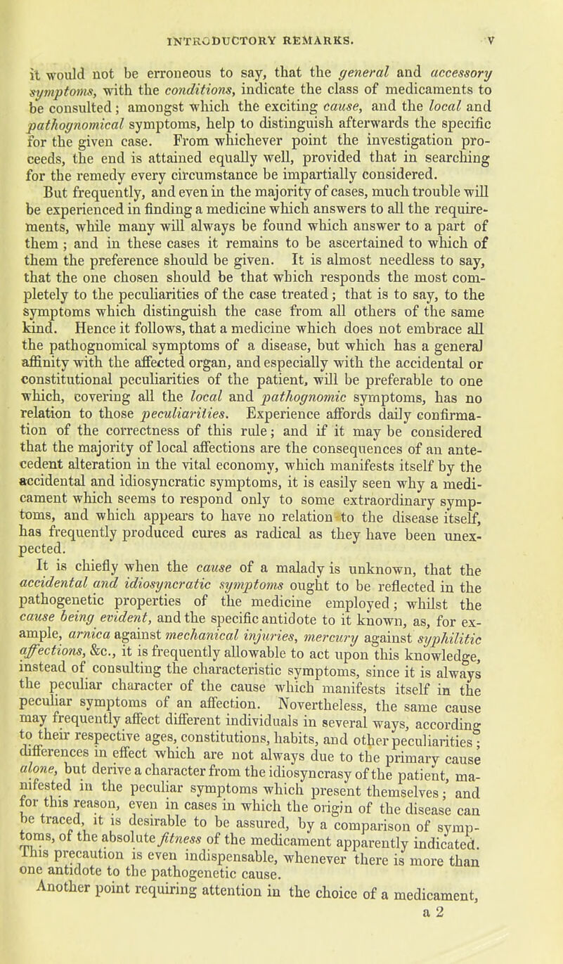 it would not be erroneous to say, that the general and accessory symptoms, with the conditions, indicate the class of medicaments to be consulted; amongst which the exciting cause, and the local and pathognomical symptoms, help to distinguish afterwards the specific for the given case. From whichever point the investigation pro- ceeds, the end is attained equally well, provided that in searching for the remedy every circumstance be impartially considered. But frequently, and even in the majority of cases, much trouble will be experienced in finding a medicine which answers to all the require- ments, while many will always be found which answer to a part of them; and in these cases it remains to be ascertained to which of them the preference should be given. It is almost needless to say, that the one chosen should be that wbich responds the most com- pletely to the peculiarities of the case treated; that is to say, to the symptoms which distinguish the case from all others of the same kind. Hence it follows, that a medicine which does not embrace all the pathognomical symptoms of a disease, but which has a general affinity with the affected organ, and especially with the accidental or constitutional peculiarities of the patient, will be preferable to one which, covering all the local and pathognomic symptoms, has no relation to those peculiarities. Experience affords daily confirma- tion of the correctness of this rule; and if it may be considered that the majority of local affections are the consequences of an ante- cedent alteration in the vital economy, which manifests itself by the accidental and idiosyncratic symptoms, it is easily seen why a medi- cament which seems to respond only to some extraordinary symp- toms, and which appears to have no relation - to the disease itself, has frequently produced cures as radical as they have been unex- pected. It is chiefly when the cause of a malady is unknown, that the accidental and idiosyncratic symptoms ought to be reflected in the pathogenetic properties of the medicine employed; whilst the cause being evident, and the specific antidote to it known, as, for ex- ample, arnica against mechanical injuries, mercury against syphilitic affections, &c., it is frequently allowable to act upon this knowledge, instead of consulting the characteristic symptoms, since it is always the peculiar character of the cause which manifests itself in the peculiar symptoms of an affection. Nevertheless, the same cause may frequently affect different individuals in several ways, according to their respective ages, constitutions, habits, and other peculiarities* differences in effect which are not always due to the primary cause alone, but derive a character from the idiosyncrasy of the patient, ma- nifested in the peculiar symptoms which present themselves / and tor this reason, even in cases in which the origin of the disease can be traced it is desirable to be assured, by a comparison of symp- toms, of the absolute fitness of the medicament apparently indicated. Inis precaution is even indispensable, whenever there is more than one antidote to the pathogenetic cause. Another point requiring attention in the choice of a medicament, a 2